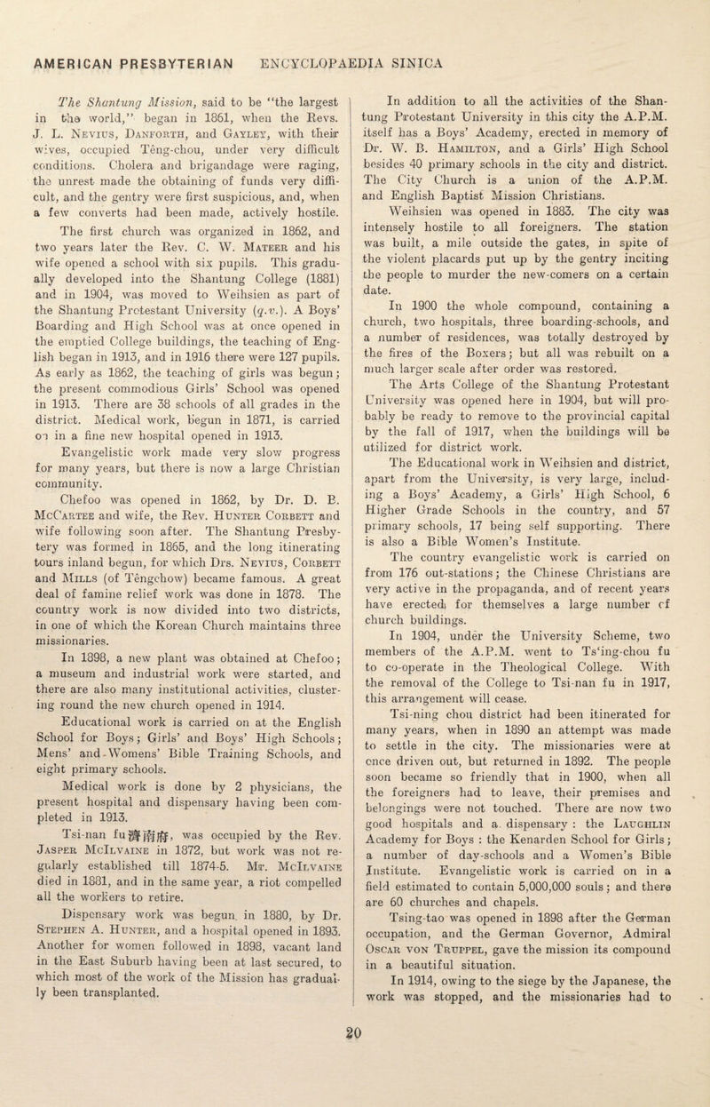 The Shantung Mission, said to be “the largest in the world,” began in 1861, when the Revs. J. L. Nevius, Danforth, and Gayley, with their wives, occupied Teng-chou, under very difficult conditions. Cholera and brigandage were raging, the unrest made the obtaining of funds very diffi¬ cult, and the gentry were first suspicious, and, when a few converts had been made, actively hostile. The first church was organized in 1862, and two years later the Rev. C. W. Mateer and his wife opened a school with six pupils. This gradu¬ ally developed into the Shantung College (1881) and in 1904, was moved to Weihsien as part of the Shantung Protestant University {q.v.). A Boys’ Boarding and High School was at once opened in the emptied College buildings, the teaching of Eng¬ lish began in 1913, and in 1916 there were 127 pupils. As early as 1862, the teaching of girls was begun; the present commodious Girls’ School was opened in 1913. There are 38 schools of all grades in the district. Medical work, begun in 1871, is carried on in a fine new hospital opened in 1913. Evangelistic work made very slow progress for many years, but there is now a large Christian community» Chefoo was opened in 1862, by Dr. D. B. McCartee and wife, the Rev. Hunter Corbett and wife following soon after. The Shantung Presby¬ tery was formed in 1865, and the long itinerating tours inland begun, for which Drs. Nevius, Corbett and Mills (of Tengchow) became famous. A great deal of famine relief work was done in 1878. The country work is now divided into two districts, in one of which the Korean Church maintains three missionaries. In 1898, a new plant was obtained at Chefoo; a museum and industrial work were started, and there are also many institutional activities, cluster¬ ing round the new church opened in 1914. Educational work is carried on at the English School for Boys; Girls’ and Boys’ High Schools; Mens’ and-Womens’ Bible Training Schools, and eight primary schools. Medical work is done by 2 physicians, the present hospital and dispensary having been com¬ pleted in 1913. Tsi-nan fu^j^^f, was occupied by the Rev. Jasper McIlvaine in 1872, but work was not re¬ gularly established till 1874-5. Mir. McIlvaine died in 1881, and in the same year, a riot compelled all the workers to retire. Dispensary work was begun, in 1880, by Dr. Stephen A. Hunter, and a hospital opened in 1893. Another for women followed in 1898, vacant land in the East Suburb having been at last secured, to which most of the work of the Mission has gradual¬ ly been transplanted. In addition to all the activities of the Shan¬ tung Protestant University in this city the A.P.M. itself has a Boys’ Academy, erected in memory of Dir. W. B. Hamilton, and a Girls’ High School besides 40 primary schools in the city and district. The City Church is a union of the A.P.M. and English Baptist Mission Christians. Weihsien was opened in 1883. The city was intensely hostile to all foreigners. The station was built, a mile outside the gates, in spite of the violent placards put up by the gentry inciting the people to murder the new-comers on a certain date. In 1900 the whole compound, containing a church, two hospitals, three boarding-schools, and a number of residences, was totally destroyed by the fires of the Boxers; but all was rebuilt on a much larger scale after order was restored. The Arts College of the Shantung Protestant University was opened here in 1904, but will pro¬ bably be ready to remove to the provincial capital by the fall of 1917, when the buildings will be utilized for district work. The Educational work in WTeihsien and district, apart from the University, is very large, includ¬ ing a Boys’ Academy, a Girls’ High School, 6 Higher Grade Schools in the country, and 57 primary schools, 17 being self supporting. There is also a Bible Women’s Institute. The country evangelistic work is carried on from 176 out-stations; the Chinese Christians are very active in the propaganda, and of recent years have erected; for themselves a large number cf church buildings. In 1904, under the University Scheme, two members of the A.P.M. went to Tsfing-chou fu to co-operate in the Theological College. With the removal of the College to Tsi-nan fu in 1917, this arrangement will cease. Tsi-ning chon district had been itinerated for many years, when in 1890 an attempt was made to settle in the city. The missionaries were at once driven out, but returned in 1892. The people soon became so friendly that in 1900, when all the foreigners had to leave, their premises and belongings were not touched. There are now two good hospitals and a. dispensary : the Laughlin Academy for Boys : the Kenarden School for Girls; a number of day-schools and a Women’s Bible Institute. Evangelistic work is carried on in a field estimated to contain 5,000,000 souls; and there are 60 churches and chapels. Tsing-tao was opened in 1898 after the German occupation, and the German Governor, Admiral Oscar von Truppel, gave the mission its compound in a beautiful situation. In 1914, owing to the siege by the Japanese, the work was stopped, and the missionaries had to