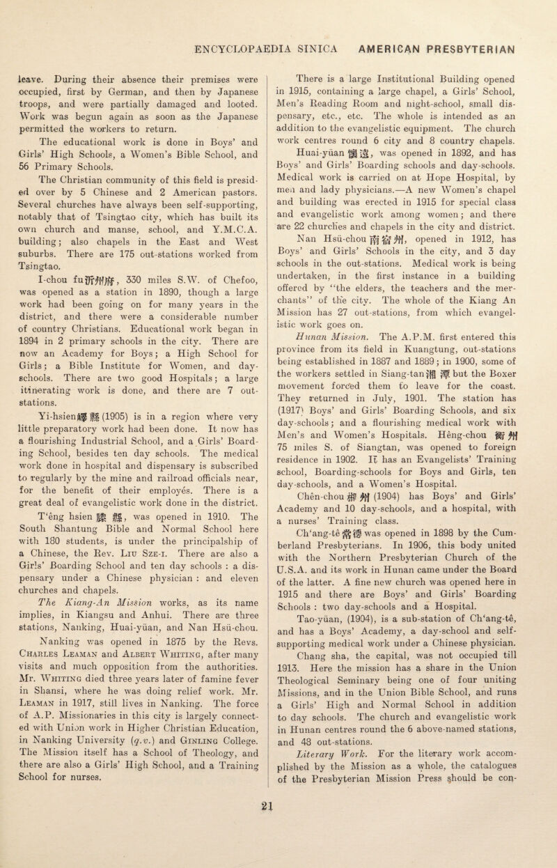 leave. During their absence their premises were occupied, first by German, and then by Japanese troops, and were partially damaged and looted. Work was begun again as soon as the Japanese permitted the workers to return. The educational work is done in Boys’ and Girls’ High Schools, a Women’s Bible School, and 56 Primary Schools. The Christian community of this field is presid¬ ed over by 5 Chinese and 2 American pastors. Several churches have always been self-supporting, notably that of Tsingtao city, which has built its own church and manse, school, and Y.M.C.A. building; also chapels in the East and West suburbs. There are 175 out-stations worked from Tsingtao. I-chou fuflrW/fr, 330 miles S.W. of Chefoo, was opened as a station in 1890, though a large work had been going on for many years in the district, and there were a considerable number of country Christians. Educational work began in 1894 in 2 primary schools in the city. There are now an Academy for Boys; a High School for Girls; a Bible Institute for Women, and day- schools. There are two good Hospitals; a large itinerating work is done, and there are 7 out- stations. Yi-hsienif (1905) is in a region where very little preparatory work had been done. It now has a flourishing Industrial School, and a Girls’ Board¬ ing School, besides ten day schools. The medical work done in hospital and dispensary is subscribed to regularly by the mine and railroad officials near, for the benefit of their employes. There is a great deal of evangelistic work done in the district. T'eng hsien Jjf! $$, was opened in 1910. The South Shantung Bible and Normal School here with 180 students, is under the principalship of a Chinese, the Rev. Liu Sze-i. There are also a Girls’ Boarding School and ten day schools : a dis¬ pensary under a Chinese physician : and eleven churches and chapels. The K icing-An Mission works, as its name implies, in Kiangsu and Anhui. There are three stations, Nanking, Huai-yiian, and Nan Hsu-chou. Nanking was opened in 1875 by the Revs. Charles Leaman and Albert Whiting, after many visits and much opposition from the authorities. Mr, W7hiting died three years later of famine fever in Shansi, where he was doing relief work. Mr. Leaman in 1917, still lives in Nanking. The force of A.P. Missionaries in this city is largely connect¬ ed with Union work in Higher Christian Education, in Nanking University {q.v.) and Ginling College. The Mission itself has a School of Theology, and there are also a Girls’ High School, and a Training School for nurses. There is a large Institutional Building opened in 1915, containing a large chapel, a Girls’ School, Men’s Reading Room and night-school, small dis¬ pensary, etc., etc. The whole is intended as an addition to the evangelistic equipment. The church work centres round 6 city and 8 country chapels. Huai-yiian ||| was opened in 1892, and has Boys’ and Girls’ Boarding schools and day-schools. Medical work is carried on at Hope Hospital, by men and lady physicians.—A new Women’s chapel and building was erected in 1915 for special class and evangelistic work among women; and there are 22 churches and chapels in the city and district. Nan Hsii-chou jl||, opened in 1912, has Boys’ and Girls’ Schools in the city, and 3 day schools in the out-stations. Medical work is being undertaken, in the first instance in a building offered by “the elders, the teachers and the mer¬ chants” of the city. The whole of the Iviang An Mission has 27 out-stations, from which evangel¬ istic work goes on. Hunan Mission. The A.P.M. first entered this province from its field in Kuangtung, out-stations being established in 1887 and 1889; in 1900, some of the workers settled in Siang-tan $0 pf? but the Boxer movement forc'ed them to leave for the coast. They returned in July, 1901. The station has (1917) Boys’ and Girls’ Boarding Schools, and six day-schools; and a flourishing medical work with Men’s and Women’s Hospitals. Heng-chou AJ*| 75 miles S. of Siangtan, was opened to foreign residence in 1902. It has an Evangelists’ Training school, Boarding-schools for Boys and Girls, ten day-schools, and a Women’s Hospital. Chen-chou $}! $>[ (1904) has Boys’ and Girls’ Academy and 10 day-schools, and a hospital, with a nurses’ Training class. Ch‘ang-te was opened in 1898 by the Cum¬ berland Presbyterians. In 1906, this body united with the Northern Presbyterian Church of the U.S.A. and its work in Hunan came under the Board of the latter. A fine new church was opened here in 1915 and there are Boys’ and Girls’ Boarding Schools : two day-schools and a Hospital. Tao-yiian, (1904), is a sub-station of CITang-te, and has a Boys’ Academy, a day-school and self- supporting medical work under a Chinese physician. Chang sha, the capital, was not occupied till 1913. Here the mission has a share in the Union Theological Seminary being one of four uniting Missions, and in the Union Bible School, and runs a Girls’ High and Normal School in addition to day schools. The church and evangelistic work in Hunan centres round the 6 above-named stations, and 48 out-stations. Literary Work. For the literary work accom¬ plished by the Mission as a whole, the catalogues of the Presbyterian Mission Press should be con-