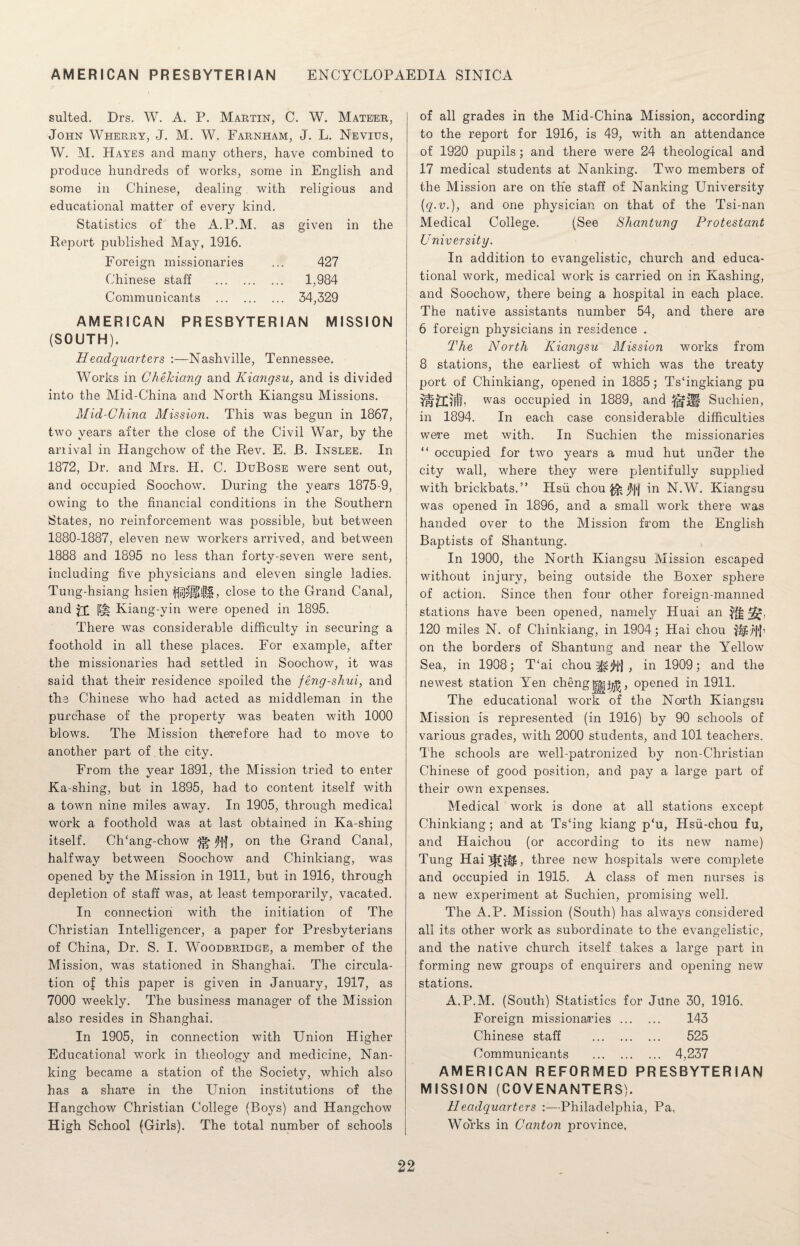 suited. Drs. W. A. P. Martin, C. W. Mateer, John Wherry, J. M. W. Farnham, J. L. Nevius, W. M. Hayes and many others, have combined to produce hundreds of works, some in English and some in Chinese, dealing with religious and educational matter of every kind. Statistics of the A.P.M. as given in the Report published May, 1916. Foreign missionaries ... 427 Chinese staff . 1,984 Communicants . 34,329 AMERICAN PRESBYTERIAN MISSION (SOUTH). Headquarters :—Nashville, Tennessee. Works in Chekiang and Kiangsu, and is divided into the Mid-China and North Kiangsu Missions. Mid-China Mission. This was begun in 1867, two years after the close of the Civil War, by the anival in Hangchow of the Rev. E. JB. Inslee. In 1872, Dr. and Mrs. H. C. DtjBose were sent out, and occupied Soochow. During the years 1875-9, owing to the financial conditions in the Southern States, no reinforcement was possible, but between 1880-1887, eleven new workers arrived, and between 1888 and 1895 no less than forty-seven were sent, including five physicians and eleven single ladies. Tung-hsiang hsien ^1$$$, close to the Grand Canal, and JX PH Kiang-yin were opened in 1895. There was considerable difficulty in securing a foothold in all these places. For example, after the missionaries had settled in Soochow, it was said that their residence spoiled the feng-shui, and the Chinese who had acted as middleman in the purchase of the property was beaten with 1000 blows. The Mission therefore had to move to another part of the city. From the vear 1891, the Mission tried to enter Ka-shing, but in 1895, had to content itself with a town nine miles away. In 1905, through medical work a foothold was at last obtained in Ka-shing itself. Ch‘ang-chow <Jf|, on the Grand Canal, halfway between Soochow and Chinkiang, was opened by the Mission in 1911, but in 1916, through depletion of staff was, at least temporarily, vacated. In connection with the initiation of The Christian Intelligencer, a paper for Presbyterians of China, Dr. S. I. Woodbridge, a member of the Mission, was stationed in Shanghai* The circula¬ tion of this paper is given in January, 1917, as 7000 weekly. The business manager of the Mission also resides in Shanghai. In 1905, in connection with Union Pligher Educational work in theology and medicine, Nan¬ king became a station of the Society, which also has a share in the Union institutions of the Hangchow Christian College (Boys) and Hangchow High School (Girls). The total number of schools of all grades in the Mid-China Mission, according to the report for 1916, is 49, with an attendance of 1920 pupils; and there were 24 theological and 17 medical students at Nanking. Two members of the Mission are on the staff of Nanking University (q.v.), and one physician on that of the Tsi-nan Medical College. (See Shantung Protestant University. In addition to evangelistic, church and educa¬ tional work, medical work is carried on in Hashing, and Soochow, there being a hospital in each place. The native assistants number 54, and there are 6 foreign physicians in residence . The North Kiangsu Mission works from 8 stations, the earliest of which was the treaty port of Chinkiang, opened in 1885; Ts‘ingkiang pu was occupied in 1889, and Suchien, in 1894. In each case considerable difficulties were met with. In Suchien the missionaries “ occupied for two years a mud hut under the city wall, where they were plentifully supplied with brickbats.” Hsu chou ^ jtyj in N.W. Kiangsu was opened in 1896, and a small work there was handed over to the Mission from the English Baptists of Shantung. In 1900, the North Kiangsu Mission escaped without injury, being outside the Boxer sphere of action. Since then four other foreign-manned stations have been opened, namely Huai an 3%. 120 miles N. of Chinkiang, in 1904; Hai chou $gU|‘|’ on the borders of Shantung and near the Yellow Sea, in 1908; T‘ai chou , in 1909; and the newest station Yen chengjjfg^, opened in 1911. The educational wrork of the North Kiangsu Mission is represented (in 1916) by 90 schools of various grades, with 2000 students, and 101 teachers. The schools are well-patronized by non-Christian Chinese of good position, and pay a large part of their own expenses. Medical work is done at all stations except Chinkiang; and at Ts‘ing kiang p‘u, Hsu-chou fu, and Haichou (or according to its new name) Tung HaijfGUG three new hospitals were complete and occupied in 1915. A class of men nurses is a new experiment at Suchien, promising well. The A.P. Mission (South) has always considered all its other work as subordinate to the evangelistic, and the native church itself takes a large part in forming new groups of enquirers and opening new stations. A.P.M. (South) Statistics for June 30, 1916. Foreign missionaries. 143 Chinese staff . 525 Communicants . 4,237 AMERICAN REFORMED PRESBYTERIAN MISSION (COVENANTERS). Headquarters :—Philadelphia, Pa, Works in Canton province.