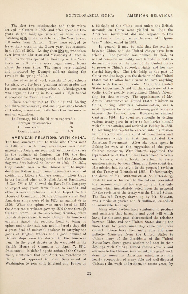 The first two missionaries and their wives arrived in Canton in 1895, and after spending two years at the language selected as their centre Tak-liing on the north bank of the West River, 150 miles from Canton. They were obliged to leave their work in the Boxer year, but returned in the fall of 1901. Lo-ting chou f§/i* M , was taken over from the Christian and Missionary Alliance in 1913. Work was opened in Do-shing on the West River in 1910; and a work begun among lepers about the same time. The lepers were attacked and murdered by Kuangsi soldiers during the revolt in the spring of 1916. The educational work consists of two schools for1 girls, two for boys (grammar-school grade) one for women and ten primary schools. A kindergarten was begun in Lo-ting in 1917, and a High School is proposed for Tak-hing in 1918. There are hospitals at Tak-hing and Lo-ting and three dispensaries; and one physician is located at Canton, cooperating with ten other missions in medical education. In January, 1917 the Mission reported :—* Foreign missionaries . 18 Chinese staff . 36 Communicants . 469 AMERICAN RELATIONS WITH CHINA. The first American ship to trade with China went in 1784, and with many advantages over other nations the Americans soon took an important share in the business at Canton. In 1798 the first American Consul was appointed, and the American flag was first hoisted at Canton in 1802. In 1821, they handed over to the Chinese and to unjust death an Italian sailor named Terranova who had accidentally killed a Chinese woman. Their trade in tea declined when an English Act of Parliament (5 Geo. IV, c. 88) allowed the East India Company to export any goods from China to Canada and other American colonies. In the Report to the House of Commons, 1830, the Company stated that American ships were 20 in 1828, as against 42 in 1826. When the opium was surrendered in 1839 the American merchants gave up 1540 chests through Captain Eliot. In the succeeding troubles, when British ships refused to enter Canton, the American captains signed the required bond to bring no opium and their trade was not hindered ; they did a great deal of unlawful business in carrying the goods of English traders and a good number of British ships were transferred to the American flag. In the great debate on the war, held in the British House of Commons on April 7, 1840, Palmerston, in defending the action of the Govern¬ ment, mentioned that the American merchants in Canton had appealed to their Government at Washington to join with England and France in a blockade of the China coast unless the British demands on China were yielded to. But the American Government did not respond to this appeal and so had no part in the so-called “ Opium War ” which ended in 1843. In general it may be said that the relations between China and the United States have been friendly. The position was defined, in 1843, as one of complete neutrality and friendship, with a distinct purpose on the part of the United States to preserve China’s sovereign rights and her ter¬ ritorial integrity. The friendship on the part of China was due largely to the decision of the United States not to allow her citizens to have anything to do with the opium trade. Again, the United States Government’s aid in .the suppression of the coolie traffic greatly strengthened China’s friend¬ ship for that country. The appointment of Mr. Anson Burlingame as United States Minister to China, during Lincoln’s Administration, was a most important factor in maintaining good relations between the two countries. Burlingame reached Canton in 1861. He spent some months in visiting various treaty ports in order to familiarize himself with Chinese affairs, and arrived at Peking in 1862. On reaching the capital he entered into his mission in full accord with the spirit of friendliness and forbearance which at that time actuated the American Government. After six years spent in Peking he was, a< the suggestion of the great Chinese statesmen, Wen Hsiang, appointed the representative of the Chinese Government to West¬ ern Nations, with authority to attend to every question arising between China and those countries. His mission had its origin in the proposed revision of the Treaty of Tientsin of 1858. Unfortunately, the death of Mr. Burlingame at St. Petersburg, while he was on his visit to the nations, prevented the consummation of his mission, and the only nation which immediately acted upon the proposal for the revision of the treaty was the United States. The Revised Treaty, drawn up by Mr. Seward, was a model of justice and friendliness, embodied in admirable language. Many other factors have combined to produce and maintain that harmony and good will which have, for the most part, characterised the relations between China and the United States during the more than 130 years since they came into close contact. There have been many able and sym¬ pathetic Ministers from the United States to China; many of the Presidents of the United States have shown great wisdom and tact in their dealings with China; United States consuls and advisers to the Chinese Government; the great work done by numerous American missionaries; the hearty cooperation of many able and well-disposed Chinese; the work undertaken, in recent years, by