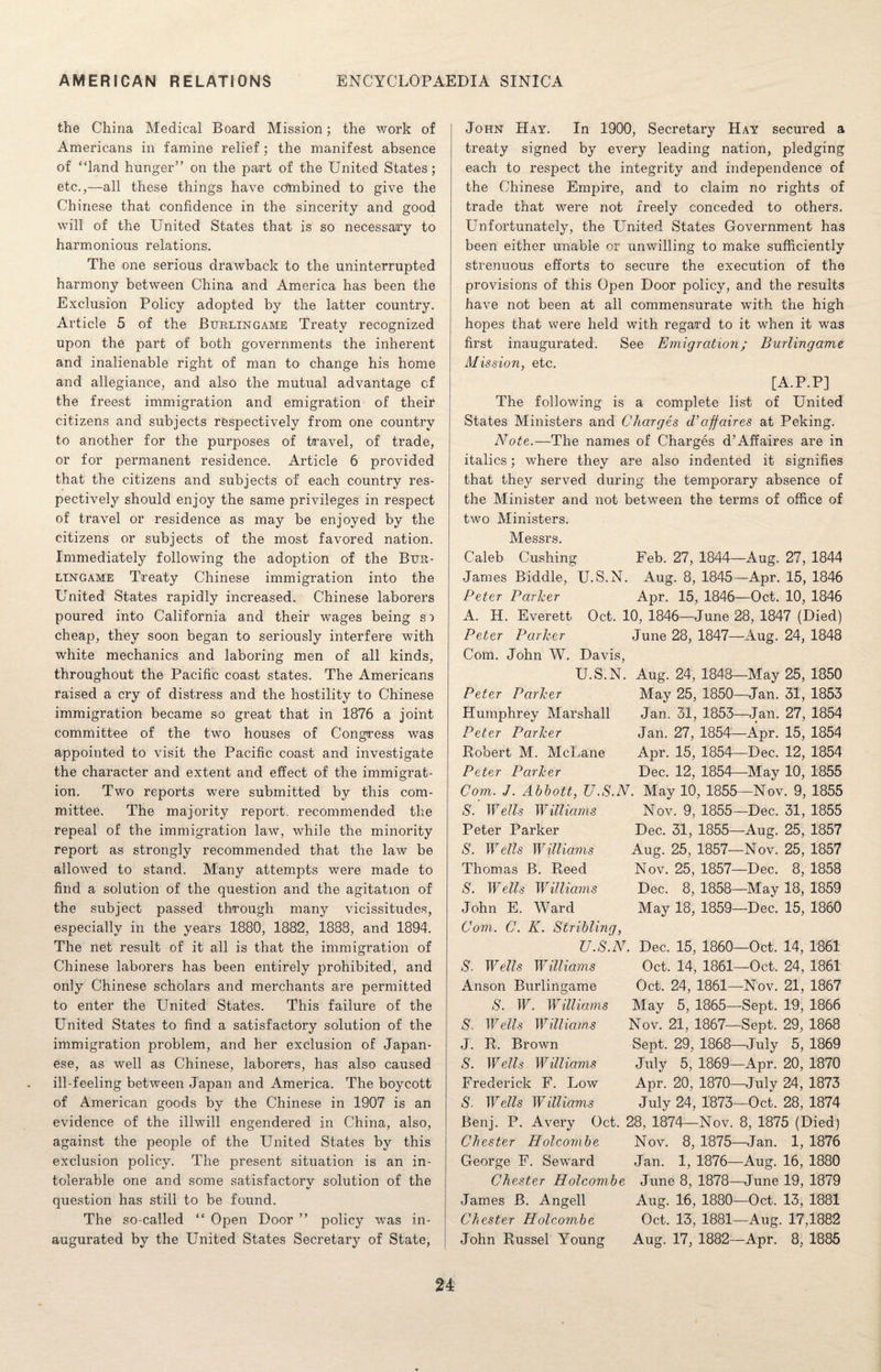 the China Medical Board Mission; the work of Americans in famine relief ; the manifest absence of “land hunger” on the part of the United States; etc.,—all these things have ccftnbined to give the Chinese that confidence in the sincerity and good will of the United States that is so necessary to harmonious relations. The one serious drawback to the uninterrupted harmony between China and America has been the Exclusion Policy adopted by the latter country. Article 5 of the Burlingame Treaty recognized upon the part of both governments the inherent and inalienable right of man to change his home and allegiance, and also the mutual advantage of the freest immigration and emigration of their citizens and subjects respectively from one country to another for the purposes of travel, of trade, or for permanent residence. Article 6 provided that the citizens and subjects of each country res¬ pectively should enjoy the same privileges in respect of travel or residence as may be enjoyed by the citizens or subjects of the most favored nation. Immediately following the adoption of the Bur¬ lingame Treaty Chinese immigration into the United States rapidly increased. Chinese laborers poured into California and their wages being si cheap, they soon began to seriously interfere with white mechanics and laboring men of all kinds, throughout the Pacific coast states. The Americans raised a cry of distress and the hostility to Chinese immigration became so great that in 1876 a joint committee of the two houses of Congress was appointed to visit the Pacific coast and investigate the character and extent and effect of the immigrat¬ ion. Two reports were submitted by this com¬ mittee. The majority report recommended the repeal of the immigration law, while the minority report as strongly recommended that the law be allowed to stand. Many attempts were made to find a solution of the question and the agitation of the subject passed through many vicissitudes, especially in the years 1880, 1882, 1888, and 1894. The net result of it all is that the immigration of Chinese laborers has been entirely prohibited, and only Chinese scholars and merchants are permitted to enter the United States. This failure of the United States to find a satisfactory solution of the immigration problem, and her exclusion of Japan¬ ese, as well as Chinese, laborers, has also caused ill-feeling between Japan and America. The boycott of American goods by the Chinese in 1907 is an evidence of the illwill engendered in China, also, against the people of the United States by this exclusion policy. The present situation is an in¬ tolerable one and some satisfactorv solution of the question has still to be found. The so-called “ Open Door ” policy was in¬ augurated by the United States Secretary of State, John Hay. In 1900, Secretary Hay secured a treaty signed by every leading nation, pledging each to respect the integrity and independence of the Chinese Empire, and to claim no rights of trade that were not freely conceded to others. Unfortunately, the United States Government has been either unable or unwilling to make sufficiently strenuous efforts to secure the execution of the provisions of this Open Door policy, and the results have not been at all commensurate with the high hopes that were held with regard to it when it was first inaugurated. See Emigration; Burlingame, Mission, etc. [A.P.P] The following is a complete list of United States Ministers and Charges d'affaires at Peking. Note.—The names of Charges d’Affaires are in italics; where they are also indented it signifies that they served during the temporary absence of the Minister and not between the terms of office of two Ministers. Messrs. Caleb Cushing Feb. 27, 1844—Aug. 27, 1844 James Biddle, U.S.N. Aug. 8, 1845—Apr. 15, 1846 Peter Parker Apr. 15, 1846—Oct. 10, 1846 A. H. Everett Oct. 10, 1846—June 28, 1847 (Died) Peter Parker June 28, 1847—Aug. 24, 1848 Com. John W. Davis, U.S.N. Aug. 24, 1848—May 25, 1850 Peter Parker May 25, 1850—Jan. 31, 1853 Humphrey Marshall Jan. 31, 1853—Jan. 27, 1854 Jan. 27, 1854—Apr. 15, 1854 Apr. 15, 1854—Dec. 12, 1854 Dec. 12, 1854—May 10, 1855 Peter Parker Hubert M. McLane Peter Parker Com. J. Abbott, U.S.N. May 10, 1855—Nov. 9, 1855 Nov. 9, 1855—Dec. 31, 1855 Dec. 31, 1855—Aug. 25, 1857 Aug. 25, 1857—Nov. 25, 1857 Nov. 25, 1857—Dec. 8, 1858 Dec. 8, 1858—May 18, 1859 May 18, 1859—Dec. 15, 1860 S. Wells Williams Peter Parker S. Wells Williams Thomas B. Reed S. Wells Williams John E. Ward Com. C. K. Stribling, U.S.N. Dec. 15, 1860—Oct. 14, 1861 S. Wells Williams Oct. 14, 1861—Oct. 24, 1861 Anson Burlingame Oct. 24, 1861—Nov. 21, 1867 S. W. Williams May 5, 1865—Sept. 19, 1866 Nov. 21, 1867—Sept. 29, 1868 Sept. 29, 1868—July 5, 1869 July 5, 1869—Apr. 20, 1870 Apr. 20, 1870—July 24, 1873 July 24, 1873—Oct. 28, 1874 Benj. P. Avery Oct. 28, 1874—Nov. 8, 1875 (Died) Chester Holcombe Nov. 8, 1875—Jan. 1, 1876 George F. Seward Jan. 1, 1876—Aug. 16, 1880 Chester Holcombe June 8, 1878—June 19, 1879 James B. Angell Aug. 16, 1880—Oct. 13, 1881 Chester Holcombe Oct. 13, 1881—Aug. 17,1882 John Russel Young Aug. 17, 1882—Apr. 8, 1885 S. Wells Williams J. R. Brown S. Wells Williams Frederick F. Low S. W ells Williams