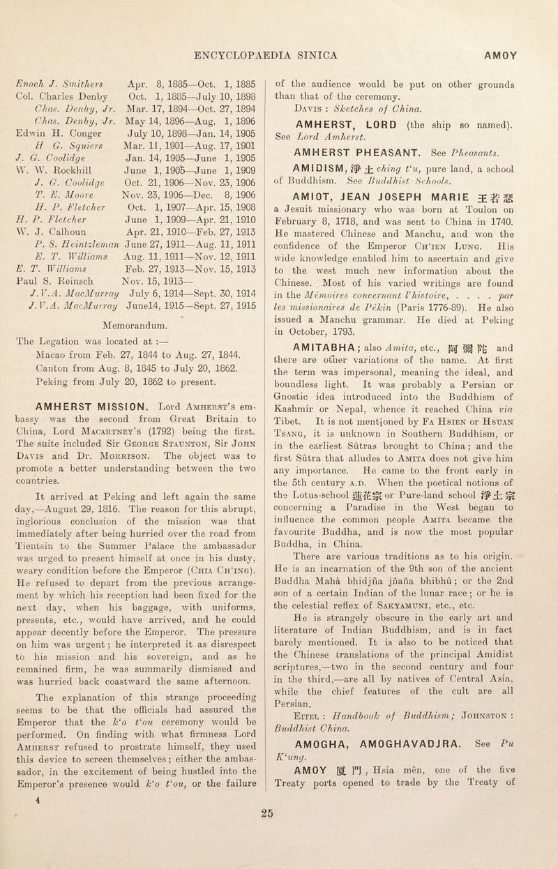 Enoch J. Smithers Col. Charles Denby Chas. Denby, Jr. Okas. Denby, Jr. Edwin H. Conger H G. Squiers J. G. Coolidge W. W. Rockhill J. G. Coolidge T. E. Moore H. P. Fletcher II. P. Fletcher W. J. Calhoun P. S. Hcintzleman E. T. Williams E. T. IFilliams Paul S. Reinsch J.V.A. MacMurray J.V.A. MacMurray Apr. 8, 1885- Oct. 1, 1885- Mar. 17, 1894- May 14, 1896- July 10, 1898- Mar. 11, 1901- Jan. 14, 1905- June 1, 1905- Oct, 21, 1906- Nov. 23, 1906- Oct. 1, 1907- June 1, 1909- Apr. 21, 1910- June 27, 1911- Aug. 11, 1911- Feb. 27, 1913- Nov. 15, 1913- July 6, 1914- Junel4, 19.15- -Oct. -July -Oct. -Aug. -Jan. -Aug. -June -June -Nov. Dec. -Apr. -Apr. -Feb. -Aug. -Nov. -Nov. 1, 1885 10, 1898 27, 1894 1, 1896 14, 1905 17, 1901 1, 1905 1, 1909 23, 1906 8, 1906 15, 1908 21, 1910 27, 1913 11, 1911 12, 1911 15, 1913 ■Sept. 30, 1914 -Sept. 27, 1915 Memorandum. The Legation was located at :— Macao from Feb. 27, 1844 to Aug. 27, 1844. Canton from Aug. 8, 1845 to July 20, 1862. Peking from July 20, 1862 to present. AMHERST MISSION. Lord Amherst’s em¬ bassy was the second from Great Britain to China, Lord Macartney’s (1792) being the first. The suite included Sir George Staunton, Sir John Davis and Dr. Morrison. The object was to promote a better understanding between the two countries. It arrived at Peking and left again the same day,—August 29, 1816. The reason for this abrupt, inglorious conclusion of the mission was that immediately after being hurried over the road from Tientsin to the Summer Palace the ambassador was urged to present himself at once in his dusty, weary condition before the Emperor (Chia ChTng). He refused to depart from the previous arrange¬ ment by which his reception had been fixed for the next day, when his baggage, with uniforms, presents, etc., would have arrived, and he could appear decently before the Emperor. The pressure on him was urgent; he interpreted it as disrespect to his mission and his sovereign, and as he remained firm, he was summarily dismissed and was hurried back coastward the same afternoon. The explanation of this strange proceeding seems to be that the officials had assured the Emperor that the Jc‘o t‘ou ceremony would be performed. On finding with what firmness Lord Amherst refused to prostrate himself, they used this device to screen themselves; either the ambas¬ sador, in the excitement of being hustled into the Emperor’s presence would lc‘o t‘ou, or the failure of the audience would be put on other grounds than that of the ceremony. Davis : Sketches of China. AMHERST, LORD (the ship so named). See Lord Amherst. AMHERST PHEASANT. See Pheasants. AM ID ISM, ?§£ Tl citing t‘u, pure land, a school of Buddhism. See Buddhist Schools. AMI OT, JEAN JOSEPH MARIE a Jesuit missionary who was born at Toulon on February 8, 1718, and was sent to China in 1740. He mastered Chinese and Manchu, and won the confidence of the Emperor ChTen Lung. His wide knowledge enabled him to ascertain and give to the west much new information about the Chinese. Most of his varied writings are found in the Memoires concernant Vhistoire, .... par les missionaires de Pekin (Paris 1776-89). He also issued a Manchu grammar. He died at Peking in October, 1793. AMITABHA; also Amita, etc., jJjlJ 5j|J and there are other variations of the name. At first the term was impersonal, meaning the ideal, and boundless light. It was probably a Persian or Gnostic idea introduced into the Buddhism of Kashmir or Nepal, whence it reached China via Tibet. It is not mentioned by Fa Hsien or Hsuan Tsang, it is unknown in Southern Buddhism, or in the earliest Sutras brought to China; and the first Sutra that alludes to Amita does not give him any importance. He came to the front early in the 5th century a.d. When the poetical notions of the Lotus-school or Pure-land school concerning a Paradise in the West began to influence the common people Amita became the favourite Buddha, and is now the most popular Buddha, in China. There are various traditions as to his origin. He is an incarnation of the 9th son of the ancient Buddha Maha bhidjha jhana bhibhu; or the 2nd son of a certain Indian of the lunar race; or he is the celestial reflex of Sakyamuni, etc., etc. He is strangely obscure in the early art and literature of Indian Buddhism, and is in fact barely mentioned. It is also to be noticed that the Chinese translations of the principal Amidist scriptures,—two in the second century and four in the third,—are all by natives of Central Asia, while the chief features of the cult are all Persian. Eitel : Handbook of Buddhism; Johnston : Buddhist China. AMOGHA, AMOGHAVADJRA. See Pu ICung. AMOY m H , Hsia men, one of the five Treaty ports opened to trade by the Treaty of 4