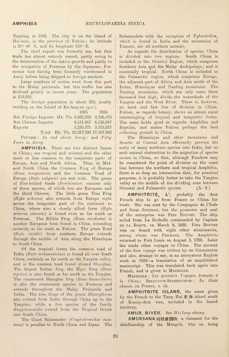 Nanking in 1842. The city is on the island of Hai-men, in the province of Fukien; its latitude is 24° 40' N. and its longitude 118°. E. The chief export was formerly tea, but that trade has almost entirely ceased, partly owing to the deterioration of the native growth and partly to the occupation of Formosa by the Japanese; For¬ mosan teas having been formerly warehoused in Amoy before being shipped to foreign markets. Large numbers of coolies went from this port to the Malay peninsula, but this traffic has also declined greatly in recent years. The population is 114,000. The foreign population is about 280, mostly residing on the Island of Ku-lang-su (q.v.). 1915 1916 Net Foreign Imports Hk. Tls. 8,855,282 8,106,478 Net Chinese Imports 8,131,567 6,138,067 Exports 3,230,371 3,153,017 Total Hk. Tls. 20,217,220 17,397,562 Pitcher : In and about Amoy; and Fifty Years in Amoy. AMPHIBIA. There are two distinct faunse in China; one tropical and oriental and the other more or less common to the temperate parts of Europe, Asia and North Africa. Thus, in Mid- and North China the Common Frog of Europe (liana temporaria) and the Common Toad of Europe (B-ufo vulgaris) are met with. The genus of Fire-bellied toads (Bombinator) consists only of three species, of which two are European and the third Chinese. The little green Tree Frog {Hyla arborea) also extends from Europe right across the temperate part of the continent to China, where also a closely allied form (Hyla arborea sinensis) is found even as far south as Formosa. The Edible Frog {liana esculenta) is another European form found in China, extending certainly as far south as Fukien. The green Toad (Bufo viridis) from southern Europe extends through the middle of Asia along the Himalayas to South-China. Of the tropical forms the common toad of India {Bufo melanostictus) is found all over South China, certainly as far north as the Yangtze valley, and is the common toad found around Shanghai. The largest Indian frog, the Tiger Frog {Bana tigrina) is also found as far north as the Yangtze. The commonest Shanghai frog {Bana limnocharis) is also the commonest species in Formosa and extends throughout the Malay Peninsula and India. The tree frogs of the genus Bhacophorus also extend from India through China up to the Yangtze; while a few species of the family Engystomatidce extend from the Tropical Orient into South China. The Giant Salamander {Cryptobranchus max- imus) is peculiar to North China and Japan. The Salamanders with the exception of Tylototriton, which is found in India and the mountains of Yunnan, are all northern animals. As regards the distribution of species, China is divided into two regions. South China is included in the Oriental Region, which comprises Southern Asia and the Malay Archipelago; and is essentially tropical. North China is included in the Palsearctic region, which comprises Europe, the adjacent part of Africa and Asia north of the Indus, Himalayas and Nanling mountains. The Nanling mountains, which are only some three thousand feet high, divide the watersheds of the Yangtze and the West River. There is, however, no hard and fast line of division in China. Fukien, as regards botany, shows an almost equal intermingling of tropical and temperate forms. The same holds good as regards Amphibia and Reptiles, and makes Fukien perhaps the best collecting ground in China. The Himalayas and other mountains and deserts of Central Asia effectually prevent the entry of many northern species into India, but no such natural obstruction to the migration of species occurs in China, so that, although Foochow may be considered the point of division on the coast line between the northern and tropical Amphibia, there is so deep an intersection that, for practical purposes, it is probably better to take the Yangtze valley as the middle of the dividing zone between Oriental and Palsearctic species. [A. S.] AM PH! TRITE, L’, probably the first French ship to go from France to China for trade. She was sent by the Compagnie de Linde and Sieur Jourdan, but the promoter and soul of the enterprise was Pere Bouvet. The ship sailed from La Rochelle commanded by Captain de la Roque, on March 6, 1698. Pere Bouvet was on board with eight other missionaries, among whom was Premare. The Amphitrite returned to Port Louis on August 3, 1700. Later she made other voyages to China. The account of the first voyage was written by de Ghirardini and also, strange to say, in an anonymous English work in 1859—a translation of an unpublished manuscript. This was translated back again into French, and is given in Madrolle. Madrolle : Les premiers Voyages fran^ais d la Chine; Belevitch-Stankevitch : Le Gout chinois en France, c. iii. AMPHITRITE ISLAND, the name given by the French to the Tung Hai W island south of Kuang-chou wan, included in the leased territory. AMUR, RIVER. See Hei lung chiang. AM URSANA a claimant for the chieftainship of the Mongols, who on being