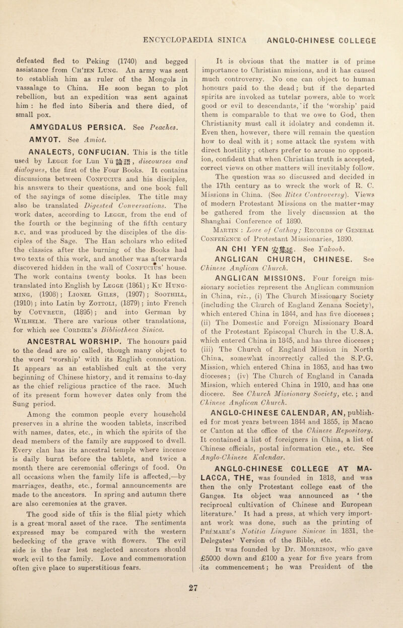 defeated fled to Peking (1740) and begged assistance from Ch‘ien Lung. An army was sent to establish him as ruler of the Mongols in vassalage to China. He soon began to plot rebellion, but an expedition was sent against him : he fled into Siberia and there died, of small pox. AMYGDALUS PERSICA. See Peaches. AMYOT. See Amiot. ANALECTS, CONFUCIAN. This is the title used by Legge for Lun Yu|^|^, discourses and dialogues, the first of the Four Books. It contains discussions between Confucius and his disciples, his answers to their questions, and one book full of the sayings of some disciples. The title may also be translated Digested Conversations. The work dates, according to Legge, from the end of the fourth or the beginning of the fifth century b.c. and was produced by the disciples of the dis¬ ciples of the Sage. The Han scholars who edited the classics after the burning of the Books had two texts of this work, and another was afterwards discovered hidden in the wall of Confucius’ house. The work contains twenty books. It has been translated into English by Legge (1861) ; Ku Hung- ming, (1908) ; Lionel Giles, (1907); Soothill, (1910) ; into Latin by Zottoli, (1879) ; into French by Couvreur, (1895) ; and into German by Wilhelm. There are various other translations, for which see Cordier’s Bibliotheca Sinica. ANCESTRAL WORSHIP. The honours paid to the dead are so called, though many object to the word ‘worship’ with its English connotation. It appears as an established cult at the very beginning of Chinese history, and it remains to-day as the chief religious practice of the race. Much of its present form however dates only from the Sung period. Among the common people every household preserves in a shrine the wooden tablets, inscribed with names, dates, etc., in which the spirits of the dead members of the family are supposed to dwell. Every clan has its ancestral temple where incense is daily burnt before the tablets, and twice a month there are ceremonial offerings of food. On all occasions when the family life is affected,—by marriages, deaths, etc., formal announcements are made to the ancestors. In spring and autumn there are also ceremonies at the graves. The good side of this is the filial piety which is a great moral asset of the race. The sentiments expressed may be compared with the western bedecking of the grave with flowers. The evil side is the fear lest neglected ancestors should work evil to the family. Love and commemoration often give place to superstitious fears. It is obvious that the matter is of prime importance to Christian missions, and it has caused much controversy. No one can object to human honours paid to the dead; but if the departed spirits are invoked as tutelar powers, able to work good or evil to descendants, ‘ if the ‘worship’ paid them is comparable to that we owe to God, then Christianity must call it idolatry and condemn it. Even then, however, there will remain the question how to deal with it; some attack the system with direct hostility; others prefer to arouse no opposit¬ ion, confident that when Christian truth is accepted, correct views on other matters will inevitably follow. The question was so discussed and decided in the 17th century as to wreck the work of R. C. Missions in China. (See Bites Controversy). Views of modern Protestant Missions on the matter-may be gathered from the lively discussion at the Shanghai Conference of 1890. Martin : Lore of Cathay; Records of General Conference of Protestant Missionaries, 1890. AN CHI YEN See Yalcoob. ANGLICAN CHURCH, CHINESE. See Chinese Anglican Church. ANGLICAN IV1ISSI0NS. Four foreign mis¬ sionary societies represent the Anglican communion in China, viz., (i) The Church Missionary Society (including the Church of England Zenana Society), which entered China in 1844, and has five dioceses; (ii) The Domestic and Foreign Missionary Board of the Protestant Episcopal Church in the U.S.A. which entered China in 1845, and has three dioceses ; (iii) The Church of England Mission in North China, somewhat incorrectly called the S.P.G. Mission, which entered China in 1863, and has two dioceses; (iv) The Church of England in Canada Mission, which entered China in 1910, and has one diocese. See Church Missionary Society, etc. ; and Chinese Anglican Church. ANGLO-CHINESE CALENDAR, AN, publish¬ ed for most years between 1844 and 1855, in Macao or Canton at the office of the Chinese Repository. It contained a list of foreigners in China, a list of Chinese officials, postal information etc., etc. See Anglo-Chinese Kalendar. ANGLO-CHINESE COLLEGE AT MA¬ LACCA, THE, was founded in 1818, and was then the only Protestant college east of the Ganges. Its object was announced as * the reciprocal cultivation of Chinese and European literature.’ It had a press, at which very import¬ ant work was done, such as the printing of Prfmare’s Notitia Linguae Sinicae in 1831, the Delegates’ Version of the Bible, etc. It was founded by Dr. Morrison, who gave £5000 down and £100 a year for five years from •its commencement; he was President of the
