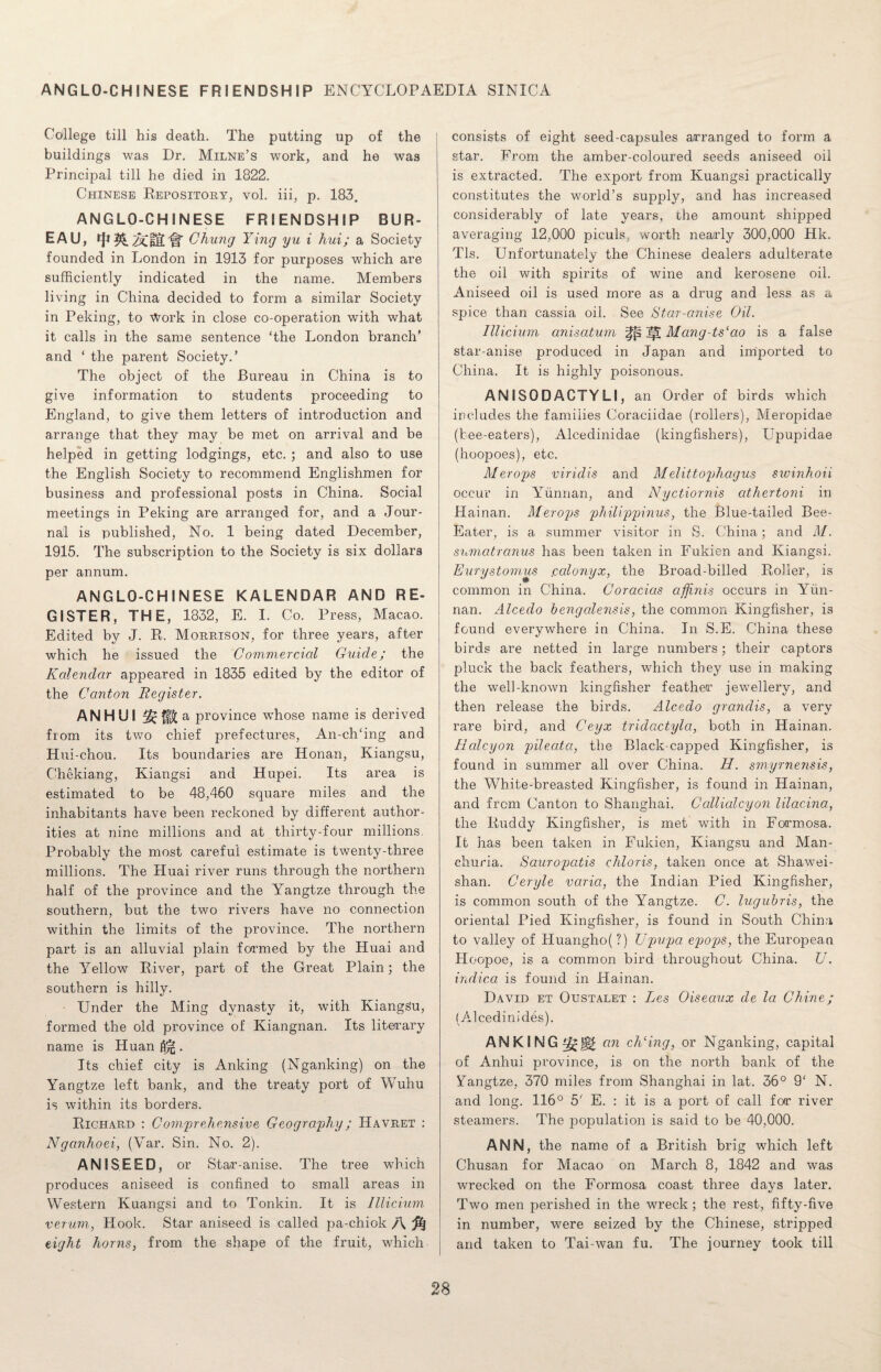 ANGLO-CHINESE FRIENDSHIP ENCYCLOPAEDIA SINICA College till his death. The putting up of the buildings was Dr. Milne’s work, and he was Principal till he died in 1822. Chinese Repository, vol. iii, p. 183. ANGLO-CHINESE FRIENDSHIP BUR¬ EAU, AlUtH' Chung Ying yu i hui; a Society- founded in London in 1913 for purposes which are sufficiently indicated in the name. Members living in China decided to form a similar Society in Peking, to Work in close co-operation with what it calls in the same sentence ‘the London branch’ and ‘ the parent Society.’ The object of the Bureau in China is to give information to students proceeding to England, to give them letters of introduction and arrange that they may be met on arrival and be helped in getting lodgings, etc. ; and also to use the English Society to recommend Englishmen for business and professional posts in China. Social meetings in Peking are arranged for, and a Jour¬ nal is published, No. 1 being dated December, 1915. The subscription to the Society is six dollars per annum. ANGLO-CHINESE KALENDAR AND RE¬ GISTER, THE, 1832, E. I. Co. Press, Macao. Edited by J. R. Morrison, for three years, after which he issued the Commercial Guide; the Kalendar appeared in 1835 edited by the editor of the Canton Register. ANHUI a province whose name is derived from its two chief prefectures, An-ch‘ing and Hui-chou. Its boundaries are Honan, Kiangsu, Chekiang, Kiangsi and Hupei. Its area is estimated to be 48,460 square miles and the inhabitants have been reckoned by different author¬ ities at nine millions and at thirty-four millions. Probably the most careful estimate is twenty-three millions. The Huai river runs through the northern half of the province and the Yangtze through the southern, but the two rivers have no connection within the limits of the province. The northern part is an alluvial plain formed by the Huai and the Yellow River, part of the Great Plain; the southern is hilly. • Under the Ming dynasty it, with KiangSu, formed the old province of Kiangnan. Its literary name is Huan . Its chief city is Ariking (Nganking) on the Yangtze left bank, and the treaty port of Wuhu is within its borders. Richard : Comprehensive Geography; Havret : Nganhoei, (Var. Sin. No. 2). ANISEED, or Star-anise. The tree which produces aniseed is confined to small areas in Western Kuangsi and to Tonkin. It is Illicium verum, Hook. Star aniseed is called pa-chiok A eight horns, from the shape of the fruit, which consists of eight seed-capsules arranged to form a star. Erom the amber-coloured seeds aniseed oil is extracted. The export from Kuangsi practically constitutes the world’s supply, and has increased considerably of late years, die amount shipped averaging 12,000 piculs, worth nearly 300,000 Hk. Tls. Unfortunately the Chinese dealers adulterate the oil with spirits of wine and kerosene oil. Aniseed oil is used more as a drug and less as a spice than cassia oil. See Star-anise Oil. Illicium anisatum ]|t Mang-tslao is a false star-anise produced in Japan and imported to China. It is highly poisonous. AN I SO D ACTY LI, an Order of birds which includes the families Coraciidae (rollers), Meropidae (tee-eaters), Alcedinidae (kingfishers), Upupidae (hoopoes), etc. Merops viridis and Melittophagus swinhoii occur in Yunnan, and Nyctiornis athertoni in Hainan. Merops pliilippinus, the Blue-tailed Bee- Eater, is a summer visitor in S. China; and M. snmatranus has been taken in Fukien and Kiangsi. Eurystomus .calonyx, the Broad-billed Roller, is common in China. Coracias affinis occurs in Yun¬ nan. Alceclo bengalensis, the common Kingfisher, is found everywhere in China. In S.E. China these birds are netted in large numbers; their captors pluck the back feathers, which they use in making the well-known kingfisher feather jewellery, and then release the birds. Alcedo grandis, a very rare bird, and Ceyx tridactyla, both in Hainan. Halcyon pileata, the Black-capped Kingfisher, is found in summer all over China. H. smyrnensis, the White-breasted Kingfisher, is found in Hainan, and from Canton to Shanghai. Callialcyon lilacina, the Ruddy Kingfisher, is met with in Formosa. It has been taken in Fukien, Kiangsu and Man¬ churia. Sauropcitis chloris, taken once at Shawei- shan. Ceryle varia, the Indian Pied Kingfisher, is common south of the Yangtze. C. lugubris, the oriental Pied Kingfisher, is found in South China to valley of Huangho(?) Upupa epops, the European Hoopoe, is a common bird throughout China. U. indica is found in Hainan. David et Oustalet : Les Oiseaux de la Chine; (Alcedinides). ANKING an elding, or Nganking, capital of Anhui province, is on the north bank of the Yangtze, 370 miles from Shanghai in lat. 36° 9‘ N. and long. 116° 5' E. : it is a port of call for river steamers. The population is said to be 40,000. ANN, the name of a British brig which left Chusan for Macao on March 8, 1842 and was wrecked on the Formosa coast three days later. Two men perished in the wreck; the rest, fifty-five in number, were seized by the Chinese, stripped and taken to Tai-wan fu. The journey took till