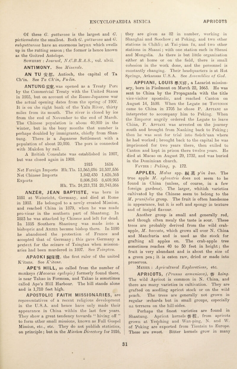 Of these G. gutturosa is the largest and G. 'picticciudata the smallest. Both G. gutturosa and G. subgutturosa have an enormous larynx which swells up in the rutting season; the former is hence known as the Goitred Antelope. Sowerby : Journal, N.C.B.R.A.S., vol. xlvii. ANTIMONY. See Minerals. AN TU H[L Antioch, the capital of Ta Ch'in. See Ta ChAn, Fu-lin. ANTUNG^^.was opened as a Treaty Pore by the Commercial Treaty with the United Staces in 1903, but on account of die Russo-Japanese war the actual opening dates from the spring of 1907. It is on die right bank of the Yalu River, thirty miles from its mouth. The river is closed by ice from the end of November to the end of March. The Chinese population is abouc 40,000 in the winter, but in the busy months that number is perhaps doubled by immigrants, chiefly from Shan¬ tung. There is a Japanese Settlement with a population of about 20,000. The pore is connected with Mukden by rail. A British Consulate was established in 1907, but was closed again in 1909. 1915 1616 Net Foreign Imports Kk.Tls. 13,563,056 18,507,536 Net Chinese Imports 1,842,430 1,626,365 Exports 8,806,245 8,609,965 Hk. Tls. 24,211,731 28,743,866 ANZER, JEAN BAPTISTE, was born in 1851 at Weinricht, Germany, and died at Rome in 1903. He belonged to a newly created Mission, and reached China in 1879, when he was made pro-vicar in the southern part of Shantung. In 1883 he was attacked by Chinese and left for dead. In 1885 Southern Shantung was made into a bishopric and Anzer became bishop there. In 1890 he abandoned the protection of France and accepted that of Germany; this gave Germany a pretext for the seizure of Tsingtau when mission¬ aries had been murdered in 1897. See Tsingtau. APAOKI the first ruler of the united IUitans. See ICitans. APE’S HILL, so called from the number of monkeys (Macacus cyclopis) formerly found there, is near Takao in Formosa, and Takao is sometimes called Ape’s Hill Harbour. The hill stands alone and is 1,710 feet high. APOSTOLIC FAITH MISSIONARIES, are representatives of a recent religious development in the U.S.A. and hence have only made their appearance in China within the last few years. They show a great tendency towards “ hiving off ” to form other small missions, known as Full Gospel Mission, etc., etc. They do not publish statistics, on principle; but in the Mission Directory for 1916, they are given as 82 in number, working in Shanghai and Soochow; at Peking, and two other stations in Chihli; at Tai-yiian fu, and two other stations in Shansi; with one station each in Shensi and Mongolia. As there is but little organization either at home or on the field, there is small cohesion in the work done, and the personnel is constantly changing. Their headquarters is at Hot Springs, Arkansas U.S.A. See Assemblies of God. APPIANI, LOUIS a Lazarist mission¬ ary, born in Piedmont on March 22, 1663. He was sent to China by the Propaganda with the title vice-visitor apostolic, and reached Canton on August 14, 1699. When the Legate de Tournon came to China in 1705 he chose P. Appiani as interpreter to accompany him to Peking. When the Emperor angrily ordered the Legate to leave China, P. Appiani was arrested on the journey south and brought from Nanking back to Peking; then he was sent for trial into SsucUuan where he had worked; brought back to the capital he was imprisoned for two years there, then exiled to Canton and kept in prison there twelve years. He died at Macao on August 29, 1732, and was buried in the Dominican church. Favier : Peking, p. 172. APPLES, Malus spp. |j| p'in kuo. The true apple M. sylvestris does not seem to be found in China (unless, of course, in a few foreign gardens). The larger, whitish varieties cultivated by the Chinese seem to belong to the M. pr unifolia group. The fruit is often handsome in appearance, but it is soft and spongy in texture and of insipid flavour. Another group is small and generally red, and though often mealy the taste is sour. These trees are probably derived from the wild crab- apple, M. baccata, which grows all over N. China and Manchuria and is used as the stock for grafting all apples on. The crab-apple tree sometimes reaches 40 to 50 feet in height; the fruit is very abundant and is about the size of a green pea; it is eaten raw, dried or made into preserves. Meyer : Agricultural Explorations, etc. APRICOTS, (Prunus armeniaca), ^ hsing. The wild Apricot is common in N. China, and there are many varieties in cultivation. They are grafted on seedling apricot stock or on the wild peach. The trees are generally not growm in regular orchards but in small groups, especially on terraces on the hill-sides. Perhaps the finest varieties are found in Shantung. Apricot kernels ^ ^, from apricots grown at Yen.ching and Wan-ping, N. and W. of Peking are exported from Tientsin to Europe. These are sweet. Bitter kernels grow in many