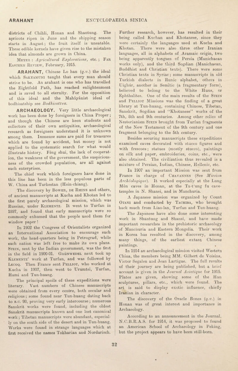 districts of Chihli, Honan and Shantung. The apricots ripen in June and the shipping season starts in August; the fruit itself is uneatable. These edible kernels have given rise to the mistaken idea that almonds are grown in China. Meyer : Agricultural Explorations, etc. ; Far Eastern Review, February, 1915. ARAHANT, Chinese Lo han {q.v.) the ideal which Sakyamuni taught that every man should strive to be. An arahant is one who has travelled the Eightfold Path, has reached enlightenment and is saved to all eternity. For the opposition of this ideal and the Mahayanist ideal of bodhisatship see Bodhisattva. ARCHAEOLOGY. Very little archaeological work has been done by foreigners in China Proper; and though the Chinese are keen students and collectors of their own antiquities, archaeological research as foreigners understand it is unknown among them. Immense sums are paid for treasures which are found by accident, but money is not applied to the systematic search for what would illustrate history. Feng shui, the lack of cooperat¬ ion, the weakness of the government, the suspicious¬ ness of the crowded population, are all against such enterprises. The chief work which foreigners have done in this line has been in the less populous parts of W. China and Turkestan (Hsin-chiang). The discovery by Bower, de Rhins and others, of ancient manuscripts at Kucha and Khotan led to the first purely archaeological mission, which was Russian, under Klementz. It went to Turf an in 1897, and found that early manuscripts were so commonly exhumed that the people used them for window paper ! In 1902 the Congress of Orientalists organized an International Association to encourage such work, the head-quarters being in Petrograd, while each nation was left free to make its own plans. Stein, sent by the Indian government, was the first in the field in 1900-01. Grunwedel next took up Klementz’ work at Turfan, and was followed by Lecoq. Then France sent Pelliot, who worked at Kucha in 1907, then went to Urumtsi, Turfan, Hami and Tun-huang. The principal spoils of these expeditions were literary. Vast numbers of Chinese manuscripts were obtained from every centre, both secular and religious; some found near Tun-huang dating back to b.c. 98, proving very early intercourse; numerous Sanskrit works were found, including the oldest Sanskrit manuscripts known and one lost canonical work ; Tibetan manuscripts were abundant, especial¬ ly on the south side of the desert and in Tun-huang. Works were found in strange languages which at first received the names Tokhanan and Nordarisch. Further research, however, has resulted in their being called Kuchan and Khotanese, since they were certainly the languages used at Kucha and Khotan. There were also three other Iranian languages, all in alphabets of Aramaic origin, two being apparently tongues of Persia (Manichaean works only), and the third Sogdian (Manichaean, Buddhist and Christian texts). There were some Christian texts in Syriac; some manuscripts in old Turkish dialects in Runic alphabet, others in Uighur, another in Semitic (a fragmentary form), believed to belong to the White Huns, or Ephthalites. One of the main results of the Stein and Pelliot Missions was the finding of a great library at Tun-huang, containing Chinese, Tibetan, Sanskrit, Sogdian and “Khotanese” works of the 7th, 8th and 9th centuries. Among other relics of Nestorianism Stein brought from Turfan fragments of the New Testament of the 9th century and one fragment belonging to the 5th century. Besides securing manuscripts these expeditions examined caves decorated with stucco figures and with frescoes; statues (mostly stucco), paintings on silk and paper, embroideries, coins, etc., were also obtained. The civilization thus revealed is a mixture of Persian, Indian, Chinese, Hellenic, etc. In 1907 an important Mission was sent from France in charge of Chavannes (See Mission Archeologique). It worked especially at the Lung- Men caves in Honan, at the Ta-t£ung fu cave- temples in N. Shansi, and in Manchuria. A Japanese mission was organized by Count Otani and conducted by Tachiba, who brought back much from Liao-lan, Turfan and Tun-huang. The Japanese have also done some interesting work in Shantung and Shansi, and have made important researches in the prehistoric archaeology of Manchuria and Eastern Mongolia. Their work in Korea has resulted in the discovery, among many things, of the earliest extant Chinese paintings. In 1914 an archaeological mission visited Western China, the members being MM. Gilbert de Voisins, Victor Segalen and Jean Lartigue. The full results of their journey are being published, but a brief account is given in the Journal Asiatique for 1915. Plates are given, showing some of the Han sculptures, pillars, etc., which were found. The art is said to display exotic influence, chiefly Iranian in character. The discovery of the Oracle Bones {q.v.) in Honan was of great interest and importance in Archaeology. According to an announcement in the Journal, N.C.B.R.A.S. for 1914, it was proposed to found an American School of Archaeology in Peking, but the project appears to have been still-born.