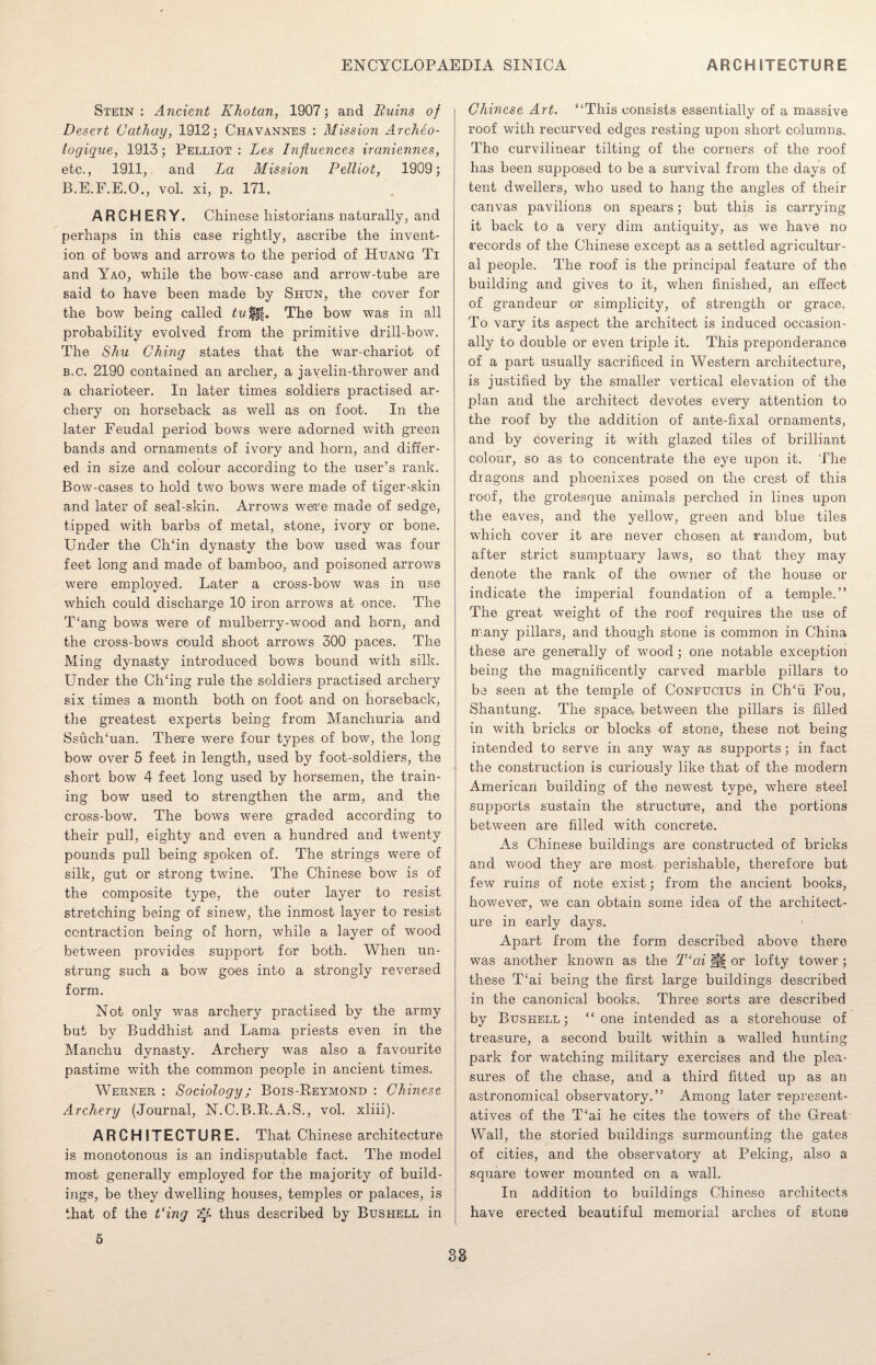 Stein: Ancient K ho tan, 1907; and Ruins of Desert Cathay, 1912; Chavannes : Mission Archeo- logique, 1913; Pelliot : Les Influences iraniennes, etc., 1911, and La Mission Pelliot, 1909; B.E.F.E.O., vol. xi, p. 171, ARCHERY. Chinese historians naturally, and perhaps in this case rightly, ascribe the invent¬ ion of bows and arrows to the period of Huang Ti and Yao, while the bow-case and arrow-tube are said to have been made by Shun, the cover for the bow being called tu ffj. The bow was in all probability evolved from the primitive drill-bow. The Shu Ching states that the war-chariot of b.c. 2190 contained an archer, a javelin-thrower and a charioteer. In later times soldiers practised ar¬ chery on horseback as well as on foot. In the later Feudal period bows were adorned with green bands and ornaments of ivory and horn, and differ¬ ed in size and colour according to the user’s rank. Bow-cases to hold two bows were made of tiger-skin and later of seal-skin. Arrows were made of sedge, tipped with barbs of metal, stone, ivory or bone. Under the CITin dynasty the bow used was four feet long and made of bamboo, and poisoned arrows were employed. Later a cross-bow was in use which could discharge 10 iron arrows at once. The T'ang bows were of mulberry-wood and horn, and the cross-bows could shoot arrows 300 paces. The Ming dynasty introduced bows bound with silk. Under the Ch‘ing rule the soldiers practised archery six times a month both on foot and on horseback, the greatest experts being from Manchuria and SsuclTuan. There were four types of bow, the long bow over 5 feet in length, used by foot-soldiers, the short bow 4 feet long used by horsemen, the train¬ ing bow used to strengthen the arm, and the cross-bow. The bows were graded according to their pull, eighty and even a hundred and twenty pounds pull being spoken of. The strings were of silk, gut or strong twine. The Chinese bow is of the composite type, the outer layer to resist stretching being of sinew, the inmost layer to resist contraction being of horn, while a layer of wood between provides sujiport for both. When un¬ strung such a bow goes into a strongly reversed form. Not only was archery practised by the army but by Buddhist and Lama priests even in the Manchu dynasty. Archery was also a favourite pastime with the common people in ancient times. Werner : Sociology; Bois-Reymond : Chinese Archery (Journal, N.C.B.R.A.S., vol. xliii). ARCHITECTURE. That Chinese architecture is monotonous is an indisputable fact. The model most generally employed for the majority of build¬ ings, be they dwelling houses, temples or palaces, is that of the Ping thus described by Bushell in Chinese Art. “This consists essentially of a massive roof with recurved edges resting upon short columns. The curvilinear tilting of the corners of the roof has been supposed to be a survival from the days of tent dwellers, who used to hang the angles of their canvas pavilions on spears; but this is carrying it back to a very dim antiquity, as we have no records of the Chinese except as a settled agricultur¬ al people. The roof is the principal feature of the building and gives to it, when finished, an effect of grandeur or simplicity, of strength or grace. To vary its aspect the architect is induced occasion¬ ally to double or even triple it. This preponderance of a part usually sacrificed in Western architecture, is justified by the smaller vertical elevation of the plan and the architect devotes every attention to the roof by the addition of ante-fixal ornaments, and by covering it with glazed tiles of brilliant colour, so as to concentrate the eye upon it. The dragons and phoenixes posed on the crest of this roof, the grotesque animals perched in lines upon the eaves, and the yellow, green and blue tiles which cover it are never chosen at random, but after strict sumptuary laws, so that they may denote the rank of the owner of the house or indicate the imperial foundation of a temple.” The great weight of the roof requires the use of many pillars, and though stone is common in China these are generally of wood ; one notable exception being the magnificently carved marble pillars to be seen at the temple of Confucius in Ch‘ii Fou, Shantung. The space., between the pillars is filled in with bricks or blocks of stone, these not being intended to serve in any way as supports; in fact the construction is curiously like that of the modern American building of the newest type, where steel supports sustain the structure, and the portions between are filled with concrete. As Chinese buildings are constructed of bricks and wood they are most perishable, therefore but few ruins of note exist; from the ancient books, however, we can obtain some idea of the architect¬ ure in early days. Apart from the form described above there was another known as the T‘cd jj§ or lofty tower; these T‘ai being the first large buildings described in the canonical books. Three sorts are described by Bushell; “one intended as a storehouse of treasure, a second built within a wralled hunting park for watching military exercises and the plea¬ sures of the chase, and a third fitted up as an astronomical observatory.” Among later rejn’esent- atives of the T‘ai he cites the towers of the Great Wall, the storied buildings surmounting the gates of cities, and the observatory at Peking, also a square tower mounted on a wall. In addition to buildings Chinese architects have erected beautiful memorial arches of stone 5