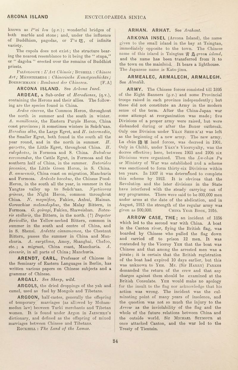 known as P‘ai lou {q.v.) ; wonderful bridges of both marble and stone; and, under the influence of Buddhism, pagodas, or T‘a f|~, of infinite variety. The cupola does not exist; the structure bear¬ ing the nearest resemblance to it being the “ stupa,” or “ dagoba ” erected over the remains of Buddhist priests. Paleologtje : L’Art Chinois; Bushell : Chinese Art; Munsterberg : Chinesische Kunstgeschichte; Boerschmann : Bauhunst der Chinesen. [E.A] ARCONA ISLAND. See Arizona Insel. ARDEAE, a Sub-order of Herodiones, (q.v.), containing the Herons aud their allies. The follow¬ ing are the species found in China. Ardea cinerea, the Common Heron, throughout the north in summer and the south in winter. A. manillensis, the Eastern Purple Heron, China coast provinces; it sometimes winters in SsuclTuan. Herodias alba, the Large Egret, and H. intermedia, the Smaller Egret, both found in the south all the year round, and in the north in summer. Id. garzetta, the Little Egret, throughout China. H. eulophotes, in Formosa and S. China. Bubulcus coromandus, the Cattle Egret, in Formosa and the southern half of China, in the summer. Butorides javanica, the Little Green Heron, in S. China. B. amurensis, China coast on migration, Manchuria and Formosa. Ardeola bacchus, the Chinese Pond- Heron, in the south all the year, in summer in the Yangtze valley up to SsuclTuan. Nycticorax griseus, the Night Heron, common throughout China. N. magnifica, Fukien, Anhui, Hainan. Gorsachius melanolophus, the Malay Bittern, in Formosa. G. goisagi, Fukien, Shaweishan. Botau- ris stellaris, the Bittern, in the north. (?) Dupetor flavicollis, the Yellow-necked Bittern, common in summer in the south and centre of China, and in S. Shensi. Ardetta cinnamomea, the Chestnut Bittern, passes the summer in China and Man¬ churia. A. eurythma, Amoy, Shanghai, Chefoo, etc. ; a migrant, China coast, Manchuria. A. sinensis, in all parts of China; Manchuria. ARENDT, CARL, Professor of Chinese in the Seminary of Eastern Languages in Berlin, has written various papers on Chinese subjects and a grammar of Chinese. ARGALI. See Sheep, wild. ARGOLS, the dried droppings of the yak and camel, used as fuel by Mongols and Tibetans. ARGO ON, half-castes, generally the offspring of temporary marriages (as allowed by Moham¬ medan law) between Turki merchants and Tibetan women. It is found under Argon in Jaeschke’s dictionary, and defined as the offspring of mixed marriages between Chinese and Tibetans. Rockhill : The Land of the Lamas. ARHAN. ARHAT. See Arahant. AR KONA INSEL (Arcona Island), the name given to the small island in the bay at Tsingtau, immediately opposite to the town. The Chinese name of this island is Tsingtau green island, and the name has been transferred from it to the town on the mainland. It bears a lighthouse. The Japanese name is Kato-jima. ARMEALEC, ARMALECH, ARMALEGH. See Almalih. ARMY. The Chinese forces consisted till 1895 of the Eight Banners {q.v.) and some Provincial troops raised in each province independently; but these did not constitute an Army in the modern sense of the term. After the China-Japan war some attempt at reorganization was made; five Divisions of a proper army were raised, but were disbanded during or after the Boxer outbreak. Only one Division under Yuan Siiih-k‘ai was left as the beginning of a new army. The new army, Lu chun j|l land forces, was decreed in 1901. Only in Chihli, under Yuan’s Viceroyalty, was the decree effective; here, between 1903 and 1906 six Divisions were organized. Then the Lu-chun Pu or Ministry of War was established and a scheme was sanctioned to form thirty-six Divisions within ten years. In 1907 it was determined to complete this scheme by 1912. It is obvious that the Revolution and the later divisions in the State have interfered with the steady carrying out of any programme. There were said to be 800,000 men under arms at the date of the abdication, and in August, 1913 the strength of the regular army was given as 500,000. China Year Book, 1916. ARROW CASE, THE; an incident of 1856 which led to the second war with China. A boat in the Canton river, flying the British flag, was boarded by Chinese who pulled the flag down and carried off to prison 12 men. It was contended by the Viceroy Yeh that the boat was Chinese and that among the arrested men was a pirate; it is certain that the British registration of the boat had expired 10 days earlier, but this was unknown to Yeh. Mr. (Sir Harry) Parkes demanded the return of the crew and that any charges against them should be examined at the British Consulate. Yeh would make no apology for the insult to the flag nor acknowledge that his action was wrong. The incident was the cul¬ minating point of many years of insolence, and the question was not so much the injury to the Arrow as the inviolability of the flag and the whole of the future relations between China and the outside world. Sir Michael Seymour at once attacked Canton, and the war led to the Treaty of Tientsin.