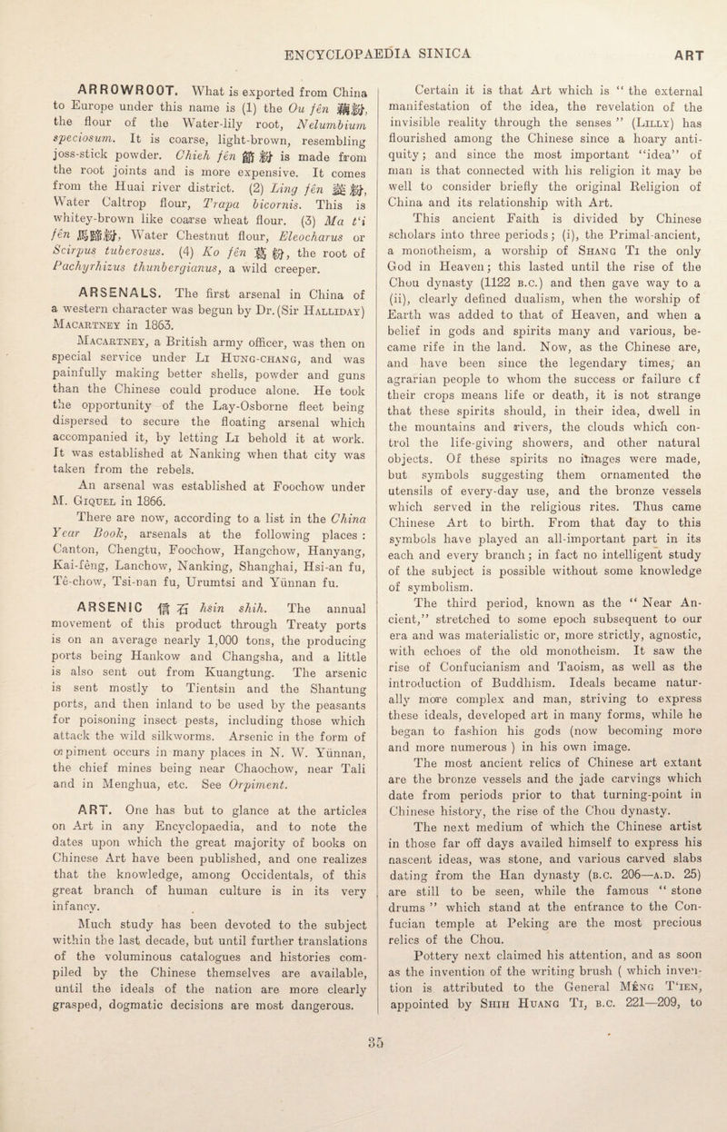 ARROWROOT. What is exported from China to Europe under this name is (1) the Ou fen H$#, the flour of the Water-lily root, Nelumbium speciosum. It is coarse, light-brown, resembling joss-stick powder. Chieh fen ^ is made from the root joints and is more expensive. It comes from the Huai river district. (2) Ling fen Jg $#, Water Caltrop flour, Trapa bicornis. This is whitey-brown like coarse wheat flour. (3) Ma t‘i fen Water Chestnut flour, Eleocharus or Scirpus tuberosus. (4) Ko fen |§ fa, the root of Pachyrhizus thunbergianus, a wild creeper. ARSENALS. The first arsenal in China of a western character was begun by Dr. (Sir Halliday) Macartney in 1863. Macartney, a British army officer, was then on special service under Li Hung-chang, and was painfully making better shells, powder and guns than the Chinese could produce alone. He took the opportunity of the Lay-Osborne fleet being dispersed to secure the floating arsenal which accompanied it, by letting Li behold it at work. It was established at Nanking when that city was taken from the rebels. An arsenal was established at Foochow under M. Giquel in 1866. There are now, according to a list in the China Year Booh, arsenals at the following places : Canton, Chengtu, Foochow, Hangchow, Hanyang, Kai-feng, Lanchow, Nanking, Shanghai, Hsi-an fu, Te-chow, Tsi-nan fu, Urumtsi and Yunnan fu. ARSENIC 45 hsin shih. The annual movement of this product through Treaty ports is on an average nearly 1,000 tons, the producing ports being Hankow and Changsha, and a little is also sent out from Kuangtung. The arsenic is sent mostly to Tientsin and the Shantung ports, and then inland to be used by the peasants for poisoning insect pests, including those which attack the wild silkworms. Arsenic in the form of cw piment occurs in many places in N. W. Yunnan, the chief mines being near Chaochow, near Tali and in Menghua, etc. See Orpiment. ART. One has but to glance at the articles on Art in any Encyclopaedia, and to note the dates upon which the great majority of books on Chinese Art have been published, and one realizes that the knowledge, among Occidentals, of this great branch of human culture is in its very infancy. Much study has been devoted to the subject within the last decade, but until further translations of the voluminous catalogues and histories com¬ piled by the Chinese themselves are available, until the ideals of the nation are more clearly grasped, dogmatic decisions are most dangerous. Certain it is that Art which is “ the external manifestation of the idea, the revelation of the invisible reality through the senses ” (Lilly) has flourished among the Chinese since a hoary anti¬ quity; and since the most important “idea” of man is that connected with his religion it may be well to consider briefly the original Religion of China and its relationship with Art. This ancient Faith is divided by Chinese scholars into three periods; (i), the Primal-ancient, a monotheism, a worship of Shang Ti the only God in Heaven; this lasted until the rise of the Chou dynasty (1122 b.c.) and then gave way to a (ii), clearly defined dualism, when the worship of Earth was added to that of Heaven, and when a belief in gods and spirits many and various, be¬ came rife in the land. Now, as the Chinese are, and have been since the legendary times, an agrarian people to whom the success or failure cf their crops means life or death, it is not strange that these spirits should, in their idea, dwell in the mountains and rivers, the clouds which con¬ trol the life-giving showers, and other natural objects. Of these spirits no itnages were made, but symbols suggesting them ornamented the utensils of every-day use, and the bronze vessels which served in the religious rites. Thus came Chinese Art to birth. From that day to this symbols have played an all-important part in its each and every branch; in fact no intelligent study of the subject is possible without some knowledge of symbolism. The third period, known as the “ Near An¬ cient,” stretched to some epoch subsequent to our era and was materialistic or, more strictly, agnostic, with echoes of the old monotheism. It saw the rise of Confucianism and Taoism, as well as the introduction of Buddhism. Ideals became natur¬ ally more complex and man, striving to express these ideals, developed art in many forms, while he began to fashion his gods (now becoming more and more numerous ) in his own image. The most ancient relics of Chinese art extant are the bronze vessels and the jade carvings which date from periods prior to that turning-point in Chinese history, the rise of the Chou dynasty. The next medium of which the Chinese artist in those far off days availed himself to express his nascent ideas, was stone, and various carved slabs dating from the Plan dynasty (b.c. 206—a.d. 25) are still to be seen, while the famous “ stone drums ” which stand at the entrance to the Con- fucian temple at Peking are the most precious relics of the Chou. Pottery next claimed his attention, and as soon as the invention of the writing brush ( which inven¬ tion is attributed to the General M£ng T‘ien, appointed by Shih Huang Ti, b.c. 221—209, to