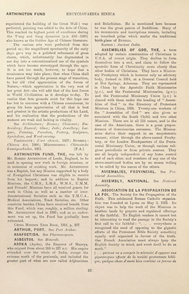 superintend the building of the Great Wall ) was perfected, painting was added to the Arts of China. This reached its highest point of excellence during the T‘ang and Sung dynasties (a.d. 618—1280) also known as the Golden Age of Chinese literature. The various arts were perfected from this period on; the magnificent spontaneity of the early days ga^e way to a polished refinement of great charm, which, unfortunately has degenerated in our day into a conventionalized use of the symbols which have become stereotyped through the ages. It is not too much, however, to hope that a renaissance may take place; that when China shall have passed through the present stage of transition, to her old vital appreciation of the forces of Nature,—which appreciation is the very root of her great Art—she will add that of the best forces in World Civilization as it develops to-day. To realize that firm grounds exist for this hope one has but to converse with a Chinese connoisseur, to grasp his keen appreciation of all that is best and greatest in the artistic productions of his Land, and his realization that the productions of the moment are weak and lacking in vitality. See Architecture; Bronze; Cloisonne; Em¬ broidery; Enamel; Glass; Jade; Jewellery; Lac¬ quer, Painting, Porcelain, Pottery, Sculpture, Symbolism, and Wood-carving. Paleologue : L'art chinois, 1887; Bushell : Chinese Art, 1904; Munsterberg : Chinesische Kunstgeschichte, 1911. [F.A.] ARTHINGTON FUND, THE, was left by Mr. Robert Arthington of Leeds, England, to be used in opening new work in foreign missions, or in extension of existing work. Mr. Arthington was a Baptist, but any Mission supported by a body of Evangelical Christians was eligible to receive from his bequest; and in addition to Baptist Missions, the C.M.S., L.M.S., W.M.S., U.M.M. and Friends’ Missions have all received grants for work in China as well as a number of inter¬ denominational Societies such as the Y.M.C.A., Medical Associations, Tract Societies, etc. Other countries besides China have received benefit from this Fund, which was, roughly, a million sterling. Mr. Arthington died in 1900; and as no endow¬ ment was set up, the Fund has gradually been exhausted. China Mission Year Book, 1914, p. 507. ARTHUR, PORT. See Port Arthur. ASAFOETSDA. See Pharmacopoeia. ASBESTOS. See Minerals. ASOKA (Agoka), the Emperor of Maurya, who reigned from about 269 to 227 b.c. His empire extended over the whole of India, except the extreme south of the peninsula, and included the greater part of what are now called Afghanistan and Beluchistan. He is mentioned here because he was the great patron of Buddhism. Many of his monuments and inscriptions remain, including an inscribed pillar which marks the traditional birth-place of Buddha. Rapson : Ancient India. ASSEMBLIES OF GOD, THE , a term adopted by certain communities of Christians in U.S.A. of recent origin. They decline to form themselves into a sect, and claim to follow the apostolic form of Christianity more closely than other bodies of Christians. They have a Mission¬ ary Presbytery which is however only an advisory body, formed in 1914, at a General Council held at Hot Springs, Arkansas. They are represented in China by the Apostolic Faith Missionaries {q.v.), and the Pentecostal Missionaries, (q.v.); and the Pentecostal Missionary Union (g.v.) is classed with these under the heading of “ Assem¬ blies of God ” in the Directory of Protestant Missions in China, 1916. Twenty-one workers of the “ Assemblies of God ” are also given as associated with the South Chihli and two other Missions. There are in all 118 names, and in the case of the Americans, there is a great prepon¬ derance of Scandinavian surnames. The Mission¬ aries derive their support in an unsystematic manner, either through the above-named Presby¬ tery, or the London Headquarters of the Penta- costal Missionary Union, or through various reli¬ gious periodicals or from private sources. They are all largely independent of any home control and of each other, and members of any one of the above-mentioned bodies are by no means willing to be called by the names of the others. ASSEMBLIES, PROVINCIAL. See Pro¬ vincial Assemblies. ASSEMBLY, NATIONAL. See National Assembly. ASSOCIATION DE LA PROPAGATION DE LA FOI, The Society for the Propagation of the Faith. This celebrated Roman Catholic organiza¬ tion was founded at Lyons on May 3, 1822. Its object was to help the work of the Missions in heathen lands by prayers and regulated offerings of the faithful. To English readers it cannot but be interesting to read the passage in the Society’s first call to the faithful : . . everywhere is recognized the need of opposing to the gigantic efforts of the Protestant Bible Society something equally well organized in • favour of the truth. Our French Association must always keep the English Society in mind, and exert itself to do as much.” ( . . partout on a com-pris la necessity d'opposer aux gigantesques efforts de la societe protestante bibli- que, quelque chose d’aussi bien combine en faveur de