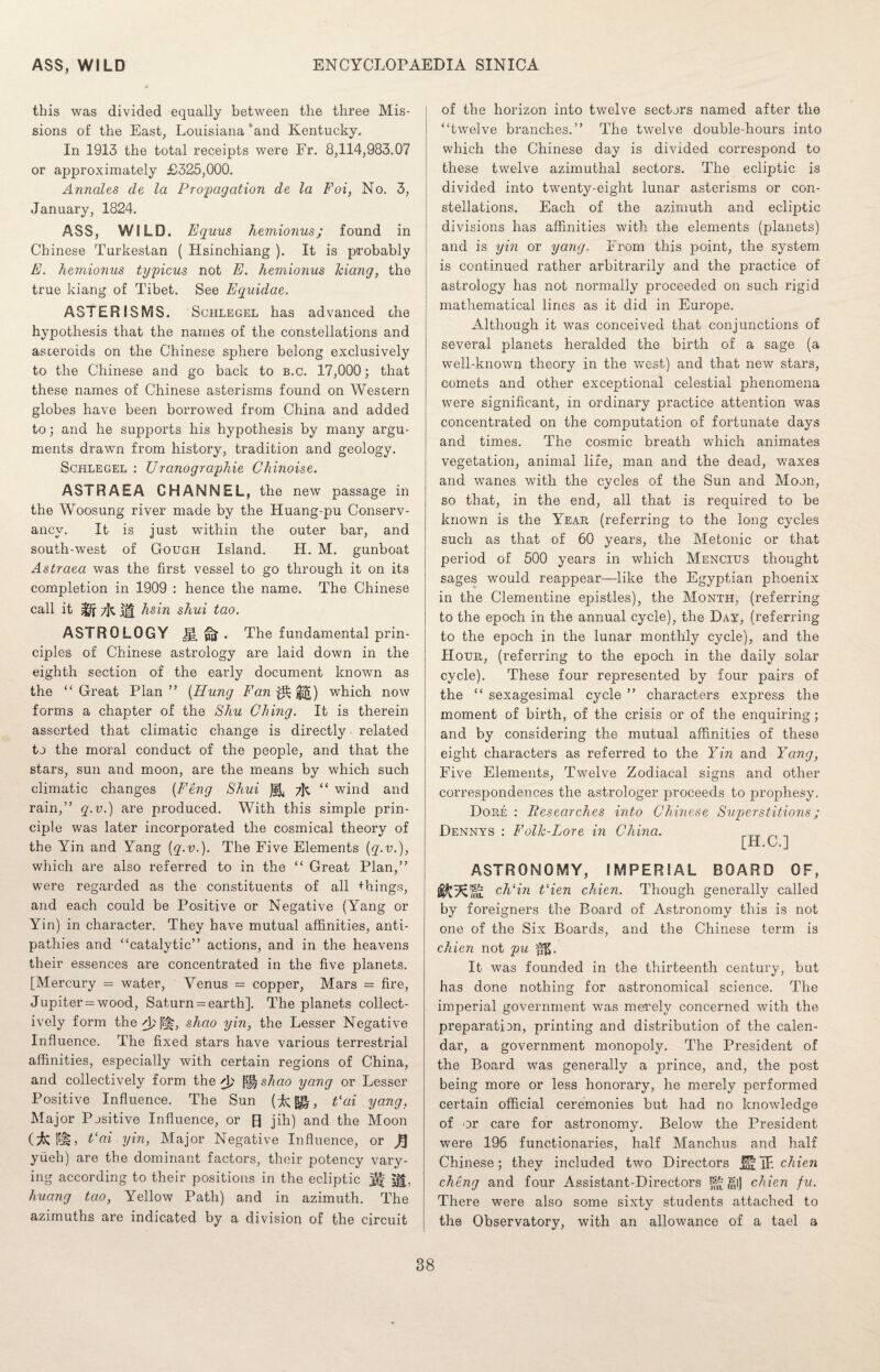 this was divided equally between the three Mis¬ sions of the East, Louisiana and Kentucky. In 1913 the total receipts were Fr. 8,114,983.07 or approximately £325,000. Annoles de la Propagation de la Foi, No. 3, January, 1824. ASS, WILD. Equus hemionus; found in Chinese Turkestan ( Hsinchiang ). It is probably E. hemionus typicus not E. hemionus kiang, the true kiang of Tibet. See Equidae. ASTER ISMS. Schlegel has advanced che hypothesis that the names of the constellations and asteroids on the Chinese sphere belong exclusively to the Chinese and go back to b.c. 17,000; that these names of Chinese asterisms found on Western globes have been borrowed from China and added to; and he supports his hypothesis by many argu¬ ments drawn from history, tradition and geology. Schlegel : Uranographie Chinoise. ASTRAEA CHANNEL, the new passage in the Woosung river made by the Huang-pu Conserv¬ ancy. It is just within the outer bar, and south-west of Cough Island. H. M. gunboat Astraea was the first vessel to go through it on its completion in 1909 : hence the name. The Chinese call it M hsin shui tao. ASTROLOGY Jl ^ . The fundamental prin¬ ciples of Chinese astrology are laid down in the eighth section of the early document known as the “ Great Plan ” (Hung Fan which now forms a chapter of the Shu Citing. It is therein asserted that climatic change is directly related to the moral conduct of the people, and that the stars, sun and moon, are the means by which such climatic changes (Feng Shui “ wind and rain,” q.v.) are produced. With this simple prin¬ ciple was later incorporated the cosmical theory of the Yin and Yang (q.v.). The Five Elements (q.v.), which are also referred to in the “ Great Plan,” were regarded as the constituents of all things, and each could be Positive or Negative (Yang or Yin) in character. They have mutual affinities, anti¬ pathies and “catalytic” actions, and in the heavens their essences are concentrated in the five planets. [Mercury = water, Venus = copper, Mars = fire, Jupiter = wood, Saturn = earth]. The planets collect¬ ively form the d; shao yin, the Lesser Negative Influence. The fixed stars have various terrestrial affinities, especially with certain regions of China, and collectively form the A) ^shao yang or Lesser Positive Influence. The Sun (*», e ai yang, Major Positive Influence, or R jih) and the Moon I“§L Fai yin, Major Negative Influence, or ft yiieh) are the dominant factors, their potency vary¬ ing according to their positions in the ecliptic H yl, huang tao, Yellow Path) and in azimuth. The azimuths are indicated by a division of the circuit of the horizon into twelve sectors named after the “twelve branches.” The twelve double-hours into which the Chinese day is divided correspond to these twelve azimuthal sectors. The ecliptic is divided into twenty-eight lunar asterisms or con¬ stellations. Each of the azimuth and ecliptic divisions has affinities with the elements (planets) and is yin or yang. From this point, the system is continued rather arbitrarily and the practice of astrology has not normally proceeded on such rigid mathematical lines as it did in Europe. Although it was conceived that conjunctions of several planets heralded the birth of a sage (a well-known theory in the west) and that new stars, comets and other exceptional celestial phenomena were significant, in ordinary practice attention was concentrated on the computation of fortunate days and times. The cosmic breath wThich animates vegetation, animal life, man and the dead, waxes and wanes with the cycles of the Sun and Moon, so that, in the end, all that is required to be known is the Year (referring to the long cycles such as that of 60 years, the Metonic or that period of 500 years in which Mencius thought sages would reappear—like the Egyptian phoenix in the Clementine epistles), the Month, (referring to the epoch in the annual cycle), the Day, (referring to the epoch in the lunar monthly cycle), and the Hour, (referring to the epoch in the daily solar cycle). These four represented by four pairs of the “ sexagesimal cycle ” characters express the moment of birth, of the crisis or of the enquiring; and by considering the mutual affinities of these eight characters as referred to the Yin and Yang, Five Elements, Twelve Zodiacal signs and other correspondences the astrologer proceeds to prophesy. Dore : Researches into Chinese Superstitions; Dennys : Folk-Lore in China. [H.C.] ASTRONOMY, IMPERIAL BOARD OF, ch‘in t‘ien chien. Though generally called by foreigners the Board of Astronomy this is not one of the Six Boards, and the Chinese term is chien not pu It was founded in the thirteenth century, but has done nothing for astronomical science. The imperial government was merely concerned with the preparation, printing and distribution of the calen¬ dar, a government monopoly. The President of the Board was generally a prince, and, the post being more or less honorary, he merely performed certain official ceremonies but had no knowledge of 'Dr care for astronomy. Below the President were 196 functionaries, half Manchus and half Chinese; they included two Directors J§; jF chien cheng and four Assistant-Directors m>l chien fu. There were also some sixty students attached to the Observatory, with an allowance of a tael a