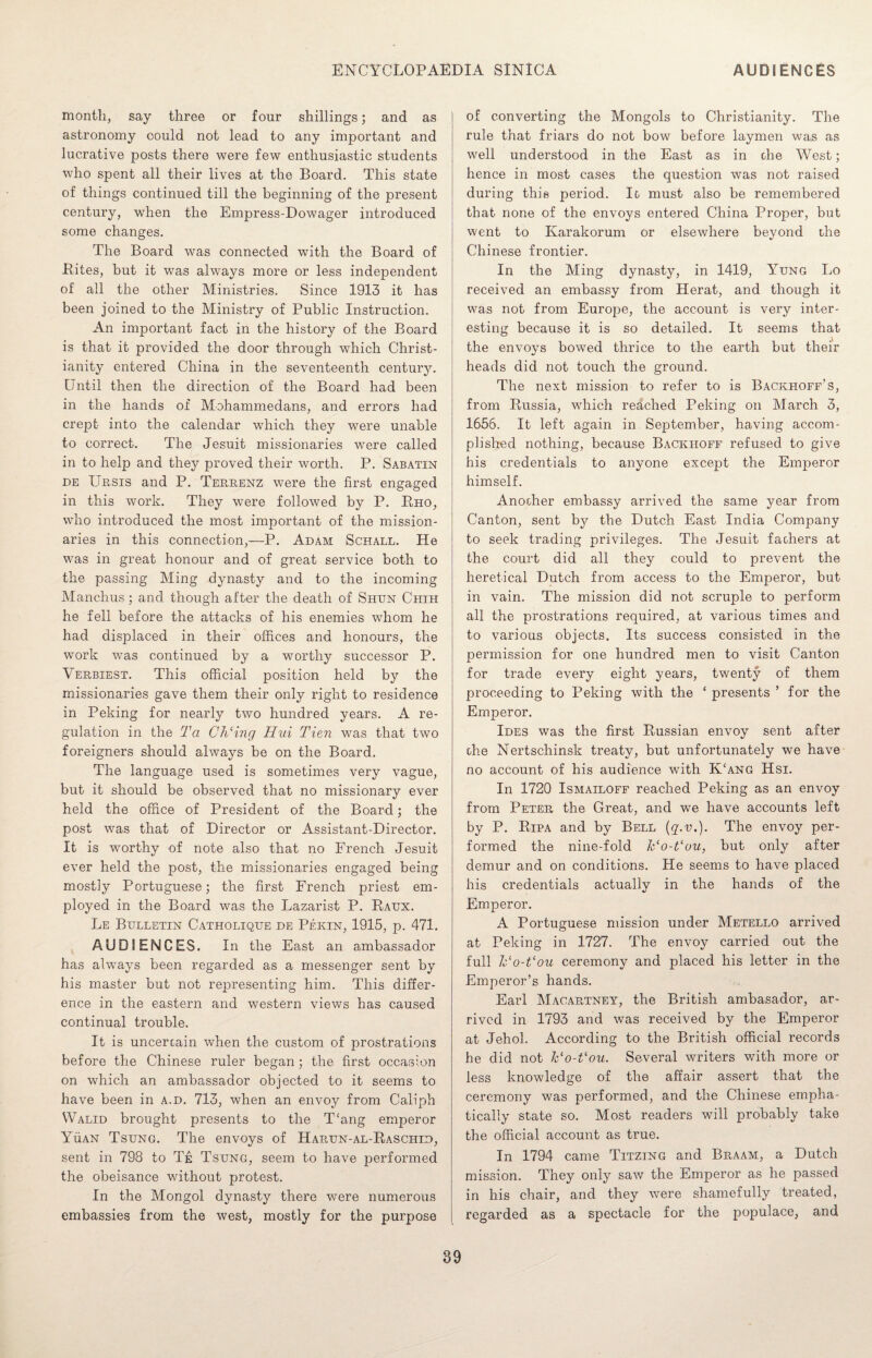 month, say three or four shillings; and as astronomy could not lead to any important and lucrative posts there were few enthusiastic students who spent all their lives at the Board. This state of things continued till the beginning of the present century, when the Empress-Dowager introduced some changes. The Board was connected with the Board of Bites, but it was always more or less independent of all the other Ministries. Since 1913 it has been joined to the Ministry of Public Instruction. An important fact in the history of the Board is that it provided the door through which Christ¬ ianity entered China in the seventeenth century. Until then the direction of the Board had been in the hands of Mohammedans, and errors had crept into the calendar which they were unable to correct. The Jesuit missionaries were called in to help and they proved their worth. P. Sabatin de Ursis and P. Terrenz were the first engaged in this work. They were followed by P. Rho, who introduced the most important of the mission¬ aries in this connection,—P. Adam Schall. He was in great honour and of great service both to the passing Ming dynasty and to the incoming Manchus; and though after the death of Shun Chih he fell before the attacks of his enemies whom he had displaced in their offices and honours, the work was continued by a worthy successor P. Verbiest. This official position held by the missionaries gave them their only right to residence in Peking for nearly two hundred years. A re¬ gulation in the Ta Ch‘ing Hui Tien was that two foreigners should always be on the Board. The language used is sometimes very vague, but it should be observed that no missionary ever held the office of President of the Board; the post was that of Director or Assistant-Director. It is worthy of note also that no French Jesuit ever held the post, the missionaries engaged being mostly Portuguese; the first French priest em¬ ployed in the Board was the Lazarist P. Ratjx. Le Bulletin Catholique de Pekin, 1915, p. 471. AUDIENCES. In the East an ambassador has always been regarded as a messenger sent by his master but not representing him. This differ¬ ence in the eastern and western views has caused continual trouble. It is uncertain when the custom of prostrations before the Chinese ruler began; the first occasion on which an ambassador objected to it seems to have been in a.d. 713, when an envoy from Caliph Walid brought presents to the T‘ang emperor Yuan Tsung. The envoys of Harun-al-Raschid, sent in 798 to Te Tsung, seem to have performed the obeisance without protest. In the Mongol dynasty there were numerous embassies from the west, mostly for the purpose of converting the Mongols to Christianity. The rule that friars do not bow before laymen was as well understood in the East as in the West; hence in most cases the question was not raised during this period. It must also be remembered that none of the envoys entered China Proper, but went to Karakorum or elsewhere beyond the Chinese frontier. In the Ming dynasty, in 1419, Yung Lo received an embassy from Herat, and though it was not from Europe, the account is very inter¬ esting because it is so detailed. It seems that the envoys bowed thrice to the earth but their heads did not touch the ground. The next mission to refer to is Backhoff’s, from Russia, which reached Peking on March 3, 1656. It left again in September, having accom¬ plished nothing, because Backhoff refused to give his credentials to anyone except the Emperor himself. Another embassy arrived the same year from Canton, sent by the Dutch East India Company to seek trading privileges. The Jesuit fathers at the court did all they could to prevent the heretical Dutch from access to the Emperor, but in vain. The mission did not scruple to perform all the prostrations required, at various times and to various objects. Its success consisted in the permission for one hundred men to visit Canton for trade every eight years, twenty of them proceeding to Peking with the ‘ presents ’ for the Emperor. Ides was the first Russian envoy sent after che Nertschinsk treaty, but unfortunately we have no account of his audience with K‘ang Hsi. In 1720 Ismailoff reached Peking as an envoy from Peter the Great, and we have accounts left by P. Ripa and by Bell (q.v.). The envoy per¬ formed the nine-fold ITo-Vou, but only after demur and on conditions. He seems to have placed his credentials actually in the hands of the Emperor. A Portuguese mission under Metello arrived at Peking in 1727. The envoy carried out the full k'o-t'ou ceremony and placed his letter in the Emperor’s hands. Earl Macartney, the British ambasador, ar¬ rived in 1793 and was received by the Emperor at Jehol. According to the British official records he did not Vo-Vou. Several writers with more or less knowledge of the affair assert that the ceremony was performed, and the Chinese empha¬ tically state so. Most readers will probably take the official account as true. In 1794 came Titzing and Braam, a Dutch mission. They only saw the Emperor as he passed in his chair, and they were shamefully treated, regarded as a spectacle for the populace, and