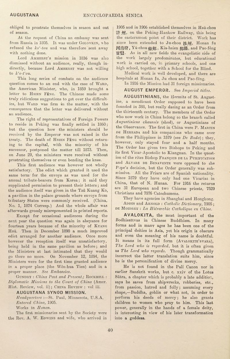 obliged to prostrate themselves in season and out of season. At the request of China an embassy was sent from Russia in 1805. It was under Golovkin, vbo refused the ko‘-tou and was therefore sent away with nothing done. Lord Amherst’s mission in 1816 was also dismissed without an audience, really, though in¬ directly, because Lord Amherst was not willing to keo-t‘ou. This long series of combats on the audience question comes to an end with the case of Ward, the American Minister, who, in 1859 brought a letter to Hsien F£ng. The Chinese made some truly ridiculous suggestions to get over the difficult¬ ies, but Ward was firm in the matter, with the consequence that the letter was delivered without an audience. The right of representatives of Foreign Powers to reside in Peking was finally settled in 1860; but the question how the ministers should be received by the Emperor was not raised in the treaty. The death of Hsien F£ng without return¬ ing to the capital, with the minority of his successor, postponed the matter till 1873. Then, on June 29, the ministers were received without prostrating themselves or even bending the knee. This first audience was however not wholly satisfactory. The edict which granted it used the same term for the envoys as was used for the annual tribute-bearers from Korea; it said they supplicated permission to present their letters; and the audience itself was given in the Tzu Kuang Ko, a pavilion in the palace grounds where envoys from tiibutary States were commonly received. (China, No. 1, 1874 Corresp.) And the whole affair was afterwards grossly misrepresented in printed reports. Except for occasional audiences during the next year the question was again in abeyance for fourteen years because of the minority of Kuang Hsu. Then in December 1890 a much improved edict arranged for another audience. Once more however the reception itself was unsatisfactory, being held in the same pavilion as before; and the Ministers at last intimated that they would go there no more. On November 12, 1894, the Ministers were for the first time granted audience in a proper place (the Wen-hua Tien) and in a proper manner. See Embassies. Gundry : China Past and Present; Rockhill : Diplomatic Missions to the Court of China (Amer. Hist. Review, vol. ii); China Review : vol iii. AUGUSTANA SYNOD MISSION. Headquarters :—St. Paul, Minnesota, U.S.A. Entered China, 1905. Works in Honan. The first missionaries sent by the Society were the Rev. A. W. Edwins and wife, who arrived in 1905 and in 1906 established themselves in Hsii-chou fvif 'll}, on the Peking-Hankow Railway, this being the easternmost point of their district. Work has since been extended to Ju-chou Honan fu Yii-chou , Kia-hsien and Pao-feng SUM- As all new fields the evangelistic side of the work largely predominates, but educational work is carried on, in primary schools, and one high school, together with a School for the Blind. Medical work is well developed, and there are hospitals at Honan fu, Ju chou and Pao-feng. In 1916 the Mission had 31 foreign missionaries. AUGUST EMPEROR. See Imperial titles. AUG USTI N IA NS, the Hermits of St. August¬ ine, a mendicant Order supposed to have been founded in 388, but really daring as an Order from the thirteenth century. The members of the Order who now work in China belong to the branch called Augustiniens chausses (shod), or Augustinians of the Observance. The first in China were P. Martin de Herrada and his companions who came over from the Philippines in 1579 (see De Rada) ; they, however, only stayed four and a half months. The Order has given two Bishops to Peking and its first Vicar-Apostolic to Iviangnan. In the quest¬ ion of the rites Bishop Francois de la Purification and Alvare de Benavente were opposed to the Pope’s decision, but the Order generally was sub¬ missive. All the Friars are of Spanish nationality. Since 1879 they have only had one Vicariat in China, that of N. Hunan. For 1916 the returns are 31 European and two Chinese priests, 7529 Christians and 7976 Catechumens. They have agencies in Shanghai and Hongkong. Addis and Arnold : Catholic Dictionary, 1905; de Moidrey : La Hierarchie Catholique en Chine. AVALOKITA, the most important of the Bodhisattvas in Chinese Buddhism. In many forms and in many ages he has been one of the principal deities in Asia, yet his origin is obscure and even the meaning of his name is doubtful. It means in its full form (Avalokite’svara), The Lord who is regarded, but it is often given as The Lord who regards. Though grammatically incorrect the latter translation suits him, since he is the personification of divine mercy. He is not found in the Pali Canon nor in earlier Sanskrit works, but c. xxiv of the Lotus Sutra, a chapter which is probably a late addition, says he saves from shipwrecks, robberies, etc., from passion, hatred and folly; assuming every shape,—Buddha, goblin or what not, in order to perform his deeds of mercy; he also grants children to women who pray to him. This last power, generally in the hands of a female deity, is interesting in view of his later transformation into a goddess.