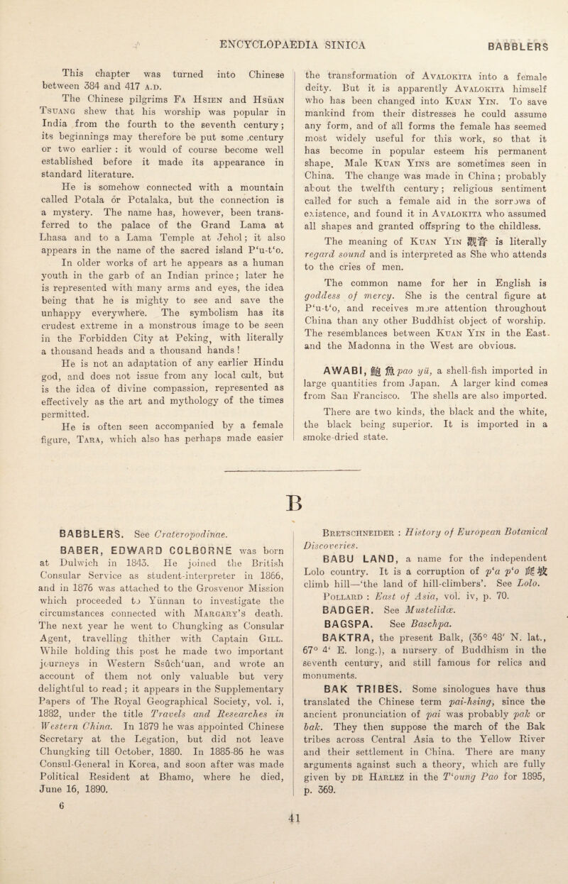 This chapter was turned into Chinese between 384 and 417 a.d. The Chinese pilgrims Fa Hsien and HsiiAN Tsuang shew that his worship was popular in India from the fourth to the seventh century; its beginnings may therefore be put some ,century or two earlier : it would of course become well established before it made its appearance in standard literature. He is somehow connected with a mountain called Potala or Pctalaka, but the connection is a mystery. The name has, however, been trans¬ ferred to the palace of the Grand Lama at Lhasa and to a Lama Temple at Jehol; it also appears in the name of the sacred island P‘u-t‘o, In older works of art he appears as a human youth in the garb of an Indian prince; later he is represented with many arms and eyes, the idea being that he is mighty to see and save the unhappy everywhere. The symbolism has its crudest extreme in a monstrous image to be seen in the Forbidden City at Peking^ with literally a thousand heads and a thousand hands ! He is not an adaptation of any earlier Hindu god, and does not issue from any local cult, but is the idea of divine compassion, represented as effectively as the art and mythology of the times permitted. He is often seen accompanied by a female figure, Tara, which also has perhaps made easier the transformation of Avalokita into a female deity. But it is apparently Avalokita himself who has been changed into Kuan Yin. To save mankind from their distresses he could assume any form, and of all forms the female has seemed most widely useful for this work, so that it has become in popular esteem his permanent shape. Male Kuan Yins are sometimes seen in China. The change was made in China; probably about the twelfth century; religious sentiment called for such a female aid in the sorrows of existence, and found it in Avalokita who assumed all shapes and granted offspring to the childless. The meaning of Kuan Yin M.W is literally regard sound and is interpreted as She who attends to the cries of men. The common name for her in English is goddess of mercy. She is the central figure at P‘u-t‘o, and receives more attention throughout China than any other Buddhist object of worship. The resemblances between Kuan Yin in the East- and the Madonna in the West are obvious. AWABI, M.pao yii, a shell-fish imported in large quantities from Japan. A larger kind comes from San Francisco. The shells are also imported. There are two kinds, the black and the white, the black being superior. It is imported in a smoke-dried state. B BABBLERS. See Crateropodinae. BABER, EDWARD COLBGRNE was born at Dulwich in 1843. He joined the British Consular Service as student-interpreter in 1866, and in 1876 was attached to the Grosvenor Mission which proceeded to Yunnan to investigate the circumstances connected with Margary’s death. The next year he went to Chungking as Consular Agent, travelling thither with Captain Gill. While holding this post he made two important journeys in Western Ssuch/uan, and wrote an account of them not only valuable but very delightful to read : it appears in the Supplementary Papers of The Royal Geographical Society, vol. i, 1882, under the title Travels and Researches in Western China. In 1879 he was appointed Chinese Secretary at the Legation, but did not leave Chungking till October, 1880. In 1885-86 he was Consul-General in Korea, and soon after was made Political Resident at Bhamo, where he died, June 16, 1890, Bretsciineider : History of European Botanical Di scoveries. BABU LAND, a name for the independent Lolo country. It is a corruption of pla p‘o ^ climb hill—‘the land of hill-climbers’. See Lolo. Pollard : East of Asia, vol. iv, p. 70. BADGER. See Mustelidce. BAGSPA. See Baschpa. BAKTRA, the present Balk, (369 48‘ N. lat., 67° 4( jj] long.), a nursery of Buddhism in the seventh century, and still famous for relics and monuments. BAK TRIBES. Some sinologues have thus translated the Chinese term pai-hsing, since the ancient pronunciation of pai was probably pah or bah. They then suppose the march of the Bak tribes across Central Asia to the Yellow River and their settlement in China. There are many arguments against such a theory, which are fully given by de Harlez in the T‘oung Pao for 1895, p. 369. 6