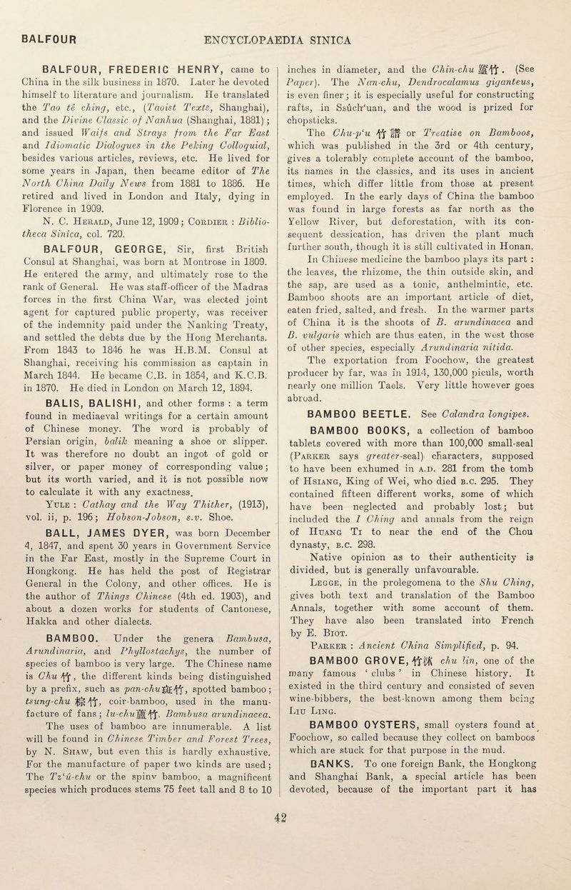 BALFOUR, FREDERIC HENRY, came to China in the silk business in 1870. Later he devoted himself to literature and journalism. lie translated the Tao te ching, etc., (Taoist Texts, Shanghai), and the Divine Classic of Nanlvua (Shanghai, 1881) ; and issued Waifs and Strays from the Far East and Idiomatic Dicdogues in the Peking Colloquial, besides various articles, reviews, etc. He lived for some years in Japan, then became editor of The North China Daily News from 1881 to 1886. He retired and lived in London and Italy, dying in Florence in 1909. N. C. Herald, June 12, 1909; Cordier : Biblio¬ theca Sinica, col. 720. BALFOUR, GEORGE, Sir, first British Consul at Shanghai, was born at Montrose in 1809. He entered the army, and ultimately rose to the rank of General. He was staff-officer of the Madras forces in the first China War, was elected joint agent for captured public property, was receiver of the indemnity paid under the Nanking Treaty, and settled the debts due by the Hong Merchants. From 1843 to 1846 he was H.B.M. Consul at Shanghai, receiving his commission as captain in March 1844. He became C.B. in 1854, and K.C.B. in 1870. He died in London on March 12, 1894. BALIS, BALISHI, and other forms : a term found in mediaeval writings for a certain amount of Chinese money. The word is probably of Persian origin, balilc meaning a shoe or slipper. It was therefore no doubt an ingot of gold or silver, or paper money of corresponding value; but its worth varied, and it is not possible now to calculate it with any exactness. Yule : Cathay and the Way Thither, (1913), vol. ii, p. 196; Hobson-Jobson, s.v. Shoe. BALL, JAMES DYER, was born December 4, 1847, and spent 30 years in Government Service in the Far East, mostly in the Supreme Court in Hongkong. He has held the post of Registrar General in the Colony, and other offices. He is the author of Things Chinese (4th ed. 1903), and about a dozen works for students of Cantonese, Hakka and other dialects. BAMBOO. Under the genera B ambus a, Arundinaria, and Phyllostachys, the number of species of bamboo is very large. The Chinese name is Chu /ft, the different kinds being distinguished by a prefix, such as pan-chwg&Yf > spotted bamboo; tsung-chu 1^Yt> coir-bamboo, used in the manu¬ facture of fans; lu-chu ft. Bambusa cirundinacea. The uses of bamboo are innumerable. A list will be found in Chinese Timber and Forest Trees, by N. Shaw, but even this is hardly exhaustive. For the manufacture of paper two kinds are used; The Tz'u-chu or the spinv bamboo, a magnificent species which produces stems 75 feet tall and 8 to 10 inches in diameter, and the Chin-chu . (See Paper). The Nan-chu, Dendrocalamus giganteus, is even finer; it is especially useful for constructing rafts, in Ssuctfuan, and the wood is prized for chopsticks. The Chu-p‘u YS in or Treatise on Bamboos, which was published in the 3rd or 4th century, gives a tolerably complete account of the bamboo, its names in the classics, and its uses in ancient times, which differ little from those at present employed. In the early days of China the bamboo was found in large forests as far north as the Yellow River, but deforestation, with its con¬ sequent dessication, has driven the plant much further south, though it is still cultivated in Honan. In Chinese medicine the bamboo plays its part : the leaves, the rhizome, the thin outside skin, and the sap, are used as a tonic, anthelmintic, etc. Bamboo shoots are an important article of diet, eaten fried, salted, and fresh. In the warmer parts of China it is the shoots of B. arundinacea and B. vulgaris wThich are thus eaten, in the west those of other species, especially Arundinaria nitida. The exportation from Foochow, the greatest producer by far, was in 1914, 130,000 piculs, worth nearly one million Taels. Very little however goes abroad. BAMBOO BEETLE. See Calandra longipes. BAMBOO BOOKS, a collection of bamboo tablets covered with more than 100,000 small-seal (Parker says greater-seal) characters, supposed to have been exhumed in a.d. 281 from the tomb of Hsiang, King of Wei, who died b.c. 295. They contained fifteen different works, some of which have been neglected and probably lost; but included the I Ching and annals from the reign of Huang Ti to near the end of the Chou dynasty, b.c. 298. Native opinion as to their authenticity is divided, but is generally unfavourable. Legge, in the prolegomena to the Shu Ching, gives both text and translation of the Bamboo Annals, together with some account of them. They have also been translated into French by E. Biot. Parker : Ancient China Simplified, p. 94. BAMBOO GROVE, c/m lin, one of the many famous ‘ clubs ’ in Chinese history. It existed in the third century and consisted of seven wune-bibbers, the best-known among them being Liu Ling. BAMBOO OYSTERS, small oysters found at Foochow, so called because they collect on bamboos which are stuck for that purpose in the mud. BANKS. To one foreign Bank, the Hongkong and Shanghai Bank, a special article has been devoted, because of the important part it has
