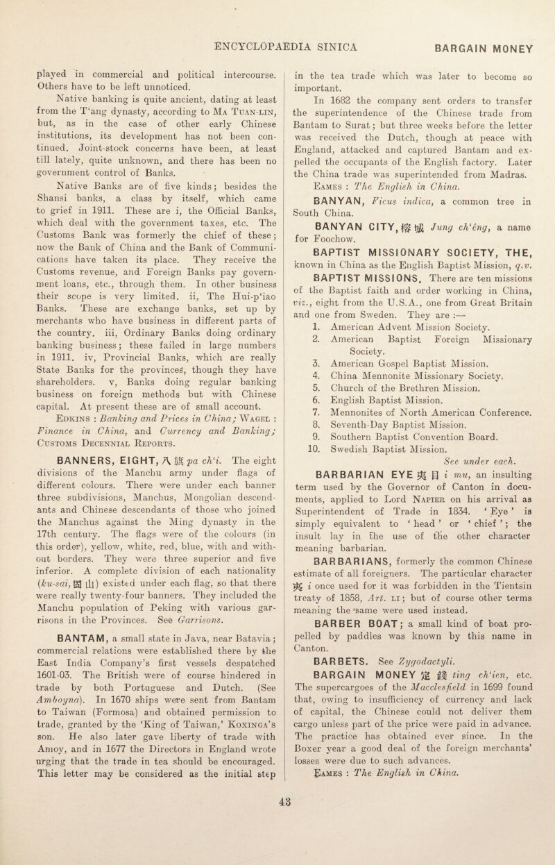 BARGAIN MONEY played in commercial and political intercourse. Others have to be left unnoticed. Native banking is quite ancient, dating at least from the T‘ang dynasty, according to Ma Tuan-lin, but, as in the case of other early Chinese institutions, its development has not been con¬ tinued. Joint-stock concerns have been, at least till lately, quite unknown, and there has been no government control of Banks. Native Banks are of five kinds; besides the Shansi banks, a class by itself, which came to grief in 1911. These are i, the Official Banks, which deal with the government taxes, etc. The Customs Bank was formerly the chief of these; now the Bank of China and the Bank of Communi¬ cations have taken its place. They receive the Customs revenue, and Foreign Banks pay govern¬ ment loans, etc., through them. In other business their scope is very limited, ii, The Hui-p‘iao Banks. These are exchange banks, set up by merchants who have business in different parts of the country, iii, Ordinary Banks doing ordinary banking business; these failed in large numbers in 1911. iv, Provincial Banks, which are really State Banks for the provinces, though they have shareholders. v, Banks doing regular banking business on foreign methods but with Chinese capital. At present these are of small account. Edkins : Banking and Prices in China; Wagel : Finance in China, and Currency and Banking; Customs Decennial Reports. BANNERS, EIGHT, A BpachG. The eight divisions of the Manchu army under flags of different colours. There were under each banner three subdivisions, Manchus, Mongolian descend¬ ants and Chinese descendants of those who joined the Manchus against the Ming dynasty in the 17th century. The flags were of the colours (in this ordeir), yellow, white, red, blue, with and with¬ out borders. They were three superior and five inferior. A complete division of each nationality (ku-sai, [gj til) existed under each flag, so that there were really twenty-four banners. They included the Manchu population of Peking with various gar¬ risons in the Provinces. See Garrisons. BANTAM, a small state in Java, near Batavia; commercial relations were established there by the East India Company’s first vessels despatched 1601-03. The British were of course hindered in trade by both Portuguese and Dutch. (See Amhoynci). In 1670 ships were sent from Bantam to Taiwan (Formosa) and obtained permission to trade, granted by the ‘King of Taiwan,’ Koxinga’s son. He also later gave liberty of trade with Amoy, and in 1677 the Directors in England wrote urging that the trade in tea should be encouraged. This letter may be considered as the initial step in the tea trade which was later to become so important. In 1682 the company sent orders to transfer the superintendence of the Chinese trade from Bantam to Surat; but three weeks before the letter was received the Dutch, though at peace with England, attacked and captured Bantam and ex¬ pelled the occupants of the English factory. Later the China trade was superintended from Madras. Eames : The English in China. BANYAN, Ficus indicci, a common tree in South China. BANYAN CITY,^ti£ Jung ch‘eng, a name for Foochow. BAPTSST MISSIONARY SOCIETY, THE, known in China as the English Baptist Mission, q.v. BAPTIST MISSIONS. There are ten missions of the Baptist faith and order working in China, viz., eight from the U.S.A., one from Great Britain and one from Sweden. They are 1. American Advent Mission Society. 2. American Baptist Foreign Missionary Society. 3. American Gospel Baptist Mission. 4. China Mennonite Missionary Society. 5. Church of the Brethren Mission. 6. English Baptist Mission. 7. Mennonites of North American Conference. 8. Seventh-Day Baptist Mission. 9. Southern Baptist Convention Board. 10. Swedish Baptist Mission. See under each. BARBARIAN EYE H g t mu, an insulting term used by the Governor of Canton in docu¬ ments, applied to Lord Napier on his arrival as Superintendent of Trade in 1834. ‘ Eye ’ is simply equivalent to ‘ head ’ or ‘ chief ’; the insult lay in the use of the other character meaning barbarian. BARBARIANS, formerly the common Chinese estimate of all foreigners. The particular character ^ i once used for it was forbidden in the Tientsin treaty of 1858, Art. li ; but of course other terms meaning the 'same were used instead. BARBER BOAT; a small kind of boat pro¬ pelled by paddles was known by this name in Canton. BAR BETS. See Zygodactyli. BARGAIN MONEY ££ jH ting chHen, etc. The supercargoes of the Macclesfield in 1699 found that, owing to insufficiency of currency and lack of capital, the Chinese could not deliver them cargo unless part of the price were paid in advance. The practice has obtained ever since. In the Boxer year a good deal of the foreign merchants’ losses were due to such advances. Eames : The English in China.