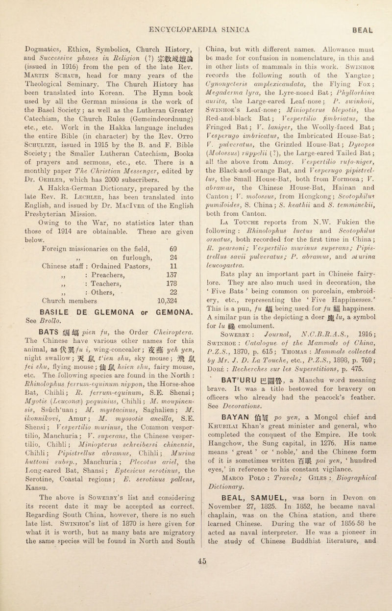 Dogmatics, Ethics, Symbolics, Church History, and Successive phases in Religion (?) (issued in 1916) from the pen of the late Rev. Martin Schaub, head for many years of the Theological Seminary. The Church History has been translated into Korean. The Hymn book used by all the German missions is the work of the Basel Society; as well as the Lutheran Greater Catechism, the Church Rules (Gemeindeordnung) etc., etc. Work in the Hakka language includes the entire Bible (in character) by the Rev. Otto Schtjltze, issued in 1915 by the B. and F. Bible Society; the Smaller Lutheran Catechism, Books of prayers and sermons, etc., etc. There is a monthly paper The Christian Messenger, edited by Dr. Oehler, which has 2000 subscribers. A Hakka-German Dictionary, prepared by the late Rev. R. Lechler, has been translated into English, and issued by Dr. MacIver of the English Presbyterian Mission. Owing to the War, no statistics later than those of 1914 are obtainable* These are given below. Foreign missionaries on the field, 69 ,, on furlough, 24 Chinese staff : Ordained Pastors, 11 ,, : Preachers, 137 ,, : Teachers, 178 ,, : Others, 22 Church members 10,324 BASILE DE GLEMONA or GEMONA. See Brollo. BATS &)f pien fu, the Order Cheiroptera. The Chinese have various other names for this animal, asfj(;i|/i/ i, wing-concealer; yeh yen, night swallow; % j§^ t‘ien shu, sky mouse; fei shu, flying mouse; f[Ij Jg. hsien shu, fairy mouse, etc. The following species are found in the North : Rhinolophus ferrum-equinum nippon, the Horse-shoe Bat, Chihli; R. ferrum-equinum, S.E. Shensi; Myotis (Leuconce.) pequinius, Chihli; M. moupinen- sis, SsuchTian; M. mystacinus, Saghalien; M. ikonnikovi, Amur; M. myosotis ancilla, S.E. Shensi; V espertilio murinus, the Common vesper - tilio, Manchuria; V. superans, the Chinese vesper- tilio, Chihli ; Miniopterus schreibersi chinensis, Chihli; Pipistrellus abramus, Chihli; Murina huttoni subsp., Manchuria; Plecotus arid, the Long-eared Bat, Shansi; Epjtesicus serotinus, the Serotine, Coastal regions; E. serotinus pollens, Kansu. The above is Sowerby’s list and considering its recent date it may be accepted as correct. Regarding South China, however, there is no such late list. Swinhoe’s list of 1870 is here given for what it is worth, but as many bats are migratory the same species will be found in North and South China, but with different names. Allowance must be made for confusion in nomenclature, in this and in other lists of mammals in this work. Swinhoe records the following south of the Yangtze; Cynonycteris amplexicaudata, the Flying Fox; Megaderma lyra, the Lyre-nosed Bat; Phyllorhina aurita, the Large-eared Leaf-nose; P. swinhoii, Swinhoe’s Leaf-nose; Miniopterus blepotis, the Red-and-black Bat; V espertilio fimbricitus, the Fringed Bat; V. laniger, the Woolly-faced Bat; Vesperugo imbricatus, the Imbricated House-Bat; F. pulvercitus, the Grizzled House-Bat; Dysopes (Molossus) riippdii (?), the Large-eared Tailed Bat; all the above from Amoy. Vespertilio rufo-niger, the Black-and-orange Bat, and Vesperugo pipistrel¬ lus, the Small House-Bat, both from Formosa; V. abramus, the Chinese House-Bat, Hainan and Canton; V. molossus, from Hongkong; Scotophilus pumiloides, S. China; S. heathii and S. temminckii, both from Canton. La Totjche reports from NAY. Fukien the following : Rhinolophus luctus and Scotophilus ornatus, both recorded for the first time in China; R. pearsoni; Vespertilio murinus superans; Pipis¬ trellus savii pulveratus; P. abramus, and Murina leucogastrci. Bats play an important part in Chinese fairy- lore. They are also much used in decoration, the ‘ Five Bats ’ being common on porcelain, embroid¬ ery, etc., representing the ‘ Five Happinesses.’ This is a pun, fu being used for fu fg happiness. A similar pun is the depicting a deer lu, a symbol for lu emolument. Sowerby : Journal, N.C.B.R.A.S., 1916; Swinhoe : Catalogue of the Mammals of China, P.Z.S., 1870, p. 615; Thomas : Mammals collected by Mr. J. D. La Touche, etc., P.Z.S., 1898, p. 769; Dore : Recherches sur les Superstitions, p. 475. BAT’URU a Manchu word meaning brave. It was a title bestowed for bravery on officers who already had the peacock’s feather. See Decorations. BAYAN fQfif po yen, a Mongol chief and Khubilai Khan’s great minister and general, who completed the conquest of the Empire. He took Hangchow, the Sung capital, in 1276. His name means ‘ great ’ or ‘ noble,’ and the Chinese form of it is sometimes written IHIJJI pai yen, ‘ hundred eyes,’ in reference to his constant vigilance. Marco Polo : Travels; Giles : Biographical Dictionary. BEAL, SAMUEL, was born in Devon on November 27, 1825. In 1852, he became naval chaplain, was on the China station, and there learned Chinese. During the war of 1856-58 he acted as naval interpreter. He was a pioneer in the study of Chinese Buddhist literature, and