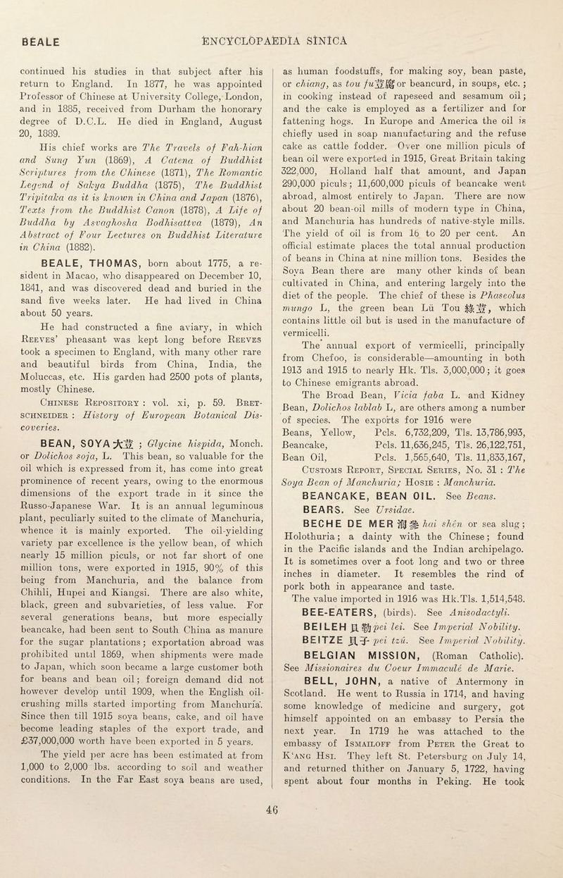 continued his studies in that subject after his return to England. In 1877, he was appointed Professor of Chinese at University College, London, and in 1885, received from Durham the honorary degree of D.C.L. He died in England, August 20, 1889. His chief works are The Travels of Fah-hian and Sung Yun (1869), A Catena of Buddhist Scriptures from the Chinese (1871), The Romantic Legend of Sakya Buddha (1875), The Buddhist Tripitaka as it is known in China and Japan (1876), Texts from the Buddhist Canon (1878), A Life of Buddha by Asvaghoshci Bodhisattva (1879), An Abstract of Four Lectures on Buddhist Literature in China (1882). BEALE, THOMAS, born about 1775, a re¬ sident in Macao, who disappeared on December 10, 1841, and was discovered dead and buried in the sand five weeks later. He had lived in China about 50 years. He had constructed a fine aviary, in which Reeves’ pheasant was kept long before Reeves took a specimen to England, with many other rare and beautiful birds from China, India, the Moluccas, etc. His garden had 2500 pots of plants, mostly Chinese. Chinese Repository : vol. xi, p. 59. Bret- schneider : History of European Botanical Dis¬ coveries. BEAN, SOYA ; Glycine hispida, Monch. or Dolichos soja, L. This bean, so valuable for the oil which is expressed from it, has come into great prominence of recent years, owing to the enormous dimensions of the export trade in it since the Russo-Japanese War. It is an annual leguminous plant, peculiarly suited to the climate of Manchuria, whence it is mainly exported. The oil-yielding variety par excellence is the yellow bean, of which nearly 15 million piculs, or not far short of one million tons, were exported in 1915, 90% of this being from Manchuria, and the balance from Chihli, Hupei and Kiangsi. There are also white, black, green and subvarieties, of less value. For several generations beans, but more especially beancake, had been sent to South China as manure for the sugar plantations; exportation abroad was prohibited until 1869, when shipments were made to Japan, which soon became a large customer both for beans and bean oil; foreign demand did not however develop until 1909, when the English oil¬ crushing mills started importing from Manchuria'. Since then till 1915 soya beans, cake, and oil have become leading staples of the export trade, and £37,000,000 worth have been exported in 5 years. The yield per acre has been estimated at from 1,000 to 2,000 lbs. according to soil and weather conditions. In the Far East soya beans are used, as human foodstuffs, for making soy, bean paste, or chiang, as tou fufff^ov beancurd, in soups, etc. ; in cooking instead of rapeseed and sesamum oil; and the cake is employed as a fertilizer and for fattening hogs. In Europe and America the oil is chiefly used in soap manufacturing and the refuse cake as cattle fodder. Over one million piculs of bean oil were exported in 1915, Great Britain taking 322,000, Holland half that amount, and Japan 290,000 piculs; 11,600,000 piculs of beancake went abroad, almost entirely to Japan. There are now about 20 bean-oil mills of modern type in China, and Manchuria has hundreds of native-style mills. The yield of oil is from 16 to 20 per cent. An official estimate places the total annual production of beans in China at nine million tons. Besides the Soya Bean there are many other kinds of bean cultivated in China, and entering largely into the diet of the people. The chief of these is Phaseolus mungo L, the green bean Lii Tou ^ , which contains little oil but is used in the manufacture of vermicelli. The annual export of vermicelli, principally from Chefoo, is considerable—amounting in both 1913 and 1915 to nearly Hk. Tls. 3,000,000; it goes to Chinese emigrants abroad. The Broad Bean, Vicia faba L. and Kidney Bean, Dolichos lablab L, are others among a number of species. The exports for 1916 were Beans, Yellow, Pels. 6,732,209, Tls. 13,786,993, Beancake, Pels. 11,636,245, Tls. 26,122,751, Bean Oil, Pels. 1,565,640, Tls. 11,833,167, Customs Report, Special Series, No. 31 : The Soya Bean of Manchuria; Hosie : Manchuria. BEANCAKE, BEAN OIL. See Beans. BEARS. See Ursidae. BECHE DE MER M^hcu shen or sea slug; Holothuria; a dainty with the Chinese; found in the Pacific islands and the Indian archipelago. It is sometimes over a foot long and two or three inches in diameter. It resembles the rind of pork both in appearance and taste. The value imported in 1916 was IJk.Tls. 1,514,548. BEE-EATERS, (birds). See Anisodactyli. BEILEH H l^jpei lei. See Imperial Nobility. BEITZE JXY* pei tzu. See Imperial Nobility. BELGIAN MISSION, (Roman Catholic). See Missionaires clu Coeur Immacule de Marie. BELL, JOHN, a native of Antermony in Scotland. He went to Russia in 1714, and having some knowledge of medicine and surgery, got himself appointed on an embassy to Persia the next year. In 1719 he was attached to the embassy of Ismailoff from Peter the Great to K‘ang Hsi. They left St. Petersburg on July 14, and returned thither on January 5, 1722, having spent about four months in Peking. He took