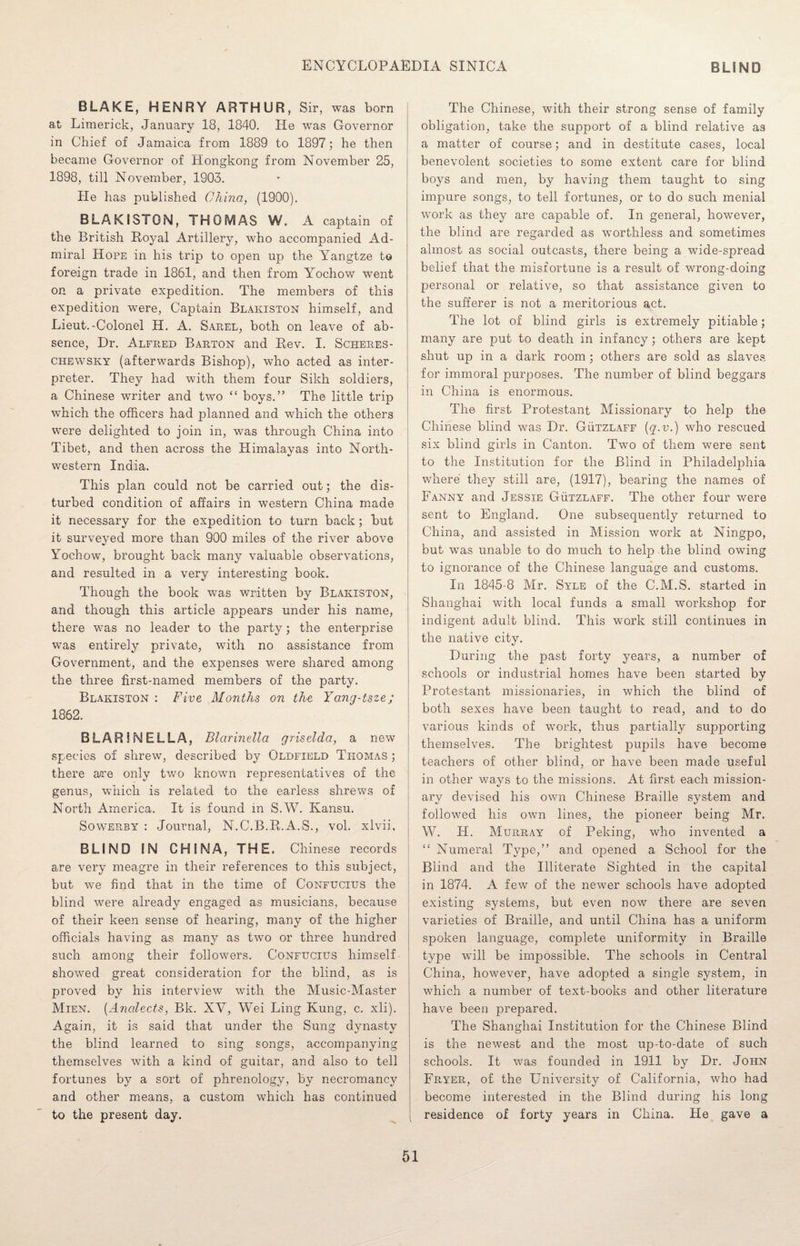BLAKE, HENRY ARTHUR, Sir, was born at Limerick, January 18, 1840. He was Governor in Chief of Jamaica from 1889 to 1897; he then became Governor of Hongkong from November 25, 1898, till November, 1903. He has published China, (1900). BLAKISTON, THOMAS W. A captain of the British Royal Artillery, who accompanied Ad¬ miral Hope in his trip to open up the Yangtze to foreign trade in 1861, and then from Yochow went on a private expedition. The members of this expedition were, Captain Blakiston himself, and Lieut.-Colonel H. A. Sarel, both on leave of ab¬ sence, Dr. Alfred Barton and Rev. I. Scheres- chewsky (afterwards Bishop), who acted as inter¬ preter. They had with them four Sikh soldiers, a Chinese writer and two “ boys.” The little trip which the officers had planned and which the others were delighted to join in, was through China into Tibet, and then across the Himalayas into North¬ western India. This plan could not be carried out; the dis¬ turbed condition of affairs in western China made it necessary for the expedition to turn back; but it surveyed more than 900 miles of the river above Yochow, brought back many valuable observations, and resulted in a very interesting book. Though the book was written by Blakiston, and though this article appears under his name, there was no leader to the party; the enterprise was entirely private, with no assistance from Government, and the expenses were shared among the three first-named members of the party. Blakiston : Five Months on the Yanq-tsze; 1862. BLAR1NELLA, Blarinella griselda, a new species of shrew, described by Oldfield Thomas ; there are only two known representatives of the genus, which is related to the earless shrews of North America. It is found in S.W. Kansu. Sowerby : Journal, N.C.B.R.A.S., vol. xlvii. BLIND IN CHINA, THE. Chinese records are very meagre in their references to this subject, but we find that in the time of Confucius the blind were already engaged as musicians, because of their keen sense of hearing, many of the higher officials having as many as two or three hundred such among their followers. Confucius himself showed great consideration for the blind, as is proved by his interview with the Music-Master Mien. (Analects, Bk. XV, Wei Ling Kung, c. xli). Again, it is said that under the Sung dynasty the blind learned to sing songs, accompanying themselves with a kind of guitar, and also to tell fortunes by a sort of phrenology, by necromancy and other means, a custom which has continued to the present day. The Chinese, with their strong sense of family obligation, take the support of a blind relative as a matter of course; and in destitute cases, local benevolent societies to some extent care for blind boys and men, by having them taught to sing impure songs, to tell fortunes, or to do such menial work as they are capable of. In general, however, the blind are regarded as worthless and sometimes almost as social outcasts, there being a wide-spread belief that the misfortune is a result of wrong-doing personal or relative, so that assistance given to the sufferer is not a meritorious act. The lot of blind girls is extremely pitiable; many are put to death in infancy; others are kept shut up in a dark room; others are sold as slaves for immoral purposes. The number of blind beggars in China is enormous. The first Protestant Missionary to help the Chinese blind was Dr. Gutzlaff (q.v.) who rescued six blind girls in Canton. Two of them were sent to the Institution for the Blind in Philadelphia where they still are, (1917), bearing the names of Fanny and Jessie Gutzlaff. The other four were sent to England. One subsequently returned to China, and assisted in Mission work at Ningpo, but was unable to do much to help the blind owing to ignorance of the Chinese language and customs. In 1845-8 Mr. Syle of the C.M.S. started in Shanghai with local funds a small workshop for indigent adult blind. This work still continues in the native city. During the past forty years, a number of schools or industrial homes have been started by Protestant missionaries, in which the blind of both sexes have been taught to read, and to do various kinds of work, thus partially supporting themselves. The brightest pupils have become teachers of other blind, or have been made useful in other ways to the missions. At first each mission¬ ary devised his own Chinese Braille system and followed his own lines, the pioneer being Mr. W. H. Murray of Peking, who invented a “ Numeral Type,” and opened a School for the Blind and the Illiterate Sighted in the capital in 1874. A few of the newer schools have adopted existing systems, but even now there are seven varieties of Braille, and until China has a uniform spoken language, complete uniformity in Braille type wTill be impossible. The schools in Central China, however, have adopted a single system, in which a number of text-books and other literature have been prepared. The Shanghai Institution for the Chinese Blind is the newest and the most up-to-date of such schools. It was founded in 1911 by Dr. John Fryer, of the University of California, who had become interested in the Blind during his long residence of forty years in China. He gave a