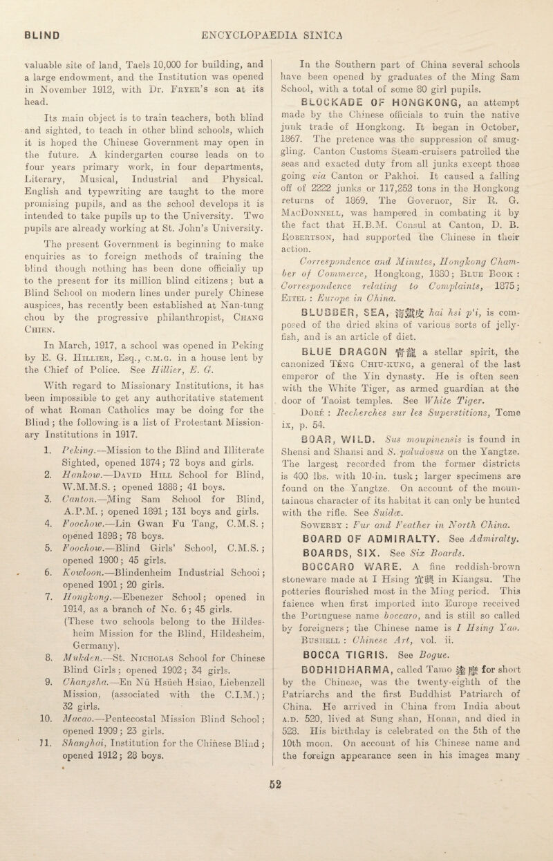 valuable site of land, Taels 10,000 for building, and a large endowment, and the Institution was opened in November 1912, with Dr. Fryer’s son at its head. Its main object is to train teachers, both blind and sighted, to teach in other blind schools, which it is hoped the Chinese Government may open in the future. A kindergarten course leads on to four years primary work, in four departments, Literary, Musical, Industrial and Physical. English and typewriting are taught to the more promising pupils, and as the school develops it is intended to take pupils up to the University. Two pupils are already working at St. John’s University. The present Government is beginning to make enquiries as to foreign methods of training the blind though nothing has been done officially up to the present for its million blind citizens; but a Blind School on modern lines under purely Chinese auspices, has recently been established at Nan-tung chou by the progressive philanthropist, Chang Chien. In March, 1917, a school was opened in Peking by E. G. Hillier, Esq., c.m.g. in a house lent by the Chief of Police. See Hillier, E. G. With regard to Missionary Institutions, it has been impossible to get any authoritative statement of what Roman Catholics may be doing for the Blind ; the following is a list of Protestant Mission¬ ary Institutions in 1917. 1. Peking.—Mission to the Blind and Illiterate Sighted, opened 1874; 72 boys and girls. 2. Hankow.—David Hill School for Blind, W.M.M.S. ; opened 1888; 41 boys. 3. Canton.—Ming Sam School for Blind, A.P.M. ; opened 1891; 131 boys and girls. 4. Foochow.—Lin Gwan Fu Tang, C.M.S. ; opened 1898; 78 boys. 5. Foochow.—Blind Girls’ School, C.M.S. ; opened 1900; 45 girls. 6. Kowloon.—Blindenheim Industrial Schooi; opened 1901; 20 girls. 7. Honglcong.—Ebenezer School; opened in 1914, as a branch of No. 6; 45 girls. (These two schools belong to the Hildes- heim Mission for the Blind, Hildesheim, Germany). 8. Mukden.—St. Nicholas School for Chinese Blind Girls ; opened 1902; 34 girls. 9. Changsha.—En Nil Hsiieh Hsiao, Liebenzell Mission, (associated with the C.I.M.); 32 girls. 10. Macao.—Pentecostal Mission Blind School; opened 1909; 23 girls. 11. Shanghai, Institution for the Chinese Blind; opened 1912; 28 boys. ♦ In the Southern part of China several schools have been opened by graduates of the Ming Sam School, with a total of some 80 girl pupils. BLOCKADE OF HONGKONG, an attempt made by the Chinese officials to ruin the native junk trade of Hongkong. It began in October, 1867. The pretence was the suppression of smug¬ gling. Canton Customs Steam-cruisers patrolled the seas and exacted duty from all junks except those going via Canton or Pakhoi. It caused a falling off of 2222 junks or 117,252 tons in the Hongkong returns of 1869. The Governor, Sir R. G. MacDonnell, was hampered in combating it by the fact that H.B.M. Consul at Canton, D. B. Robertson, had supported the Chinese in their action. Correspondence and Minutes, Hongkong Cham¬ ber of Commerce, Hongkong, 1880; Blue Book: Correspondence relating to Complaints, 1875; Eitel : Europe in China. BLUBBER, SEA, WMtk hai hsi p‘i, is com¬ posed of the dried skins of various sorts of jelly¬ fish, and is an article of diet. BLUE DRAGON a stellar spirit, the canonized Teng Chiu-kung, a general of the last emperor of the Yin dynasty. He is often seen with the White Tiger, as armed guardian at the door of Taoist temples. See White Tiger. Dore : Pecherches sur les Supierstitions, Tome ix, p. 54. BOAR, WILD. Sus moupinensis is found in Shensi and Shansi and S. paludosus on the Yangtze. The largest recorded from the former districts is 400 lbs. with 10-in. tusk; larger specimens are found on the Yangtze. On account of the moun¬ tainous character of its habitat it can only be hunted with the rifle. See Suidce. Sowerby : Fur and Feather in North China. BOARD OF ADMIRALTY. See Admiralty. BOARDS, SIX. See Six Boards. B 0 C C A R 0 WARE. A fine reddish-brown stoneware made at I Hsing fit® in Kiangsu. The potteries flourished most in the Ming period. This faience when first imported into Europe received the Portuguese name boccaro, and is still so called by foreigners; the Chinese name is I Using Yao. Bushell : Chinese Art, vol. ii. BOCCA TIGRIS. See Bogue. BODHIDHARMA, called Tamo ^ 0 for short by the Chinese, was the twenty-eighth of the Patriarchs and the first Buddhist Patriarch of China. He arrived in China from India about a.d. 520, lived at Sung shan, Honan, and died in 528. His birthday is celebrated on the 5th of the 10th moon. On account of his Chinese name and the foreign appearance seen in his images many