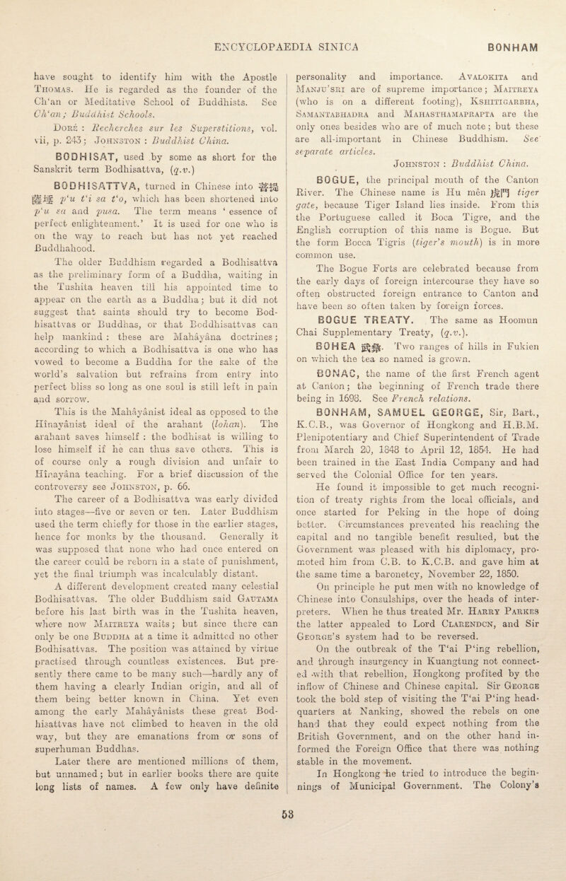 have sought to identify him with the Apostle Thomas. He is regarded as the founder of the Ch‘an or Meditative School of Buddhists. See C Id an; Buddhist, Schools. Dore : Recherches sur les Superstitions, vol. vii, p. 243; Johnston : Buddhist China. BOD Hi SAT, used by some as short for the Sanskrit term Bodhisattva, (g.u.) BODH SSATTVA, turned in Chinese into |||jfg p‘u t‘i sa Bo, which has been shortened into p‘u sa and pus a. The term means ‘ essence of perfect enlightenment.’ It is used for one who is on the way to reach but has not yet reached Buddhahood. The older Buddhism regarded a Bodhisattva as the preliminary form of a Buddha, waiting in the Tushita heaven till his appointed time to appear on the earth as a Buddha; but it did not suggest that saints should try to become Bod- bisattvas or Buddhas, or that Boddhisattvas can help mankind : these are Mahayana doctrines; according to which a Bodhisattva is one wTho has vowed to become a Buddha for the sake of the world’s salvation but refrains from entry into perfect bliss so long as one soul is still left in pain and sorrow. This is the Mahayanist ideal as opposed to the Hinayanist ideal of the arahant (lohan). The arahant saves himself : the bodhisat is willing to lose himself if he can thus save others. This is of course only a rough division and unfair to Hinayana teaching. For a brief discussion of the controversy see Johnston, p. 66. The career of a Bodhisattva was early divided into stages—five or seven or ten. Later Buddhism used the term chiefly for those in the earlier stages, hence for monks by the thousand. Generally it was supposed that none who had once entered on the career could be reborn in a state of punishment, yet the final triumph was incalculably distant. A different development created many celestial Bodhisattvas. The older Buddhism said Gautama before his last birth was in the Tushita heaven, where now Maitreya waits; but since there can only be one Buddha at a time it admitted no other Bodhisattvas. The position was attained by virtue practised through countless existences. But pre¬ sently there came to be many such—hardly any of them having a clearly Indian origin, and all of them being better known in China. Yet even among the early Mahayanists these great Bod¬ hisattvas have not climbed to heaven in the old way, but they are emanations from or sons of superhuman Buddhas. Later there are mentioned millions of them, but unnamed ; but in earlier books there are quite long lists of names. A few only have definite personality and importance. Avalokita and Manju’sih are of supreme importance; Maitreya (who is on a different footing), Kshitigarbha, Samantabhadra and Mahasthamaprapta are the only ones besides who are of much note; but these are all-important in Chinese Buddhism. See' separate articles. Johnston : Buddhist China. BGGUE, the principal mouth of the Canton River. The Chinese name is Hu men tiger gate, because Tiger Island lies inside. From this the Portuguese called it Boca Tigre, and the English corruption of this name is Bogue. But the form Bocca Tigris (tiger’s mouth) is in more common use. The Bogue Forts are celebrated because from the early days of foreign intercourse they have so often obstructed foreign entrance to Canton and have been so often taken by foreign forces. BOGUE TREATY. .The same as Hoomun Chai Supplementary Treaty, {q-v.). BOHEA Two ranges of hills in Fukien on which the tea so named is grown. BONAC, the name of the first French agent at Canton; the beginning of French trade there being in 1698. See French relations. BONHAM, SAMUEL GEORGE, Sir, Bart., K.C.B., was Governor of Hongkong and H.B.M. Plenipotentiary and Chief Superintendent of Trade from March 20, 1848 to April 12, 1854. He had been trained in the East India Company and had served the Colonial Office for ten years. He found it impossible to get much recogni¬ tion of treaty rights from the local officials, and once started for Peking in the hope of doing better. Circumstances prevented his reaching the capital and no tangible benefit resulted, but the Government was pleased with his diplomacy, pro¬ moted him from C.B. to K.C.B. and gave him at the same time a baronetcy, November 22, 1850. On principle he put men with no knowledge of Chinese into Consulships, over the heads of inter¬ preters. When he thus treated Mr. Harry Parkes the latter appealed to Lord Clarendon, and Sir George’s system had to be reversed. On the outbreak of the T‘ai P‘ing rebellion, and through insurgency in Kuangtung not connect¬ ed -with that rebellion, Hongkong profited by the inflow of Chinese and Chinese capital. Sir George took the bold step of visiting the T‘ai P‘ing head¬ quarters at Nanking, showed the rebels on one hand that they could expect nothing from the British Government, and on the other hand in¬ formed the Foreign Office that there was nothing stable in the movement. In Hongkong he tried to introduce the begin¬ nings of Municipal Government. The Colony’s