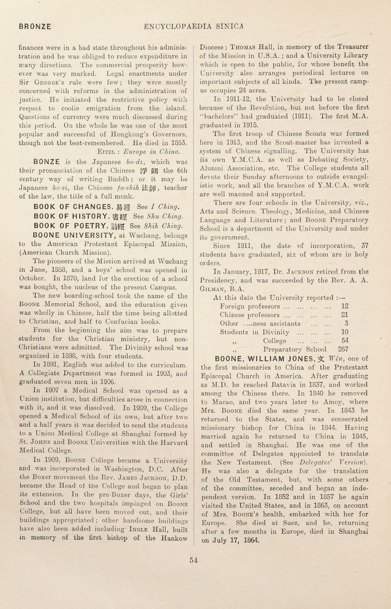 finances were in a bad state throughout his adminis¬ tration and he was obliged to reduce expenditure in many directions. The commercial prosperity how¬ ever was very marked. Legal enactments under Sir George's rule were few; they were mostly concerned with reforms in the administration of justice. He initiated the restrictive policy with respect to coolie emigration from the island. Questions of currency were much discussed during this period. On the whole he was one of the most popular and successful of Hongkong’s Governors, though not the best-remembered. Pie died in 1863. Eitel : Europe in China. BONZE is the Japanese bo-dz, which was their pronunciation of the Chinese (S) the 6th century way of writing Buddh; or it may be Japanese bo-si, the Chinese fa-shih vi£i]j, teacher of the law, the title of a full monk. BOOK OF CHANGES, See I OKing, BOOK OF HISTORY, See Shu Ching. BOOK OF POETRY. See Shih Ching. BOONE UNIVERSITY, at Wuchang, belongs to the American Protestant Episcopal Mission, (American Church Mission). The pioneers of the Mission arrived at Wuchang in June, 1868, and a boys’ school was opened in October. In 1870, land for the erection of a school was bought, the nucleus of the present Campus. The new boarding-school took the name of the Boone Memorial School, and the education given was wholly in Chinese, half the time being allotted to Christian, and half to Confucian books. From the beginning the aim was to prepare students for the Christian ministry, but non- Christians were admitted. The Divinity school was organized in 1898, with four students. In 1891, English was added to the curriculum. A Collegiate Department was formed in 1903, and graduated seven men in 1906. In 1907 a Medical School was opened as a Union institution, but difficulties arose in connection with it, and it was dissolved. In 1909, the College opened a Medical School of its own, but after two and a half years it was decided to send the students to a Union Medical College at Shanghai formed by St. Johns and Boone Universities with the Harvard Medical College. In 1909, Boone College became a University and was incorporated in Washington, D.C. After the Boxer movement the Rev. James Jackson, D.D. became the Head of the College and began to plan its extension. In the pre-Boxer days, the Girls’ School and the two hospitals impinged on Boone College, but all have been moved out, and their buildings appropriated ; other handsome buildings have also been added including Ingle Hall, built in memory of the first bishop of the Hankow Diocese; Thomas Hall, in memory of the Treasurer of the Mission in U.S.A. ; and a University Library which is open to the public, for whose benefit the University also arranges periodical lectures on important subjects of all kinds. The present camp¬ us occupies 24 acres. In 1911-12, the University had to be closed because of the Revolution, but not before the first ■'‘bachelors” had graduated (1911). The first M.A. graduated in 1915. The first troop of Chinese Scouts was formed here in 1913, and the Scout-master has invented a system of Chinese signalling. The University has its own Y.M.C.A. as well as Debating Society, Alumni Association, etc. The College students all devote their Sunday afternoons to outside evangel¬ istic work, and all the branches of Y.M.C.A. work are well manned and supported. There are four schools in the University, viz., Arts and Science. Theology, Medicine, .and Chinese Language and Literature; and Boone Preparatory School is a department of the University and under its government. Since 1911, the date of incorporation, 37 students have graduated, six of whom are in holy orders. In January, 1917, Dr. Jackson retired from lire Presidency, and was succeeded by the Rev. A. A. Gilman, B.A. At this date the University reported Foreign professors.. ... 12 Chinese professors. 21 Other ^x.mese assistants . 3 Students in Divinity . 10 ,, College . 54 ,, Preparatory School 267 BOONE, WILLIAM JONES, % Wen, one of the first missionaries to China of the Protestant Ejnscopal Church in America. After graduating as M.D. he reached Batavia in 1837, and worked among the Chinese there. In 1840 he removed to Macao, and two years later to Amoy, where Mrs. Boone died the same year. In 1843 he returned to the States, and was consecrated missionary bishop for China in 1844. Having married again he returned to China in 1845, and settled in Shanghai. He was one of the committee of Delegates appointed to translate the New Testament. (See Delegates' Version). He was also a delegate for the translation of the Old Testament, but, with some others of the committee, seceded and began an inde¬ pendent version. In 1852 and in 1857 he again visited the United States, and in 1863, on account of Mrs. Boone’s health, embarked with her for Europe. She died at Suez, and he, returning after a few months in Europe, died in Shanghai on July 17, 1864.