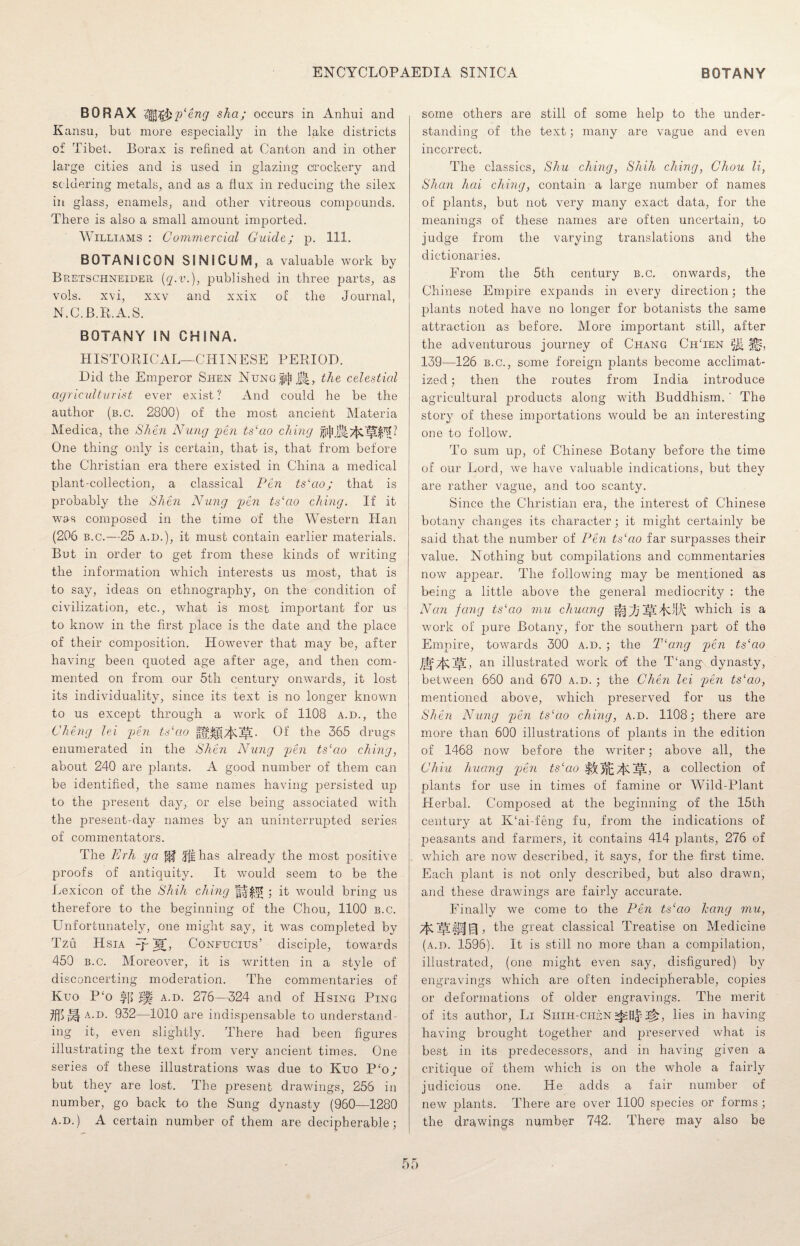 BORAX l^g&y'eng sha; occurs in Anhui and Kansu, but more especially in the lake districts of Tibet. Borax is refined at Canton and in other large cities and is used in glazing crockery and soldering metals, and as a flux in reducing the silex in glass, enamels, and other vitreous compounds. There is also a small amount imported. Williams : Commercial Guide; p. 111. BOTANSCON SIN1CUM, a valuable work by Bretschneider (g.v.), published in three parts, as vols. xvi, xxv and xxix of the Journal, N.C.B.R.A.S. BOTANY IN CHINA. HISTORICAL—CHINESE PERIOD. Did the Emperor Shen Nung|i|i J|, the celestial agriculturist ever exist ? And could he be the author (b.c. 2800) of the most ancient Materia Medica, the Shen Nung pen ts‘ao citing One thing only is certain, that is, that from before the Christian era there existed in China a medical plant-collection, a classical Pen tslao; that is probably the Shen Nung pen ts‘ao citing. If it was composed in the time of the Western Han (206 b.c.—25 a.d.), it must contain earlier materials. But in order to get from these kinds of writing the information which interests us most, that is to say, ideas on ethnography, on the condition of civilization, etc., what is most important for us to know in the first place is the date and the place of their composition. However that may be, after having been quoted age after age, and then com¬ mented on from our 5th century onwards, it lost its individuality, since its text is no longer known to us except through a work of 1108 a.d., the Cheng lei yen ts‘cio Of the 365 drugs enumerated in the Shen Nung yen ts‘ao ching, about 240 are plants. A good number of them can be identified, the same names having persisted up to the present day, or else being associated with the present-day names by an uninterrupted series of commentators. The Erh ya fpf Jfthas already the most positive proofs of antiquity. It would seem to be the Lexicon of the Shill ching ; it would bring us therefore to the beginning of the Chou, 1100 b.c. Unfortunately, one might say, it was completed by Tzu Hsia qp M> Confucius’ disciple, towards 450 b.c. Moreover, it is written in a style of disconcerting moderation. The commentaries of Kuo P'o ||l a.d. 276—324 and of Hsing Ping a.d. 932—1010 are indispensable to understand¬ ing it, even slightly. There had been figures illustrating the text from very ancient times. One series of these illustrations was due to Kuo P‘o/ but they are lost. The present drawings, 256 in number, go back to the Sung dynasty (960—1280 a.d.) A certain number of them are decipherable; some others are still of some help to the under¬ standing of the text; many are vague and even incorrect. The classics, Shu citing, Shih citing, Chou li, Shan hai citing, contain a large number of names of plants, but not very many exact data, for the meanings of these names are often uncertain, to judge from the varying translations and the dictionaries. From the 5th century b.c. onwards, the Chinese Empire expands in every direction; the plants noted have no longer for botanists the same attraction as before. More important still, after the adventurous journey of Chang ChTen ^ 139—126 b.c., some foreign plants become acclimat¬ ized ; then the routes from India introduce agricultural products along with Buddhism. ' The story of these importations would be an interesting one to follow. To sum up, of Chinese Botany before the time of our Lord, we have valuable indications, but they are rather vague, and too scanty. Since the Christian era, the interest of Chinese botany changes its character; it might certainly be said that the number of Pen ts‘ao far surpasses their value. Nothing but compilations and commentaries now appear. The following may be mentioned as being a little above the general mediocrity : the Nan fang ts‘ao mu chuang Aj~fj ~^Twhich is a work of pure Botany, for the southern part of the Empire, towards 300 a.d. ; the T‘a.ng yen ts‘ao an illustrated work of the T‘ang dynasty, between 660 and 670 a.d. ; the Chen lei yen ts‘ao, mentioned above, which preserved for us the Shen Nung yen ts‘ao citing, a.d. 1108; there are more than 600 illustrations of plants in the edition of 1468 now before the writer; above all, the Chiu huang yen ts‘ao 5|l, a collection of plants for use in times of famine or Wild-Plant Herbal. Composed at the beginning of the 15th century at K‘ai-feng fu, from the indications of peasants and farmers, it contains 414 plants, 276 of which are now described, it says, for the first time. Each plant is not only described, but also drawn, and these drawings are fairly accurate. Finally we come to the Pen ts‘cio hang mu, the great classical Treatise on Medicine (a.d. 1596). It is still no more than a compilation, illustrated, (one might even say, disfigured) by engravings which are often indecipherable, copies or deformations of older engravings. The merit of its author, Li Shih-ciisn 2^, lies in having having brought together and preserved what is best in its predecessors, and in having given a critique of them which is on the whole a fairly judicious one. He adds a fair number of new plants. There are over 1100 species or forms ; the drawings number 742. There may also be