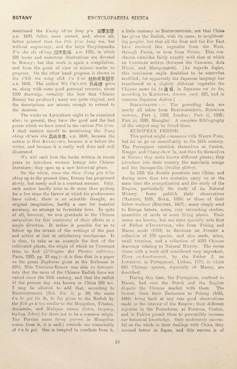 mentioned the Kuang ch‘iin fang plu a.d. 1630, fuller, more correct, and, above all, better printed than the Pen ts‘ao hang mu, but without engravings; and the large Encyclopaedia Tlu shu chi chleng, Mflr. a.d. 1726, in which 320 books and numerous illustrations are devoted to Botany; but this work is again a compilation, and from the point of view of science marks no progress. On the other hand progress is shown in the C/iiJb wu ming shih t‘u Pao fifty/) & Pi [fij-fN a.d. 1848. The author Wtr CrT-sun gives us, along with some good personal remarks, about 1800 drawings, certainly the best that Chinese Botany has produced ; many are quite original, and the descriptions are minute enough to extend to the stamens. The works on Agriculture ought to be examined also; in general, they have the good and the bad points which we have noted in the various Pen ts‘ao. I shall restrict myself to mentioning the Nung ching ch‘uan shu a.d. 1640, because the author is Hsu Kuang-chT, because it is before the writer, and because it is really well done and well illustrated. We will omit here the books written m recent years to introduce western botany into Chinese literature; they open up a new historical phase. On the whole, since the Shin Nung ■pen ts‘ao ching up to the present time, Botany has progressed slowly, but surely and in a constant manner. Only, each author hardly tries to do more than prolong for a few steps the furrow at which his predecessors have toiled; there is no scientific thought, no original imagination, hardly a care for material accuracy, no attempt to formulate laws. In spite of all, however, we owe gratitude to the Chinese naturalists for this continuity of their efforts in a single direction. It makes it possible for us to follow up the stream of the writings of the past and arrive at last at satisfactory conclusions. It is thus, to take as an example the first of the cultivated plants, the origin of which de Candolle tries to find (L’Origine des Plantes cultive.es, Paris, 1883, pp. 23 sqq.)—it is thus that in a paper on the genus Eaphanus given at the Sorbonne in 1914, Mile Trouard-Riolle was able to demonst¬ rate that the races of the Chinese Radish have not varied since the 11th century, and that the radish of the present day was known in China 500 b.c. I may be allowed to add that, according to Bretschneider (.Bot. Sin. ii, p. 39) the name Vu lo pei (lo fe, lo fu) given to the Radish by the Erh ya is too similar to the Mongolian, Tibetan, Annamite, and Malayan names (.lob in, laopang, lap]}ug, lohac) for there not to be a common origin. The Persian name turup (turma in Mongolian comes from it, it is said,) reminds one remarkably of t‘u lo pei. One is tempted to conclude from it, a little contrary to Bretschneider, not that China has given the Radish, with its name, to neighbour¬ ing peoples, but that all the East and the Far East have received this vegetable from the West, through Persia, or even from Persia. This con¬ clusion coincides fairly exactly with that at which DE Candolle arrives (between the Caucasus, Asia Minor, and Mesopotamia). [As regards Japan, this conclusion ought doubtless to be somewhat modified; for apparently the Japanese language has transferred to a slightly different vegetable the Chinese name lai fuh^ §$, in Japanese rai fu hu, according to Kaempfer, Amoen. exot. 823, and in common Japanese daikon.] Bibliography : —- The preceding data are nearly all taken from Bretschneider, Botanicon sinicum, Part i, 1882, London; Part ii, 1892; Part iii, 1895, Shanghai. A complete Bibliography of the subject may be found there. EUROPEAN PERIOD. This period might commence with Marco Polo, but let us go on immediately to the 16th century. The Portuguese establish themselves at Canton, Ningpo, and Chang-chcw fu, and then fix themselves at Macao; they make known different plants ; they introduce into their country the mandarin orange and the Sarsaparilla (Smilax glabra). In 1581 the Jesuits penetrate into China, and during more than two centuries carry on at the same time the evangelization and the study of the Empire, particularly the study of its Natural History. Some publish their observations (Martini, 1655, Boym, 1656) or those of their fellow-workers (Kircher, 1667) ; many simply send to Europe letters, notes, very interesting studies, quantities of seeds or some living plants. Their names are known, but one must specially note that of Father d’Incarville, who from Peking and Macao sends (1743) to Bernard de Jussieu a collection of 270 species, and also seeds, notes, small treatises, and a collection of 4059 Chinese drawings relating to Natural History. The series closes with a work still considered very important, Flora co chinch inens is, by the Father J. de Loureiro, (a Portuguese), Lisbon, 1799, in which 680 Chinese species, especially of Macao, are described. During this time, the Portuguese, confined to Macao, had seen the Dutch and the English dispute the Chinese market with them. The former, from their Embassies to Peking (1656, 1666) bring back at any rate good observations made in the interior of the Empire; their different sojourns in the Pescadores, at Formosa, Canton, and in Fukien permit them to perceptibly increase our botanical knowledge. Only moderately success¬ ful on the whole in their dealings with China, they succeed better in Japan, and this success is of