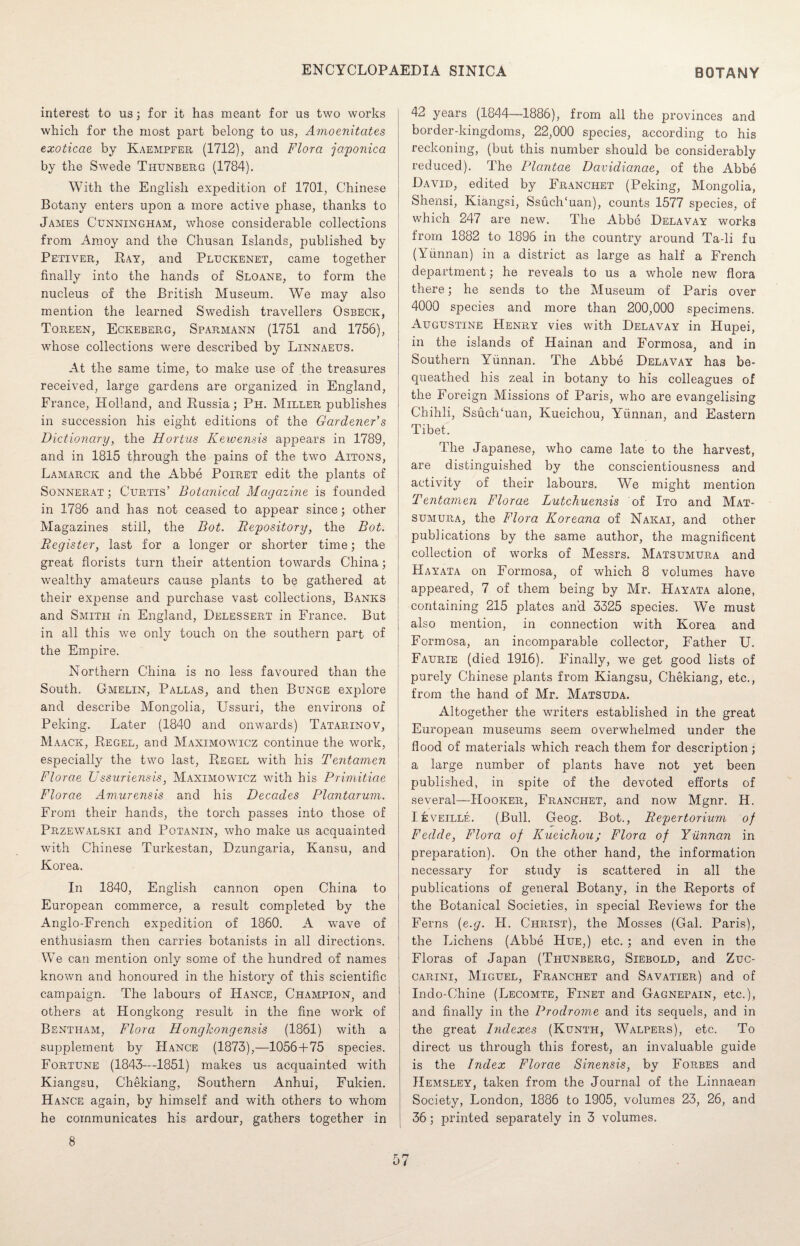 interest to us; for it has meant for us two works which for the most part belong to us, Amoenitates exoticae by Kaempfer (1712), and Flora japonica by the Swede Thunberg (1784). With the English exjiedition of 1701, Chinese Botany enters upon a more active phase, thanks to James Cunningham, whose considerable collections from Amoy and the Chusan Islands, published by Petiver, Ray, and Pluckenet, came together finally into the hands of Sloane, to form the nucleus of the British Museum. We may also mention the learned Swedish travellers Osbeck, Toreen, Eckeberg, Sparmann (1751 and 1756), whose collections were described by Linnaeus. At the same time, to make use of the treasures received, large gardens are organized in England, France, Holland, and Russia; Ph. Miller publishes in succession his eight editions of the Gardener's Dictionary, the Hortus Kewensis appears in 1789, and in 1815 through the pains of the two Aitons, Lamarck and the Abbe Poiret edit the plants of Sonnerat ; Curtis’ Botanical Magazine is founded in 1786 and has not ceased to appear since; other Magazines still, the Bot. Repository, the Bot. Register, last for a longer or shorter time; the great florists turn their attention towards China; wealthy amateurs cause plants to be gathered at their expense and purchase vast collections, Banks and Smith in England, Delessert in France. But in all this we only touch on the southern part of the Empire. Northern China is no less favoured than the South. Gmelin, Pallas, and then Bunge explore and describe Mongolia, Ussuri, the environs of Peking. Later (1840 and onwards) Tatarinov, Maack, Regel, and Maximowicz continue the work, especially the two last, Regel with his Tentamen Florae Ussuriensis, Maximowicz with his Primitiae Florae Amurensis and his Decades Plantarum. From their hands, the torch passes into those of Przewalski and Potanin, who make us acquainted with Chinese Turkestan, Dzungaria, Kansu, and Korea. In 1840, English cannon open China to European commerce, a result completed by the Anglo-French expedition of 1860. A wave of enthusiasm then carries botanists in all directions. We can mention only some of the hundred of names known and honoured in the history of this scientific campaign. The labours of Hance, Champion, and others at Hongkong result in the fine work of Bentham, Flora Honghongensis (1861) with a supplement by Hance (1873),—1056+75 species. Fortune (1843—1851) makes us acquainted with Kiangsu, Chekiang, Southern Anhui, Fukien. Hance again, by himself and with others to whom he communicates his ardour, gathers together in 8 42 years (1844—1886), from all the provinces and border-kingdoms, 22,000 species, according to his reckoning, (but this number should be considerably reduced). The Plcintae Davidianae, of the Abbe David, edited by Franchet (Peking, Mongolia, Shensi, Kiangsi, SsuclTuan), counts 1577 species, of which 247 are new. The Abbe Delavay works from 1882 to 1896 in the country around Ta-li fu (Yunnan) in a district as large as half a French department; he reveals to us a whole new flora there; he sends to the Museum of Paris over 4000 species and more than 200,000 specimens. Augustine Henry vies with Delavay in Hupei, in the islands of Hainan and Formosa, and in Southern Yunnan. The Abbe Delavay has be¬ queathed his zeal in botany to his colleagues of the Foreign Missions of Paris, who are evangelising Chihli, SsuclTuan, Kueichou, Yunnan, and Eastern Tibet. The Japanese, who came late to the harvest, are distinguished by the conscientiousness and activity of their labours. We might mention Tentamen Florae Lutchuensis of Ito and Mat- sumura, the Flora Koreana of Nakai, and other publications by the same author, the magnificent collection of works of Messrs. Matsumura and Hayata on Formosa, of which 8 volumes have appeared, 7 of them being by Mr. PIayata alone, containing 215 plates and 3325 species. We must also mention, in connection with Korea and Formosa, an incomparable collector, Father U. Faurie (died 1916). Finally, we get good lists of purely Chinese plants from Kiangsu, Chekiang, etc., from the hand of Mr. Matsuda. Altogether the writers established in the great European museums seem overwhelmed under the flood of materials which reach them for description; a large number of plants have not yet been published, in spite of the devoted efforts of several—Hooker, Franchet, and now Mgnr. H. IfevEiLLE. (Bull. Geog. Bot., Repertorium of Fedde, Flora of Kueichou; Flora of Yunnan in preparation). On the other hand, the information necessary for study is scattered in all the publications of general Botany, in the Reports of the Botanical Societies, in special Reviews for the Ferns {e.g. H. Christ), the Mosses (Gal. Paris), the Lichens (Abbe Hue,) etc. ; and even in the Floras of Japan (Thunberg, Siebold, and Zuc- carini, Miguel, Franchet and Savatier) and of Indo-Chine (Lecomte, Finet and Gagnepain, etc.), and finally in the Prodrome and its sequels, and in the great Indexes (Kunth, Walpers), etc. To direct us through this forest, an invaluable guide is the Index Florae Sinensis, by Forbes and Hemsley, taken from the Journal of the Linnaean Society, London, 1886 to 1905, volumes 23, 26, and 36; printed separately in 3 volumes.