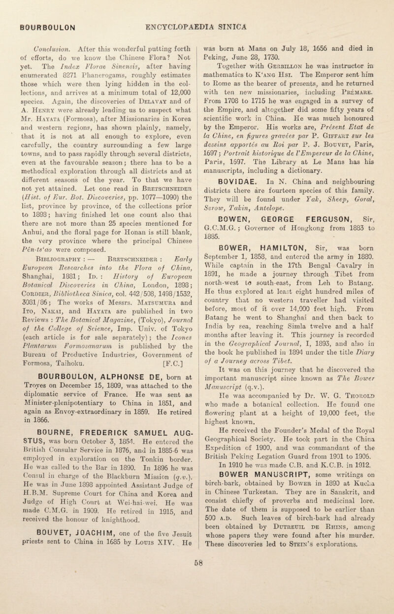 Conclusion. After this wonderful putting forth of efforts, do we know the Chinese Flora? Not yet. The Index Florae Sinensis, after having enumerated 8271 Phanerogams, roughly estimates those which were then lying hidden in the col¬ lections, and arrives at a minimum total of 12,000 species. Again, the discoveries of Delavay and of A. Henry were already leading us to suspect what Mr. Hayata (Formosa), after Missionaries in Korea and western regions, has shown plainly, namely, that it is not at all enough to explore, even carefully, the country surrounding a few large towns, and to pass rapidly through several districts, even at the favourable season; there has to be a methodical exploration through all districts and at different seasons of the year. To that we have not yet attained. Let one read in Brets chneider {Hist, of Fur. Bot. Discoveries, pp. 1077—1090) the list, province by province, of the collections prior to 1898; having finished let one count also that there are not more than 25 species mentioned for Anhui, and the floral page for Honan is still blank, the very province where the principal Chinese Pen-ts‘cio were composed. Bibliography : — Bretschneider : Early European Bes ear dies into the Flora of China, Shanghai, 1381; Id. : History of European Botanical Discoveries in China, London, 1898; Cordier, Bibliotheca Sinica, col. 442/508, 1498/1532, 3031/86; The works of Messrs. Matsumura and Ito, Nakai, and Hayata are published in two Reviews : The Botanical Magazine, (Tokyo), Journal of the College of Science, Imp. Univ. of Tokyo (each article is for sale separately) ; the leones Plantarum Forrnosanarum is published by the Bureau of Productive Industries, Government of Formosa, Taihoku. [F.C.] BOURBOULON, ALPHONSE DE, born at Troyes on December 15, 1809, was attached to the diplomatic service of France. He was sent as Minister-plenipotentiary to China in 1851, and again as Envoy-extraordinary in 1859. He retired in 1866. BOURNE, FREDERICK SAMUEL AUG- STUS, was born October 3, 1854. He entered the British Consular Service in 1876, and in 1885-6 was employed in exploration on the Tonkin border. He was called to the Bar in 1890. In 1896 he was Consul in charge of the Blackburn Mission (q.v.). He was in June 1898 appointed Assistant Judge of JI.B.M. Supreme Court for China and Korea and Judge of High Court at Wei-hai-wei. He was made C.M.G. in 1909. He retired in 1915, and received the honour of knighthood. BOUVET, JOACHIM, one of the five Jesuit priests sent to China in 1685 by Louis XIV. He was born at Mans on July 18, 1656 and died in Peking, June 28, 1730. Together with Gerbillon he was instructor m mathematics to K‘ang Hsi. The Emperor sent him to Rome as the bearer of presents, and he returned with ten new missionaries, including Premare. From 1708 to 1715 he was engaged in a survey of the Empire, and altogether did some fifty years of scientific work in China. He was much honoured by the Emperor. His works are, Present Etat de la Chine, en figures gravees par P. Giffaet sur les dessins apportes au Hoi par P. J. Bouvet, Paris, 1697; Portrait historique de VEmpereur de la Chine, Paris, 1697. The Library at Le Mans has his manuscripts, including a dictionary. B0V3DAE. In N. China and neighbouring districts there are fourteen species of this family. They will be found under Yak, Sheep, Coral, Serow, Takin, Antelope. BOWEN, GEORGE FERGUSON, Sir, G.C.M.G. ; Governor of Hongkong from 1883 to 1885. BOWER, HAMILTON, Sir, was born September 1, 1858, and entered the army in 1880. While captain in the 17th Bengal Cavalry in 1891, he made a journey through Tibet from north-west to south-east, from Leh to Batang. He thus explored at least eight hundred miles of country that no western traveller had visited before, most of it over 14,000 feet high. From Batang he went to Shanghai and then back to India by sea, reaching Simla twelve and a half months after leaving it. This journey is recorded in the Geographical Journal, I, 1893, and also in the book lie published in 1894 under the title Diary of a Journey across Tibet. It was on this journey that he discovered the important manuscript since known as The Bower Manuscript (q.v.). He was accompanied by Dr. W. G. Thorold who made a botanical collection. Fie found one flowering plant at a height of 19,000 feet, the highest known. He received the Founder’s Medal of the Royal Geographical Society. He took part in the China Expedition of 1900, and was commandant of the British Peking Legation Guard from 1901 to 1906. In 1910 he was made C.B. and K.C.B. in 1912. BOWER MANUSCRIPT, some writings on birch-bark, obtained by Bower in 1890 at Kucha in Chinese Turkestan. They are in Sanskrit, and consist chiefly of proverbs and medicinal lore. The date of them is supposed to be earlier than 500 a.d. Such leaves of birch-bark had already been obtained by Dutreuil de Rhins, among whose papers they were found after his murder. These discoveries led to Stein’s explorations.