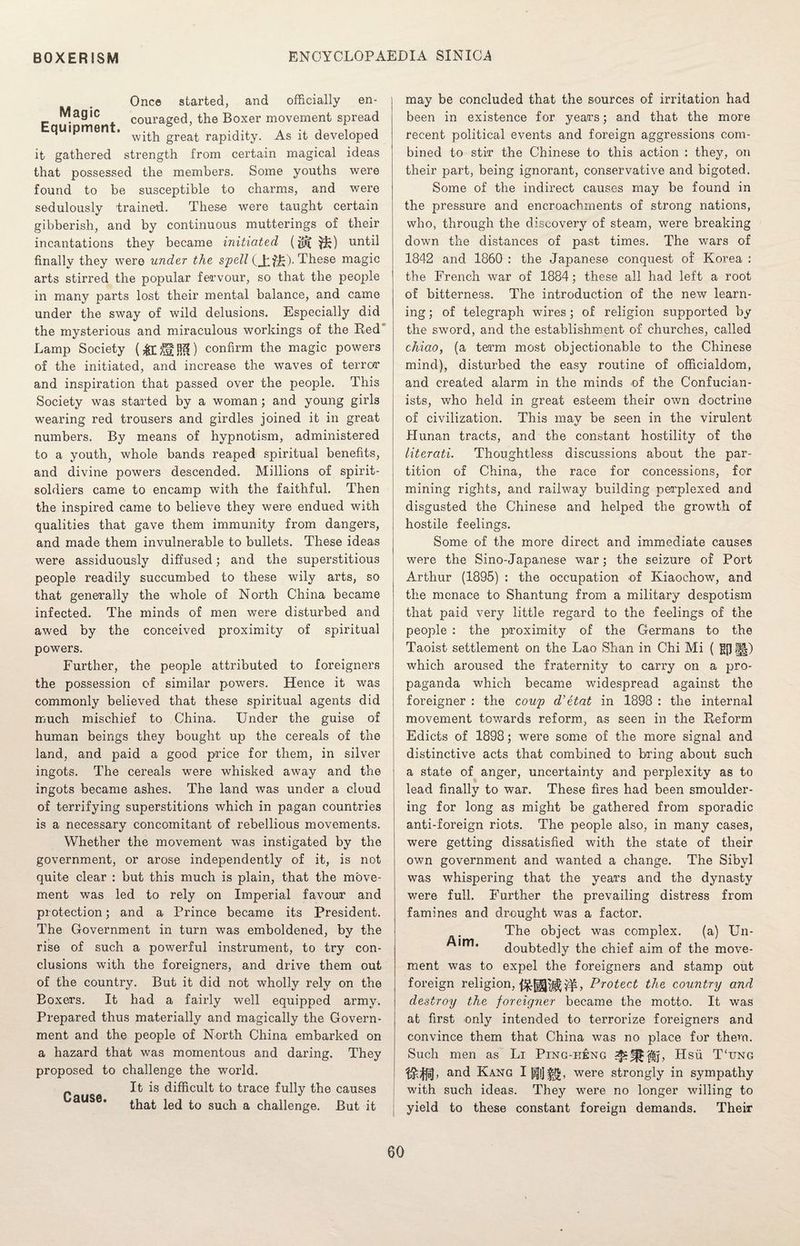 Once started, and officially en- Magic couraged, the Boxer movement spread quipmen . w-^|1 grea^. rapidity. As it developed it gathered strength from certain magical ideas that possessed the members. Some youths were found to be susceptible to charms, and were sedulously trained. These were taught certain gibberish, and by continuous mutterings of their incantations they became initiated (until finally they were under the spell (Jiffe)- These magic arts stirred the popular fervour, so that the people in many parts lost their mental balance, and came under the sway of wild delusions. Especially did the mysterious and miraculous workings of the Red Lamp Society confirm the magic powers of the initiated, and increase the waves of terror and inspiration that passed over the people. This Society was started by a woman; and young girls wearing red trousers and girdles joined it in great numbers. By means of hypnotism, administered to a youth, whole bands reaped spiritual benefits, and divine powers descended. Millions of spirit- soldiers came to encamp with the faithful. Then the inspired came to believe they were endued with qualities that gave them immunity from dangers, and made them invulnerable to bullets. These ideas were assiduously diffused; and the superstitious people readily succumbed to these wily arts, so that generally the whole of North China became infected. The minds of men were disturbed and awed by the conceived proximity of spiritual powers. Further, the people attributed to foreigners the possession of similar powers. Hence it was commonly believed that these spiritual agents did much mischief to China. Under the guise of human beings they bought up the cereals of the land, and paid a good price for them, in silver ingots. The cereals were whisked away and the ingots became ashes. The land was under a cloud of terrifying superstitions which in pagan countries is a necessary concomitant of rebellious movements. Whether the movement was instigated by the government, or arose independently of it, is not quite clear : but this much is plain, that the move¬ ment was led to rely on Imperial favour and protection; and a Prince became its President. The Government in turn was emboldened, by the rise of such a powerful instrument, to try con¬ clusions with the foreigners, and drive them out of the country. But it did not wholly rely on the Boxers. It had a fairly well equipped army. Prepared thus materially and magically the Govern¬ ment and the people of North China embarked on a hazard that was momentous and daring. They proposed to challenge the world. Cause difficult to trace fully the causes that led to such a challenge. But it may be concluded that the sources of irritation had been in existence for years; and that the more recent political events and foreign aggressions com¬ bined to stir the Chinese to this action : they, on their part, being ignorant, conservative and bigoted. Some of the indirect causes may be found in the pressure and encroachments of strong nations, who, through the discovery of steam, were breaking down the distances of past times. The wars of 1842 and 1860 : the Japanese conquest of Korea : the French war of 1884; these all had left a root of bitterness. The introduction of the new learn¬ ing ; of telegraph wires; of religion supported by the sword, and the establishment of churches, called chiao, (a term most objectionable to the Chinese mind), disturbed the easy routine of officialdom, and created alarm in the minds of the Confucian- ists, who held in great esteem their own doctrine of civilization. This may be seen in the virulent Hunan tracts, and the constant hostility of the literati. Thoughtless discussions about the par¬ tition of China, the race for concessions, for mining rights, and railway building perplexed and disgusted the Chinese and helped the growth of hostile feelings. Some of the more direct and immediate causes were the Sino-Japanese war; the seizure of Port Arthur (1895) : the occupation of Kiaochow, and the menace to Shantung from a military despotism that paid very little regard to the feelings of the people : the proximity of the Germans to the Taoist settlement on the Lao Shan in Chi Mi ( g{]§|) which aroused the fraternity to carry on a pro¬ paganda which became widespread against the foreigner : the coup d’etat in 1898 : the internal movement towards reform, as seen in the Reform Edicts of 1898; were some of the more signal and distinctive acts that combined to bring about such a state of anger, uncertainty and perplexity as to lead finally to war. These fires had been smoulder¬ ing for long as might be gathered from sporadic anti-foreign riots. The people also, in many cases, were getting dissatisfied with the state of their own government and wanted a change. The Sibyl was whispering that the years and the dynasty were full. Further the prevailing distress from famines and drought was a factor. The object was complex. (a) Un- doubtedly the chief aim of the move¬ ment was to expel the foreigners and stamp out foreign religion, Protect the country and destroy the foreigner became the motto. It was at first only intended to terrorize foreigners and convince them that China was no place for them. Such men as Li Ping-h£ng Hsu T‘ung ^^ij, and Kang I were strongly in sympathy with such ideas. They wrere no longer willing to yield to these constant foreign demands. Their
