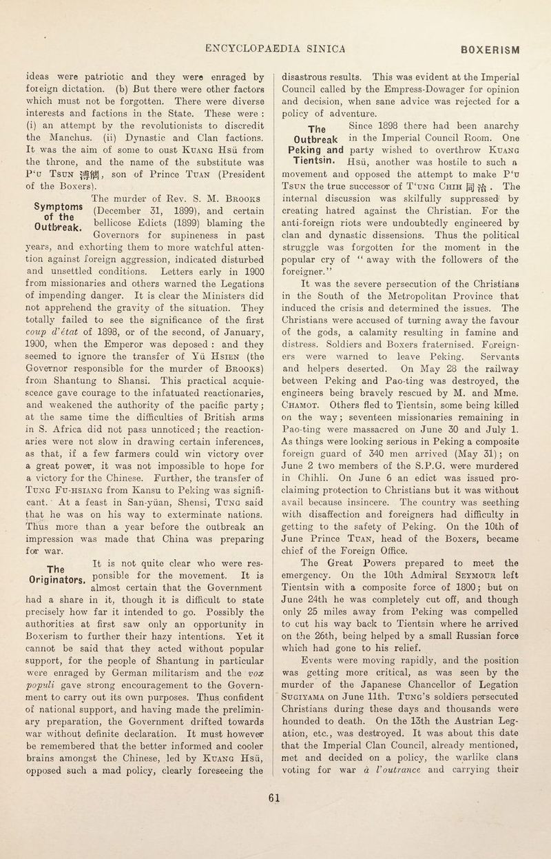 ideas were patriotic and they were enraged by foieign dictation, (b) But there were other factors which must not be forgotten. There were diverse interests and factions in the State. These were : (i) an attempt by the revolutionists to discredit the Manchus. (ii) Dynastic and Clan factions. It was the aim of some to oust Kuang Hsii from the throne, and the name of the substitute was P‘u Tsun son of Prince Tuan (President of the Boxers). The murder of Rev. S. M. Brooks W-* (December 31, 1899), and certain Outbreak bellicose Edicts (1899) blaming the Governors for supineness in past years, and exhorting them to more watchful atten¬ tion against foreign aggression, indicated disturbed and unsettled conditions. Letters early in 1900 from missionaries and others warned the Legations of impending danger. It is clear the Ministers did not apprehend the gravity of the situation. They totally failed to see the significance of the first coup cVetat of 1898, or of the second, of January, 1900, when the Emperor was deposed : and they seemed to ignore the transfer of Yu Hsien (the Governor responsible for the murder of Brooks) from Shantung to Shansi. This practical acquie¬ scence gave courage to the infatuated reactionaries, and weakened the authority of the pacific party; at the same time the difficulties of British arms in S. Africa did not pass unnoticed ; the reaction¬ aries were not slow in drawing certain inferences, as that, if a few farmers could win victory over a great power, it was not impossible to hope for a victory for the Chinese. Further, the transfer of Tung Fu-hsiang from Kansu to Peking was signifi¬ cant. At a feast in San-yuan, Shensi, Tung said that he was on his way to exterminate nations. Thus more than a year before the outbreak an impression was made that China was preparing for war. The ^ *S n°k c^ear wb° were res- Originators Pons^ble for the movement. It is almost certain that the Government had a share in it, though it is difficult to state precisely how far it intended to go. Possibly the authorities at first saw only an opportunity in Boxerism to further their hazy intentions. Yet it cannot be said that they acted without popular support, for the people of Shantung in particular were enraged by German militarism and the vox populi gave strong encouragement to the Govern¬ ment to carry out its own purposes. Thus confident of national support, and having made the prelimin¬ ary preparation, the Government drifted towards war without definite declaration. It must however be remembered that the better informed and cooler brains amongst the Chinese, led by Kuang Hsii, opposed such a mad policy, clearly foreseeing the disastrous results. This was evident at the Imperial Council called by the Empress-Dowager for opinion and decision, when sane advice was rejected for a policy of adventure. Since 1898 there had been anarchy Outbreak in the Imperial Council Room. One Peking and party wished to overthrow Kuang Tientsin. Hsii, another was hostile to such a movement and opposed the attempt to make P‘u Tsun the true successor of T‘ung Chih JfjJ yfj . The internal discussion was skilfully suppressed' by creating hatred against the Christian. For the anti-foreign riots were undoubtedly engineered by clan and dynastic dissensions. Thus the political struggle was forgotten for the moment in the popular cry of “ away with the followers of the foreigner.” It was the severe persecution of the Christians in the South of the Metropolitan Province that induced the crisis and determined the issues. The Christians were accused of turning av/ay the favour of the gods, a calamity resulting in famine and distress. Soldiers and Boxers fraternised. Foreign¬ ers were warned to leave Peking. Servants and helpers deserted. On May 28 the railway between Peking and Pao-ting was destroyed, the engineers being bravely rescued by M. and Mme. Chamot. Others fled to Tientsin, some being killed on the way; seventeen missionaries remaining in Pao-ting were massacred on June 30 and July 1. As things were looking serious in Peking a composite foreign guard of 340 men arrived (May 31) ; on June 2 two members of the S.P.G. were murdered in Chihli. On June 6 an edict was issued pro¬ claiming protection to Christians but it was without avail because insincere. The country was seething with disaffection and foreigners had difficulty in getting to the safety of Peking. On the 10th of June Prince Tuan, head of the Boxers, became chief of the Foreign Office. The Great Powers prepared to meet the emergency. On the 10th Admiral Seymour left Tientsin with a composite force of 1800; but on June 24th he was completely cut off, and though only 25 miles away from Peking was compelled to cut his way back to Tientsin where he arrived on the 26th, being helped by a small Russian force which had gone to his relief. Events were moving rapidly, and the position was getting more critical, as was seen by the murder of the Japanese Chancellor of Legation Sugiyama on June 11th. Tung’s soldiers persecuted Christians during these days and thousands were hounded to death. On the 13th the Austrian Leg¬ ation, etc., was destroyed. It was about this date that the Imperial Clan Council, already mentioned, met and decided on a policy, the warlike clans voting for war a Voutrance and carrying their