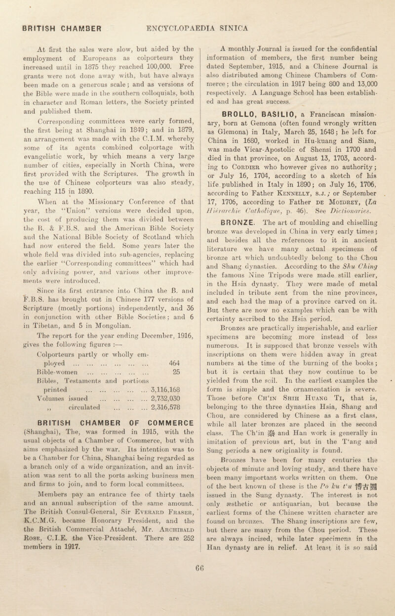 At first the sales were slow, but aided by the employment of Europeans as colporteurs they increased until in 1875 they reached 100,000. Free grants were not done away with, but have always been made on a generous scale; and as versions of the Bible were made in the southern colloquials, both in character and Roman letters, the Society printed and published them. Corresponding committees were early formed, the first being at Shanghai in 1849 ; and in 1879, an arrangement was made with the C.I.M. whereby some of its agents combined colportage with evangelistic work, by which means a very large number of cities, especially in North China, were first provided with the Scriptures. The growth in the use of Chinese colporteurs was also steady, reaching 115 in 1890. * When at the Missionary Conference of that year, the “Union” versions were decided upon, the cost of producing them was divided between the B. & F.B.S. and the American Bible Society and the National Bible Society of Scotland which had now entered the field. Some years later the whole field was divided into sub-agencies, replacing the earlier “Corresponding committees” which had only advising power, and various other improve¬ ments were introduced. Since its first entrance into China the B. and F.B.S. has brought out in Chinese 177 versions of Scripture (mostly portions) independently, and 36 in conjunction with other Bible Societies; and 6 in Tibetan, and 5 in Mongolian. The report for the year ending December, 1916, gives the following figures :— Colporteurs partly or wholly em¬ ployed . 464 Bible-women . 25 Bibles, Testaments and portions printed .3,116,168 Volumes issued . 2,732,030 ,, circulated .2,316,578 BRITISH CHAMBER OF COMMERCE (Shanghai), The, was formed in 1915, with the usual objects of a Chamber of Commerce, but with aims emphasized by the war. Its intention was to be a Chamber for China, Shanghai being regarded as a branch only of a wide organization, and an invit¬ ation was sent to all the ports asking business men and firms to join, and to form local committees. Members pay an entrance fee of thirty taels and an annual subscription of the same amount. The British Consul-General, Sir Everaiid Fraser, K.C.M.G. became Honorary President, and the the British Commercial Attache, Mr. Archibald Rose, C.I.E. the Vice-President. There are 252 members in 1917. A monthly Journal is issued for the confidential information of members, the first number being dated September, 1915, and a Chinese Journal is also distributed among Chinese Chambers of Com¬ merce ; the circulation in 1917 being 800 and 13,000 respectively. A Language School has been establish¬ ed and has great success. BROLLO, BASILIO, a Franciscan mission¬ ary, born at Gemona (often found wrongly written as Glemona) in Italy, March 25, 1648; he left for China in 1680, worked in Hu-kuang and Siam, was made Vicar-Apostolic of Shensi in 1700 and died in that province, on August 13, 1703, accord¬ ing to Cordier who however gives no authority; or July 16, 1704, according to a sketch of his life published in Italy in 1890; on July 16, 1706, according to Father Kennelly, s.j. ; or September 17, 1706, according to Father de Moidrey, [La Hierarchic Catholique, p. 46). See Dictionaries. BRONZE. The art of moulding and chiselling bronze was developed in China in very early times; and besides all the references to it in ancient literature we have many actual specimens of bronze art which undoubtedly belong to the Chou and Shang dynasties. According to the Shu Ching the famous Nine Tripods were made still earlier, in the Hsia dynasty. They were made of metal included in tribute sent from the nine j^rovinces, and each had the map of a province carved on it. But there are now no examples which can be with certainty ascribed to the Hsia period. Bronzes are practically imperishable, and earlier specimens are becoming more instead of less numerous. It is supposed that bronze vessels with inscriptions on them were hidden away in great numbers at the time of the burning of the books; but it is certain that they now continue to be yielded from the soil. In the earliest examples the form is simple and the ornamentation is severe. Those before ChTn Shih Huang Ti, that is, belonging to the three dynasties Hsia, Shang and Chou, are considered by Chinese as a first class, while all later bronzes are placed in the second class. The Ch‘in |£| and Han work is generally in imitation of previous art, but in the T‘ang and Sung periods a new originality is found. Bronzes have been for many centuries the objects of minute and loving study, and there have been many important works written on them. One of the best known of these is the Po leu t‘u tie’ll issued in the Sung dynasty. The interest is not only aesthetic or antiquarian, but because the earliest forms of the Chinese written character are found on bronzes. The Shang inscriptions are few, but there are many from the Chou period. These are always incised, while later specimens in the Han dynasty are in relief. At least it is so said 60