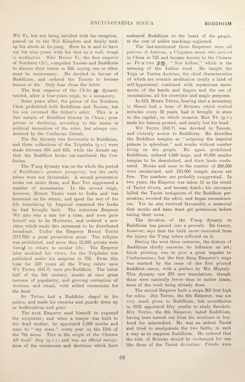 Wu Ti, but not being satisfied with his reception, passed on to the Wei Kingdom and finally took up his abode at Lo-yang. Here he is said to have sat for nine years with his face to a wall, wrapt in meditation. Wen Hsuan Ti, the first emperor of Northern Ch‘i, compelled Taoists and Buddhists to discuss their tenets in 555, saying one or other must be unnecessary. He decided in favour of Buddhism, and ordered the Taoists to become bonzes or die. Only four chose the latter. The first emperor of the CITen dynasty retired, after a four-years reign, to a monastery. Some years after, the prince of the Northern Chou prohibited both Buddhism and Taoism, but his son reversed the father’s edict. This is a fair sample of Buddhist history in China; pros¬ perous or declining, according to the tastes or political necessities of the ruler, but always con¬ demned by the Confucian literati. The Sui dynasty was favourable to Buddhism, and three collections of the Tripitaka were made between 594 and 616, while the Annals say that the Buddhist books out-numbered the Con¬ fucian. The T'ang dynasty was on the whole the period of Buddhism’s greatest prosperity, but the early rulers were not favourable. A second persecution broke out under them, and Kao Tsu suppressed a number of monasteries. In the second reign, however, Hsuan Tsang went to India and was honoured on his return, and spent the rest of his life translating by Imperial command the books he had brought, back. The notorious Empress Wu also was a nun for a time, and even gave herself out to be Maitreya, and ordered a new sutra which made this statement to be distributed broadcast. Under the Emperor Hsuan Tsung (713-756) a great persecution arose. The religion was prohibited, and more than 12,000 priests were forced to return to secular life. The Emperor later modified his views, for the Tripitaka was published under his auspices in 730. From this time for 150 years all the T‘ang rulers save Wu Tsung (841-7) were pro-Buddhist. The latter half of the 8th century, marks at once great increase of pojiularity, and growing corruption of doctrine and ritual, with added ceremonies for the dead. Su Tsung had a Buddhist chapel in his palace, and made his eunuchs and guards dress up as bodhisattvas and genii. The next Emperor used himself to expound the scriptures; and when a temple was built to his dead mother, he appointed 1,000 monks and nuns to “ say mass ” every year on the 15th of the 7th moon. This is the origin of the Chinese All Souls’ Day (q.v.) ; and was an official recogn¬ ition of the ceremonies and doctrines which have endeared Buddhism to the heart of the people, at the cost of nobler teachings neglected. The last-mentioned three Emperors were all patrons of Amogha, a Cingalese monk who arrived in China in 733 and became known to the Chinese as Pu-iCung “ Not hollow,” which is the meaning of the Indian word. He taught the Yoga or Tantra doctrine, the chief characteristics of which are ecstatic meditation (really a kind of self-hypnotism) combined with mysterious move¬ ments of the hands and fingers and the use of incantations, all for exorcistic and magic purposes. In 819, Hsien Tsung, hearing that a monastery in Shensi had a bone of Buddha which worked miracles every 30 years, had it brought in state to the capital; on which occasion Han Yu (q-v.) made his famous protest, and nearly lost his head. Wu Tsung (841-7) was devoted to Taoism, and violently averse to Buddhism. He describes the Buddhist temples as “ eclipsing the imperial palaces in splendour,” and monks without number living on the people. He again prohibited Buddhism, ordered 4,600 large, and 40,000 smaller temples to be demolished, and their lands confis¬ cated. Monks and nuns to the number of 260,500 were secularized, and 150,000 temple slaves set free. The numbers are probably exaggerated. In two years, the Emperor was taken ill as the result of Taoist elixirs, and became dumb; his successor killed the Taoist instigators of the Buddhist per¬ secution, revoked the edict, and began reconstruct¬ ion. Yet he also received favourably a memorial that monks and nuns must get permission before taking their vows. The devotion of the T‘ang dynasty to Buddhism has passed into a proverb. De Groot, however, says that the faith never recovered from the injury the T!ang rulers inflicted on it. During the next three centuries, the history of Buddhism chiefly concerns its influence on art; block printing was to give a great impulse to Confucianism ; but the first Sung Emperor’s reign was marked by the issue of the first printed Buddhist canon, with a preface by His Majesty. This dynasty saw 274 new translations, though these wrere naturally fewer than in earlier times, most of the work being already done. The second Emperor built a stupa 360 feet high for relics. Jen Tsung, the 4th Emperor, was not very much given to Buddhism, but nevertheless in 1035 appointed fifty youths to study Sanskrit. Hui Tsung, the 8th Emperor, hated Buddhism, having been turned out from his novitiate in boy¬ hood for misconduct. He was an ardent Taoist and tried to amalgamate the two faiths, in such a way as to suppress Buddhism. He ordered that the title of Buddha should be exchanged for one like those of the Taoist divinities. Priests were