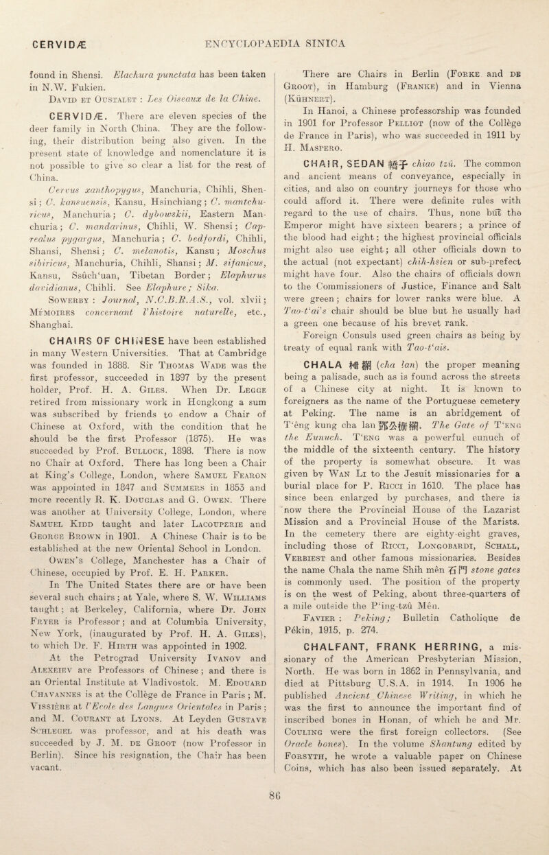 found in Shensi. Elachura 'punctata has been taken in N.W. Fukien. David et Otjstalet : Les Oiseaux de la Chine. CER VI D/E. There are eleven species of the deer family in North China. They are the follow¬ ing, their distribution being also given. In the present state of knowledge and nomenclature it is not possible to give so clear a list for the rest of China. Cervus xanthopygus, Manchuria, Chihli, Shen¬ si ; C. kansuensis, Kansu, Hsinchiang; C. mantchu- ricus, Manchuria; C. dybowskii, Eastern Man¬ churia ; C. mandarinus, Chihli, W. Shensi; Cap- realus pygargus, Manchuria; C. bedfordi, Chihli, Shansi, Shensi; C. melanotic,, Kansu; Moschus sibiricus, Manchuria, Chihli, Shansi; M. sifanicus, Kansu, SsudTuan, Tibetan Border; Elaphurus davidianus, Chihli. See Elaphure; Sika. Sowerby : Journal, N.C.B.B.A.S., vol. xlvii; Mfmoires concernant Vhistoire naturelle, etc., Shanghai. CHAIRS OF CHINESE have been established in many Western Universities. That at Cambridge was founded in 1888. Sir Thomas Wade was the first professor, succeeded in 1897 by the present holder, Prof. H. A. Giles. When Dr. Legge retired from missionary work in Hongkong a sum was subscribed by friends to endow a Chair of Chinese at Oxford, with the condition that he should be the first Professor (1875). He w7as succeeded bv Prof. Bullock, 1898. There is now no Chair at Oxford. There has long been a Chair at King’s College, London, where Samuel Fearon was appointed in 1847 and Summers in 1853 and more recently R. K. Douglas and G. Owen. There was another at University College, London, where Samuel Kidd taught and later Lacouperie and George Brown in 1901. A Chinese Chair is to be established at the new Oriental School in London. Owen’s College, Manchester has a Chair of Chinese, occupied by Prof. E. H. Parker. In The United States there are or have been several such chairs; at Yale, where S. W. Williams taught; at Berkeley, California, where Dr. John Fryer is Professor; and at Columbia University, New York, (inaugurated by Prof. H. A. Giles), to which Dr. F. Hirth was appointed in 1902. At the Petrograd University Ivanov and Alexeiev are Professors of Chinese; and there is an Oriental Institute at Vladivostok. M. Edouard Chavannes is at the College de France in Paris ; M. Vissiere at VEcole dec Langues Orientates in Paris ; and M. Courant at Lyons. At Leyden Gustave Schlegel was professor, and at his death was succeeded by J. M. de Groot (now Professor in Berlin). Since his resignation, the Chair has been vacant. There are Chairs in .Berlin (Forke and de Groot), in Hamburg (Franke) and in Vienna (Kuhnert). In Hanoi, a Chinese professorship was founded in 1901 for Professor Pelliot (now of the College de France in Paris), who was succeeded in 1911 by II. Masrero. CHAIR, SEDAN chiao tzu. The common and ancient means of conveyance, especially in cities, and also on country journeys for those who could afford it. There were definite rules with regard to the use of chairs. Thus, none but the Emperor might have sixteen bearers; a prince of the blood had eight; the highest provincial officials might also use eight; all other officials down to the actual (not expectant) chih-hsien or sub-prefect might have four. Also the chairs of officials down to the Commissioners of Justice, Finance and Salt were green; chairs for lower ranks were blue. A Tao-Pai’s chair should be blue but he usually had a green one because of his brevet rank. Foreign Consuls used green chairs as being by treaty of equal rank with Tao-Pais. CHALA F® jff (cha lan) the proper meaning being a palisade, such as is found across the streets of a Chinese city at night. It is known to foreigners as the name of the Portuguese cemetery at Peking. The name is an abridgement of T‘eng kung cha lan The Gate of T‘eng the Eunuch. T£eng w7as a powerful eunuch of the middle of the sixteenth century. The history of the property is somewhat obscure. It was given by Wan Li to the Jesuit missionaries for a burial place for P. Ricci in 1610. The place has since been enlarged by purchases, and there is now there the Provincial House of the Lazarist Mission and a Provincial House of the Marists. In the cemetery there are eighty-eight graves, including those of Ricci, Longobardi, Schall, Verbiest and other famous missionaries. Besides the name Chala the name Shih men 75 Ff stone gates is commonly used. The position of the property is on the west of Peking, about three-quarters of a mile outside the P‘ing-tzu Men. Favier : Peking; Bulletin Catholique de Peldn, 1915, p. 274. CHALFANT, FRANK HERRING , a mis¬ sionary of the American Presbyterian Mission, North. He was born in 1862 in Pennsylvania, and died at Pittsburg U.S.A. in 1914. In 1906 he published Ancient Chinese Writing, in which he was the first to announce the important find of inscribed bones in Honan, of which he and Mr. Couling were the first foreign collectors. (See Oracle bones). In the volume Shantung edited by Forsyth, he wrote a valuable paper on Chinese Coins, which has also been issued separately. At 8G