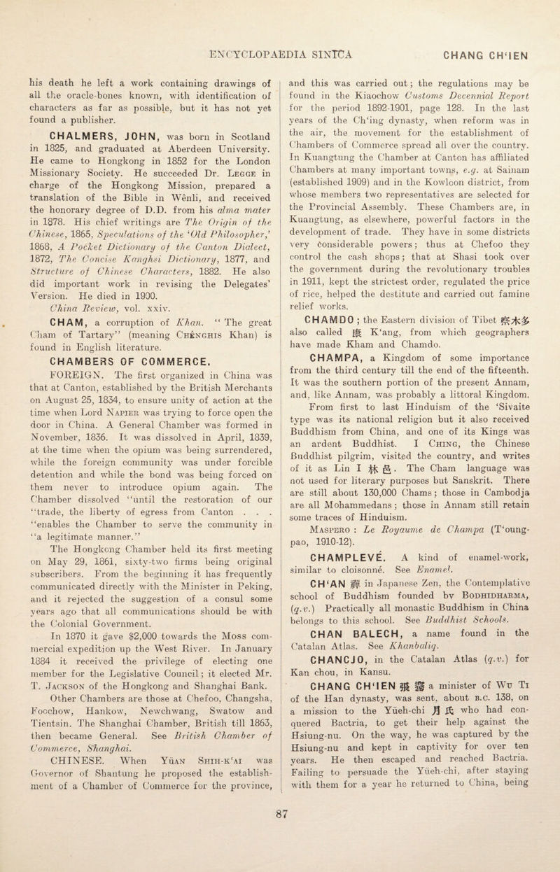 his death he left a work containing drawings of all the oracle-bones known, with identification of characters as far as possible, but it has not yet found a publisher. CHALMERS, JOHN, was born in Scotland in 1825, and graduated at Aberdeen University. He came to Hongkong in 1852 for the London Missionary Society. He succeeded Dr. Legge in charge of the Hongkong Mission, prepared a translation of the Bible in Wenli, and received the honorary degree of D.D. from his alma mater in 1878. His chief writings are The Origin of the Chinese, 1865, Speculations of the ‘Old Philosopher,’ 1868, A Pocket Dictionary of the Canton Dialect, 1872, The Concise Kcmghsi Dictionary, 1877, and Structure of Chinese Characters, 1882. He also did important work in revising the Delegates’ Version. He died in 1900. China Review, vol. xxiv. CHAM, a corruption of Khan. “ The great Cham of Tartary” (meaning C'henghis Khan) is found in English literature. CHAMBERS OF COMMERCE. FOREIGN. The first organized in China was that at Canton, established by the British Merchants on August 25, 1834, to ensure unity of action at the time when Lord Napier was trying to force open the door in China. A General Chamber was formed in November, 1836. It was dissolved in April, 1839, at the time when the opium was being surrendered, while the foreign community was under forcible detention and while the bond was being forced on them never to introduce opium again. The Chamber dissolved “until the restoration of our “trade, the liberty of egress from Canton . . . “enables the Chamber to serve the community in “a legitimate manner.” The Hongkong Chamber held its first meeting on May 29, 1861, sixtv-two firms being original subscribers. From the beginning it has frequently communicated directly with the Minister in Peking, and it rejected the suggestion of a consul some years ago that all communications should be with the Colonial Government. In 1870 it gave $2,000 towards the Moss com¬ mercial expedition up the West River. In January 1884 it received the privilege of electing one member for the Legislative Council; it elected Mr. T. Jackson of the Hongkong and Shanghai Bank. Other Chambers are those at Chefoo, Changsha, Foochow, Hankow, Newchwang, Swatow and Tientsin. The Shanghai Chamber, British till 1863, then became General. See British Chamber of Commerce, Shanghai. CHINESE. WThen Yuan Shih-kcai was Governor of Shantung he proposed the establish¬ ment of a Chamber of Commerce for the province, and this was carried out; the regulations may be found in the Kiaochow Customs Decennial Report for the period 1892-1901, page 128. In the last years of the Ch‘ing dynasty, when reform was in the air, the movement for the establishment of Chambers of Commerce spread all over the country. In Kuangtung the Chamber at Canton has affiliated Chambers at many important towns, e.g. at Sainam (established 1909) and in the Kowloon district, from whose members two representatives are selected for the Provincial Assembly. These Chambers are, in Kuangtung, as elsewhere, powerful factors in the development of trade. They have in some districts very Considerable powers; thus at Chefoo they control the cash shops; that at Shasi took over the government during the revolutionary troubles in 1911, kept the strictest order, regulated the price of rice, helped the destitute and carried out famine relief works. CHAM DO ; the Eastern division of Tibet also called ^ K‘ang, from which geographers have made Kham and Chamdo. CHAMPA, a Kingdom of some importance from the third century till the end of the fifteenth. It was the southern portion of the present Annam, and, like Annam, was probably a littoral Kingdom. From first to last Hinduism of the ‘Sivaite type wras its national religion but it also received Buddhism from China, and one of its Kings was an ardent Buddhist. I Ching, the Chinese Buddhist pilgrim, visited the country, and writes of it as Lin I ^. The Cham language was not used for literary purposes but Sanskrit. There are still about 130,000 Chams; those in Cambodja are all Mohammedans; those in Annam still retain some traces of Hinduism. Maspero : Le Royaume de Champa (T‘oung- pao, 1910-12). CHAMPLEVE. A kind of enamel-work, similar to cloisonne. See Enamel. CH‘AN p. in Japanese Zen, the Contemplative school of Buddhism founded by Bodhedharma, (q.v.) Practically all monastic Buddhism in China belongs to this school. See Buddhist Schools. CHAN BALECH, a name found in the Catalan Atlas. See Khanbaliq. CHANCJO, in the Catalan Atlas {q.v.) for Kan chou, in Kansu. CHANG CH‘IEN 31 ^ a minister of Wu Ti of the Han dynasty, was sent, about b.c. 138, on a mission to the Yiieh-chi n & who had con¬ quered Bactria, to get their help against the Hsiung-nu. On the way, he was captured by the Hsiung-nu and kept in captivity for over ten years. He then escaped and reached Bactria. Failing to persuade the Yiieh-chi, after staying with them for a year he returned to China, being