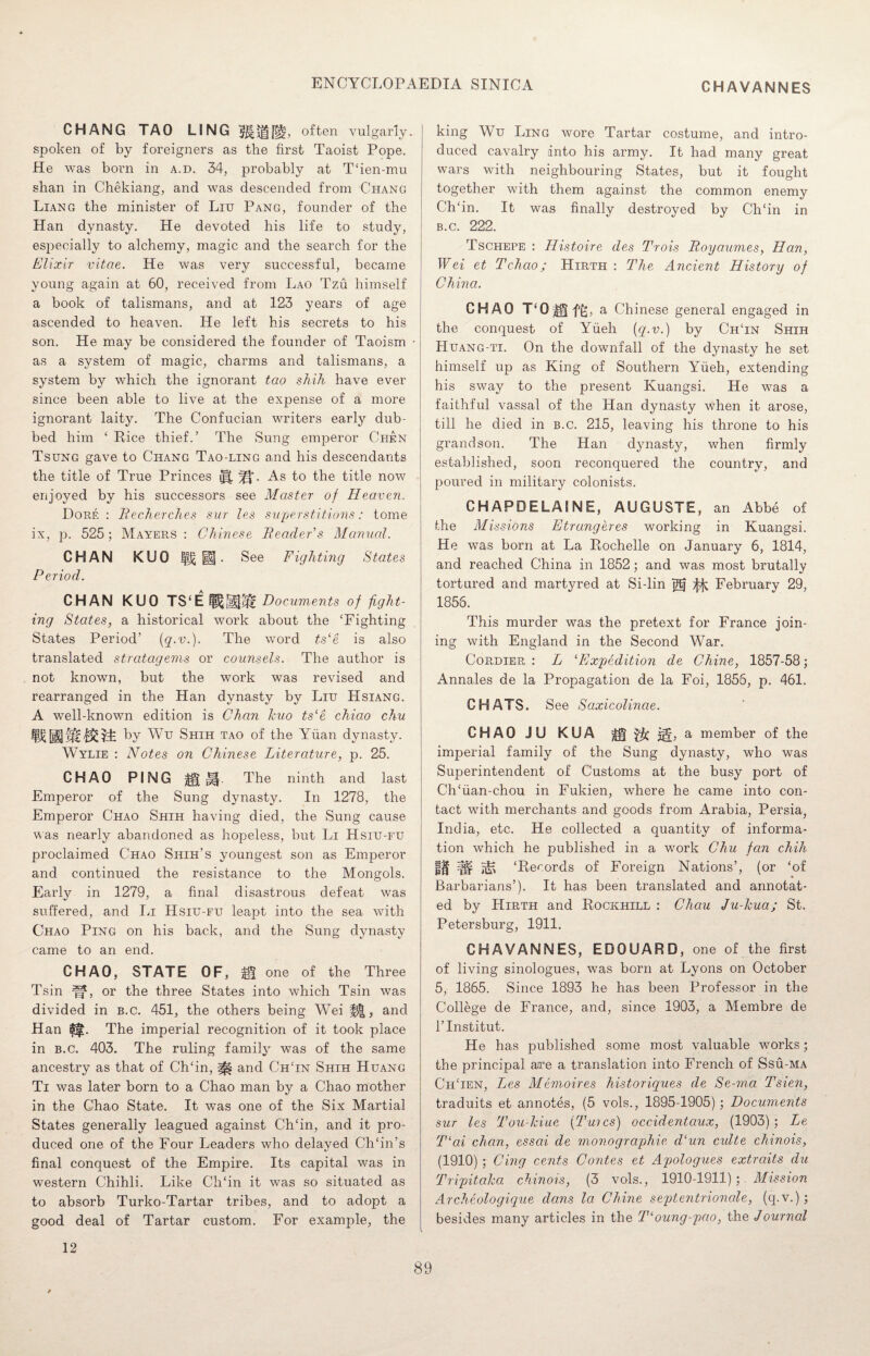 CHAVANNES CHANG TAO LING often vulgarly, spoken of by foreigners as the first Taoist Pope. He was born in a.d. 34, probably at T‘ien-mu slian in Chekiang, and was descended from Chang Liang the minister of Liu Pang, founder of the Han dynasty. He devoted his life to study, especially to alchemy, magic and the search for the Elixir vitae. He was very successful, became young again at 60, received from Lao Tzu himself a book of talismans, and at 123 years of age ascended to heaven. He left his secrets to his son. He may be considered the founder of Taoism as a system of magic, charms and talismans, a system by which the ignorant tao shih have ever since been able to live at the expense of a more ignorant laity. The Confucian writers early dub¬ bed him ‘ Rice thief.’ The Sung emperor Chen Tsung gave to Chang Tao-ling and his descendants the title of True Princes y|. As to the title now enjoyed by his successors see Master of Heaven. Dorf. : Becherches sur les superstitions: tome ix, p. 525; Mayers : Chinese Beader’s Manual. CHAN KUO i|£ m . See Fighting States Period. CHAN KUO Documents of fight¬ ing States, a historical work about the ‘Fighting States Period’ {q-v.). The word ts‘e is also translated stratagems or counsels. The author is not known, but the work was revised and rearranged in the Han dynasty by Liu Hsiang. A well-known edition is Chan kuo ts‘e chiao chu by Wu Shih tao of the Yuan dynasty. Wylie : Notes on Chinese Literature, p. 25. CHAO PING |§t|§. The ninth and last Emperor of the Sung dynasty. In 1278, the Emperor Chao Shih having died, the Sung cause was nearly abandoned as hopeless, but Li Hsiu-fu proclaimed Chao Siiih’s youngest son as Emperor and continued the resistance to the Mongols. Early in 1279, a final disastrous defeat was suffered, and In Hsiu-fu leapt into the sea with Chao Ping on his back, and the Sung dynasty came to an end. CHAO, STATE OF, Hi one of the Three Tsin or the three States into which Tsin was divided in b.c. 451, the others being Wei %%, and Han §|l. The imperial recognition of it took place in b.c. 403. The ruling family was of the same ancestry as that of Ch‘in, and ChTn Shih Huang Ti was later born to a Chao man by a Chao mother in the Chao State. It was one of the Six Martial States generally leagued against Ch‘in, and it pro¬ duced one of the Four Leaders who delayed Ch‘in’s final conquest of the Empire. Its capital was in western Chihli. Like Ch‘in it was so situated as to absorb Turko-Tartar tribes, and to adopt a good deal of Tartar custom. For example, the king Wu Ling wore Tartar costume, and intro¬ duced cavalry into his army. It had many great wars with neighbouring States, but it fought together with them against the common enemy Ch‘ in. It was finally destroyed by Ch‘in in b.c. 222. Tschepe : Histoire des Trois Boyaumes, Han, Wei et Tchao; Hirth : The Ancient History of China. CHAO T*0|2ft, a Chinese general engaged in the conquest of Yfieh (q.v.) by ChTn Shih Huang-ti. On the downfall of the dynasty he set himself up as King of Southern Yfieh, extending his sway to the present Kuangsi. He was a faithful vassal of the Han dynasty when it arose, till he died in b.c. 215, leaving his throne to his grandson. The Han dynasty, when firmly established, soon reconquered the country, and poured in military colonists. CHAPDELAINE, AUGUSTE, an Abbe of the Missions Etrungeres working in Kuangsi. He was born at La Rochelle on January 6, 1814, and reached China in 1852; and was most brutally tortured and martyred at Si-lin jgj ^ February 29, 1856. This murder was the pretext for France join¬ ing with England in the Second War. Cordier : L ‘Expedition cle Chine, 1857-58; Annales de la Propagation de la Foi, 1856, p. 461. CHATS. See Saxicolincie. CHAO JU KUA &§ a member of the imperial family of the Sung dynasty, who was Superintendent of Customs at the busy port of Ch‘fian-chou in Fukien, where he came into con¬ tact with merchants and goods from Arabia, Persia, India, etc. He collected a quantity of informa¬ tion which he published in a work Chu fan chih It W iiK ‘Records of Foreign Nations’, (or ‘of Barbarians’). It has been translated and annotat¬ ed by Hirth and Rockhill : Chau Ju-kua; St. Petersburg, 1911. CHAVANNES, EDOUARD, one of the first of living sinologues, was born at Lyons on October 5, 1865. Since 1893 he has been Professor in the College de France, and, since 1903, a Membre de l’Institut. He has published some most valuable works; the principal are a translation into French of Ssu-ma Ch‘ien, Lyes Memoires historiques de Se-ma Tsien, traduits et annotes, (5 vols., 1895-1905) ; Documents sur les Tou-kiue (Tuics) occidentaux, (1903) ; Le T‘ai chan, essai de monographic d‘un culte chinois, (1910) ; Cing cents Contes et Apologues extraits du Tripitaka chinois, (3 vols., 1910-1911); Mission Archeologique dans la Chine septentrionale, (q.v.); besides many articles in the T'oung-pao, the Journal 12