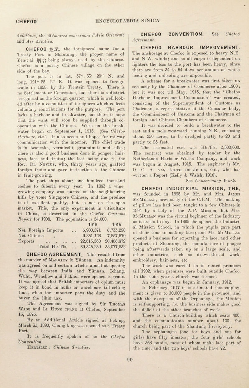 Asiotique, the Memoires concernant VAsie Orientate and Ars Asiatica. CHEFOO the foreigners name for a Treaty Port in Shantung; the proper name of Yen-t‘ai ^ ^ being always used by the Chinese. Chefoo is a purely Chinese village on the other side of the bay. The port is in lat. 37° 33' 20 N. and long. 121° 25r 2 E. It was opened to foreign trade in 1858, by the Tientsin Treaty. There is no Settlement or Concession, but there is a district recognised as the foreign quarter, which is well look¬ ed after by a committee of foreigners which collects voluntary contributions for the purpose. The port lacks a harbour and breakwater, but there is hope that the want will soon be supplied through co¬ operation with the Chinese. Work on the break¬ water began on September 1, 1915. (See Chefoo Harbour, etc.) It also needs and hopes for railway communication with the interior. The chief trade is in beancake, vermicelli, groundnuts and silks; there is also a good business done in pongee, hair¬ nets, lace and fruits; the last being due to the Rev. Dr. Nevitjs, who, thirty years ago, grafted foreign fruits and gave instruction to the Chinese in fruit-growing. The port ships about one hundred thousand coolies to Siberia every year. In 1893 a wine¬ growing company was started on the neighbouring hills by some Singapore Chinese, and the produce is of excellent quality, but is not on the open market. This, the only experiment in viticulture in China, is described in the Chefoo Customs Report for 1908. The population is 54,000. 1915 1916 Net Foreign Imports ... 6,900,571 6,733,290 Net Chinese „ ... 9,831,128 7,857,570 Exports . 22,613,560 20,486,972 Total Hk.Tls. ... 39,345,259 35,077,832 CHEFOO AGREEMENT. This resulted from the murder of Margary in Yunnan. An indemnity was agreed on and certain articles aimed at opening the way between India and Yunnan. Ichang, Wuhu, Wenchow and Pakhoi were opened to trade. It was agreed that British importers of opium must keep it in bond in hulks or warehouse till selling time, when the importer pays the duty and the buyer the likin tax. The Agreement was signed by Sir Thomas Wade and Li Hung chang at Chefoo, September 13, 1876. By an Additional Article signed at Peking, March 31, 1890, Chung-king was opened as a Treaty Port. It is frequently spoken of as the Chefoo Convention. Hertslet : Chinese Treaties. CHEFOO CONVENTION. See Chefoo Agreement. CHEFOO HARBOUR IMPROVEMENT. The anchorage at Chefoo is exposed to heavy N.E. and N.W. winds ; and as all cargo is dependent on lighters the loss to the port has been heavy, since there are from 34 to 54 days per annum on which loading and unloading are impossible. A scheme for a breakwater was first taken up seriously by the Chamber of Commerce after 1900; but it was not till May, 1913, that the “Chefoo Harbour Improvement Commission” was created, consisting of the Superintendent of Customs as Chairman, a representative of the Consular body, the Commissioner of Customs and the Chairmen of foreign and Chinese Chambers of Commerce. It was decided to build a breakwater to the east and a mole westward, running N.E., enclosing about 250 acres, to be dredged partly to 20 and partly to 25 feet. The estimated cost was Hk.Tls. 2,500,000. The contract was obtained by tender by the Netherlands Harbour Works Company, and work was begun in August, 1915. The engineer is Mr. O. C. A. van Lidth de Jeude, c.e., who has written a Report (Kelly & Walsh, 1916). See Conservancy Worlc. CHEFOO INDUSTRIAL MISSION, THE, was founded in 1895 by Mr. and Mrs. James McMullan, previously of the C.I.M. The making of pillow lace had been taught to a few Chinese in 1894 by a lacly of the A.P. Mission, but Mrs. McMullan was the virtual beginner of the Industry as it exists to-day. In 1895 she opened the Industri¬ al Mission School, in which the pupils gave part of their time to making lace ; and Mr. McMullan opened a business for exporting the lace, and other products of Shantung, the manufacture of pongee being afterwards taken up on a large scale, and other industries, such as drawn-thread work, embroidery, hair-nets, etc. The work was carried on in rented premises till 1902, when premises were built outside Chefoo. In the same year a church was formed. An orphanage was begun in January, 1912. In February, 1917 it is estimated that employ¬ ment is given to 10,000 people in the province; and with the exception of the Orphanage, the Mission is self-supporting, i.e. the business side makes good the deficit of the other branches of work. There is a Church-building which seats 400, and the communicants number about 100, the church being part of the Shantung Presbytery. The orphanages (one for boys and one for girls) have fifty inmates; the four girls’ schools have 368 pupils, most of whom make lace part of the time, and the two boys’ schools have 72.