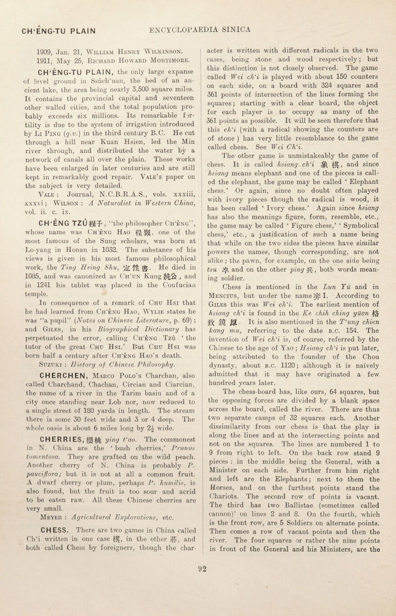 1909, Jan. 21, William Henry Wilkinson. 1911, May 25, Richard Howard Mortimore. CH‘ENG-TU PLAIN, the only large expanse of level ground in SsucKuan, the bed of an an¬ cient lake, the area being nearly 3,500 square miles. It contains the provincial capital and seventeen other walled cities, and the total population pro¬ bably exceeds six millions. Its remarkable fer¬ tility is due to the system of irrigation introduced by Li Ping {q.v.) in the third century B.C. He cut through a hill near Kuan Hsien, led the Min river through, and distributed the water by a network of canals all over the plain. These works have been enlarged in later centuries and are still kept in remarkably good repair. Vale’s paper on the subject is very detailed. Vale : Journal, N.C.B.R.A.S., vols. xxxiii, xxxvi; Wilson : A Naturalist in Western China, vol. ii. c. ix. CH‘ENG TZUIMR, “the philosopher Ch'eng”, whose name was Ch'eng Hao Hff , one of the most famous of the Sung scholars, was born at Lo-yang in Honan in 1032. The substance of his views is given in his most famous philosophical work, the Ting Hsing Shu, |g:. He died in 1085, and was canonized as Ch‘un Kung , and in 1241 his tablet was placed in the Confucian temple. In consequence of a remark of Chu Hsi that he had learned from Ch‘eng Hao, Wylie states he was “a pupil” (Notes on Chinese Literature, p. 69) ; and Giles, in his Biographical Dictionary has perpetuated the error, calling Ch'eng Tzu * the tutor of the great Chu Hsi.’ But Chu Hsi was born half a century after Ch'eng Hao’s death. Suzuki : History of Chinese Philosophy. CHERCHEN, Marco Polo’s Charchan, also called Charchand, Chachan, Circian and Ciarcian, the name of a river in the Tarim basin and of a city once standing near Lob nor, now reduced to a single street of 180 yards in length. The stream there is some 30 feet wide and 3 or 4 deep. The whole oasis is about 6 miles long by 2^ wide. CHERRIES, ying t‘ao. The commonest in N. China are the ‘ bush cherries,’ Prunus tomentosa. They are grafted on the wild peach. Another cherry of N. China is probably P. pauciflora; but it is not at all a common fruit. A dwarf cherry or plum, perhaps P. humilis, is also found, but the fruit is too sour and acrid to be eaten raw. All these Chinese cherries are very small. Meyer : Agricultural Explorations, etc. CHESS. There are two games in China called Ch‘i written in one case $£, in the other jtp, and both called Chess by foreigners, though the char¬ acter is written with different radicals in the two cases, being stone and wood respectively; but this distinction is not closely observed. The game called Wei ch‘i is played with about 150 counters on each side, on a board with 324 squares and 361 points of intersection of the lines forming the squares; starting with a clear board, the object for each player is to occupy as many of tho 361 points as possible. It will be seen therefore that this ch‘i (with a radical showing the counters are of stone ) has very little resemblance to the game called chess. See Wei Ch‘i. The other game is unmistakeably the game of chess. It is called hsiang ch‘i ^ ^, and since hsiang means elephant and one of the pieces is call¬ ed the elephant, the game may be called ‘ Elephant chess.’ Or again, since no doubt often played with ivory pieces though the radical is wood, it has been called ‘ Ivory chess.’ Again since hsiang has also the meanings figure, form, resemble, etc., the game may be called ‘ Figure chess,’ ‘ Symbolical chess,’ etc., a justification of such a name being that while on the two sides the pieces have similar powers the names, though corresponding, are not alike; the pawn, for example, on the one side being tsu 2^. and on the other ping -E5., both words mean¬ ing soldier. Chess is mentioned in the Lun Yu and in Mencius, but under the name 2^ I. According to Giles this was Wei ch‘i. The earliest mention of hsiang ch‘i is found in the Ke chih ching yuan & §g Jf(. It is also mentioned in the Tlung chien hang mu, referring to the date b.c. 154. The invention of Wei ch‘i is, of course, referred by the Chinese to the age of Yao ; Hsiang ch‘i is put later, being attributed to the founder of the Chou dynasty, about b.c. 1120; although it is naively admitted that it may have originated a few hundred years later. The chess-board has, like ours, 64 squares, but the opposing forces are divided by a blank space across the board, called the river. There are thus two separate camps of 32 squares each. Another dissimilarity from our chess is that the play is along the lines and at the intersecting points and not on the squares. The lines are numbered 1 to 9 from right to left. On the back row stand 9 pieces : in the middle being the General, with a Minister on each side. Further from him right and left are the Elephants; next to them the Horses, and on the furthest points stand the Chariots. The second row of points is vacant. The third has two Ballistae (sometimes called cannon)’ on lines 2 and 8. On the fourth, which is the front row, are 5 Soldiers on alternate points. Then comes a row of vacant points and then the river. The four squares or rather the nine points in front of the General and his Ministers, are the