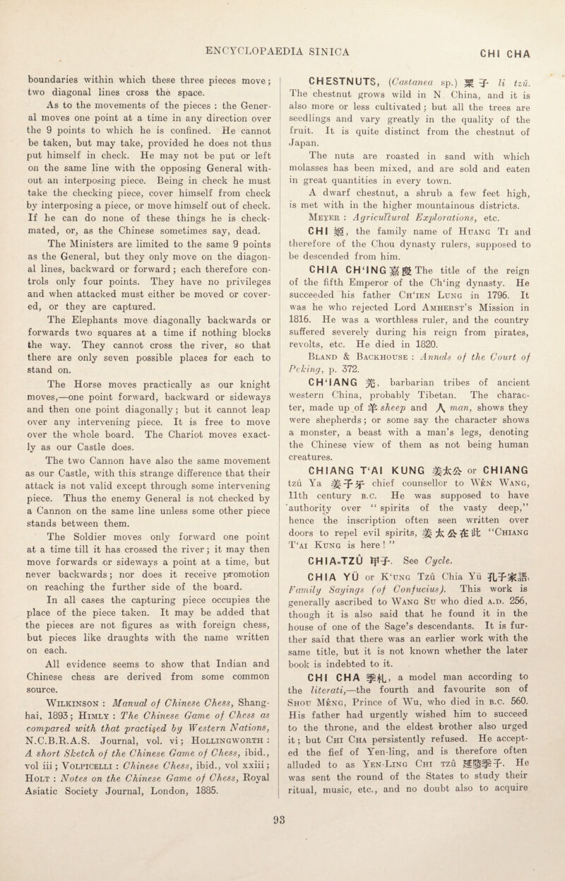 CHI CHA boundaries within which these three pieces move; two diagonal lines cross the space. As to the movements of the pieces : the Gener¬ al moves one point at a time in any direction over the 9 points to which he is confined. He cannot be taken, but may take, provided he does not thus put himself in check. He may not be put or left on the same line with the opposing General with¬ out an interposing piece. Being in check he must take the checking piece, cover himself from check by interposing a piece, or move himself out of check. If he can do none of these things he is check¬ mated, or, as the Chinese sometimes say, dead. The Ministers are limited to the same 9 points as the General, but they only move on the diagon¬ al lines, backward or forward; each therefore con¬ trols only four points. They have no privileges and when attacked must either be moved or cover¬ ed, or they are captured. The Elephants move diagonally backwards or forwards two squares at a time if nothing blocks the way. They cannot cross the river, so that there are only seven possible places for each to stand on. The Horse moves practically as our knight moves,—one point forward, backward or sideways and then one point diagonally; but it cannot leap over any intervening piece. It is free to move over the whole board. The Chariot moves exact¬ ly as our Castle does. The two Cannon have also the same movement as our Castle, with this strange difference that their attack is not valid except through some intervening piece. Thus the enemy General is not checked by a Cannon on the same line unless some other piece stands between them. The Soldier moves only forward one point at a time till it has crossed the river; it may then move forwards or sideways a point at a time, but never backwards; nor does it receive promotion on reaching the further side of the board. In all cases the capturing piece occupies the place of the piece taken. It may be added that the pieces are not figures as with foreign chess, but pieces like draughts with the name written on each. All evidence seems to show that Indian and Chinese chess are derived from some common source. Wilkinson : Manual of Chinese Chess, Shang¬ hai, 1893; Himly : The Chinese Game of Chess as compared with that practiced by Western Nations, N.C.B.R.A.S. Journal, vol. vi; Hollingworth : A short Sketch of the Chinese Game of Chess, ibid., vol iii; Volpicelli : Chinese Chess, ibid., vol xxiii; Holt : Notes on the Chinese Game of Chess, Royal Asiatic Society Journal, London, 1885. CHESTNUTS, (Castanea sp.) li tzu. The chestnut grows wild in N. China, and it is also more or less cultivated; but all the trees are seedlings and vary greatly in the quality of the fruit. It is quite distinct from the chestnut of Japan. The nuts are roasted in sand with which molasses has been mixed, and are sold and eaten in great quantities in every town. A dwarf chestnut, a shrub a few feet high, is met with in the higher mountainous districts. Meyer : Agricultural Explorations, etc. CHI j®j, the family name of Huang Ti and therefore of the Chou dynasty rulers, supposed to be descended from him. CH1A CH‘ING|Hl§| The title of the reign of the fifth Emperor of the Ch‘ing dynasty. He succeeded his father ChTen Lung in 1796. It was he who rejected Lord Amherst’s Mission in 1816. He was a worthless ruler, and the country suffered severely during his reign from pirates, revolts, etc. He died in 1820. Bland & Backhouse : Annals of the Court of Peking, p. 372. CH£IANG barbarian tribes of ancient western China, probably Tibetan. The charac¬ ter, made up of sheep and \ man, shows they were shepherds; or some say the character shows a monster, a beast with a man’s legs, denoting the Chinese view of them as not being human creatures. CHIANG T‘AI KUNG or CHIANG tzu Ya chief counsellor to Wen Wang, 11th century b.c. He was supposed to have ‘authority over “ spirits of the vasty deep,” hence the inscription often seen written over doors to repel evil spirits, “Chiang T‘ai Kung is here ! ” CH I A=TZU tff-J*. See Cycle. CHI A YU or K‘ung Tzu Chia Yu Family Sayings (of Confucius). This work is generally ascribed to Wang Su who died a.d. 256, though it is also said that he found it in the house of one of the Sage’s descendants. It is fur¬ ther said that there was an earlier work with the same title, but it is not known whether the later book is indebted to it. CHI CHA a model man according to the literati,—the fourth and favourite son of Shou Meng, Prince of Wu, who died in b.c. 560. His father had urgently wished him to succeed to the throne, and the eldest brother also urged it; but Chi Cha persistently refused. He accept¬ ed the fief of Yen-ling, and is therefore often alluded to as Yen-Ling Chi tzu He was sent the round of the States to study their ritual, music, etc., and no doubt also to acquire
