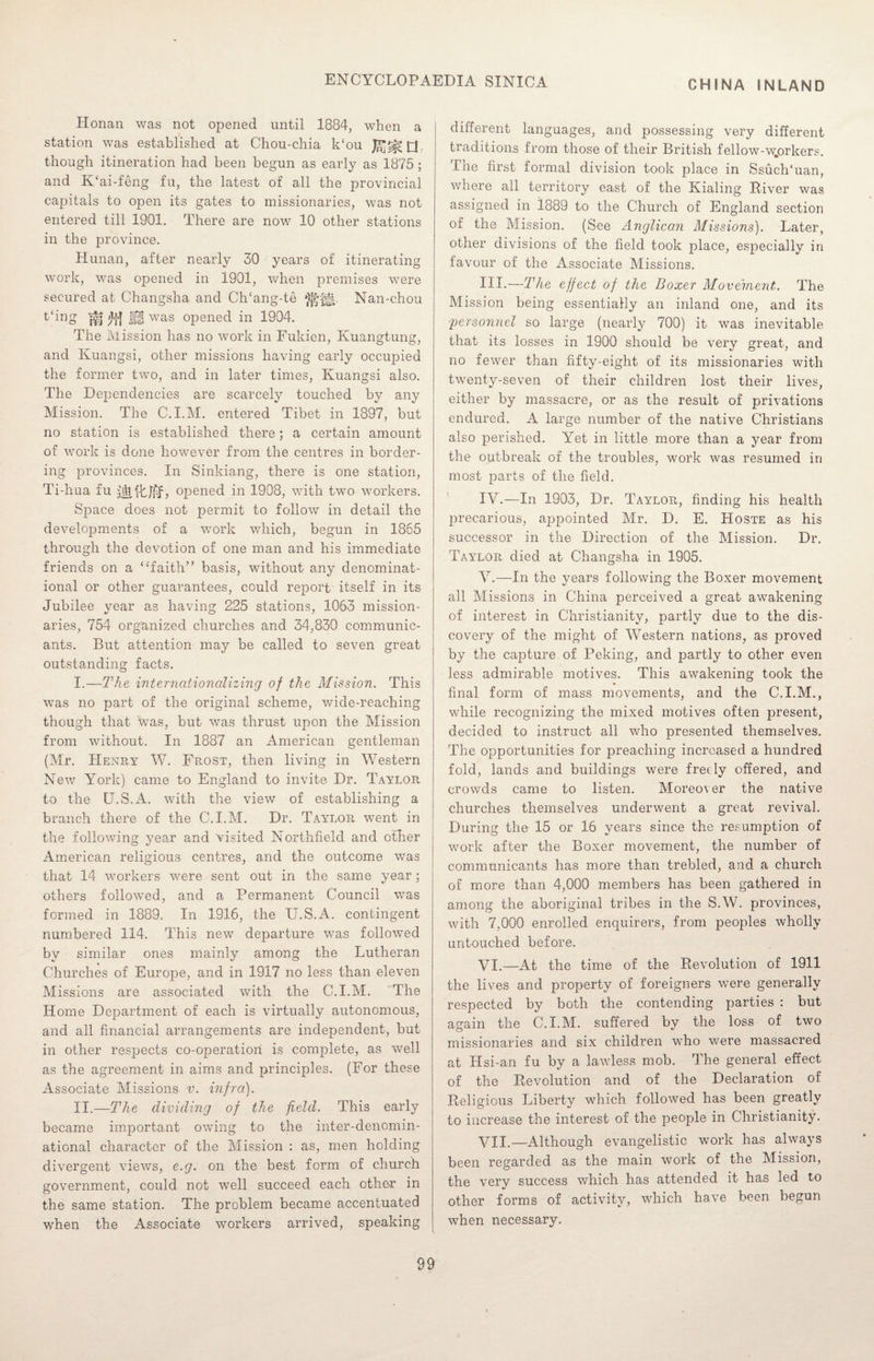 CHINA INLAND Honan was not opened until 1884, when a station was established at Chou-chia k‘ou Q though itineration had been begun as early as 1875; and K‘ai-feng fu, the latest of all the provincial capitals to open its gates to missionaries, was not entered till 1901. There are now 10 other stations in the province. Hunan, after nearly 30 years of itinerating work, was opened in 1901, when premises were secured at Changsha and CITang-te Nan-chou t'ing j^j |f, was opened in 1904. The Mission has no work in Fukien, Kuangtung, and Kuangsi, other missions having early occupied the former two, and in later times, Kuangsi also. The Dependencies are scarcely touched by any Mission. The C.I.M. entered Tibet in 1897, but no station is established there; a certain amount of work is done however from the centres in border¬ ing provinces. In Sinkiang, there is one station, Ti-hua fu , opened in 1908, with two workers. Space does not permit to follow in detail the developments of a work which, begun in 1865 through the devotion of one man and his immediate friends on a “faith” basis, without any denominat¬ ional or other guarantees, could report itself in its Jubilee year as having 225 stations, 1063 mission¬ aries, 754 organized churches and 34,830 communic¬ ants. But attention may be called to seven great outstanding facts. I. —The internationalizing of the Mission. This was no part of the original scheme, wide-reaching though that was, but was thrust upon the Mission from without. In 1887 an American gentleman (Mr. FIenry W. Frost, then living in Western New York) came to England to invite Dr. Taylor to the U.S.A. with the view of establishing a branch there of the C.I.M. Dr. Taylor went in the following year and visited Northfield and other American religious centres, and the outcome was that 14 workers were sent out in the same year ; others followed, and a Permanent Council was formed in 1889. In 1916, the U.S.A. contingent numbered 114. This new departure was followed by similar ones mainly among the Lutheran Churches of Europe, and in 1917 no less than eleven Missions are associated with the C.I.M. The Home Department of each is virtually autonomous, and all financial arrangements are independent, but in other respects co-operation is complete, as well as the agreement in aims and principles. (For these Associate Missions v. infra). II. —The dividing of the field. This early became important owing to the inter-denomin¬ ational character of the Mission : as, men holding divergent views, e.g. on the best form of church government, could not well succeed each other in the same station. The problem became accentuated when the Associate workers arrived, speaking different languages, and possessing very different traditions from those of their British fellow-wjorkers. The first formal division took place in Ssuch‘uan, where all territory east of the Kialing Piver was assigned in 1889 to the Church of England section of the Mission. (See Anglican Missions). Later, other divisions of the field took place, especially in favour of the Associate Missions. III. —The effect of the Boxer Movehient. The Mission being essentially an inland one, and its 'personnel so large (nearly 700) it was inevitable that its losses in 1900 should be very great, and no fewer than fifty-eight of its missionaries with twenty-seven of their children lost their lives, either by massacre, or as the result of privations endured. A large number of the native Christians also perished. Yet in little more than a year from the outbreak of the troubles, work was resumed in most parts of the field. IV. —In 1903, Dr. Taylor, finding his health imecarious, appointed Mr. D. E. Hoste as his successor in the Direction of the Mission. Dr. Taylor died at Changsha in 1905. V. —In the years following the Boxer movement all Missions in China perceived a great awakening of interest in Christianity, partly due to the dis¬ covery of the might of Western nations, as proved by the capture of Peking, and partly to other even less admirable motives. This awakening took the final form of mass movements, and the C.I.M., while recognizing the mixed motives often present, decided to instruct all who presented themselves. The opportunities for preaching increased a hundred fold, lands and buildings were freely offered, and crowds came to listen. Moreover the native churches themselves underwent a great revival. During the 15 or 16 years since the resumption of work after the Boxer movement, the number of communicants has more than trebled, and a church of more than 4,000 members has been gathered in among the aboriginal tribes in the S.W. provinces, with 7,000 enrolled enquirers, from peoples wholly untouched before. VI. —At the time of the Revolution of 1911 the lives and property of foreigners were generally respected by both the contending parties : but again the C.I.M. suffered by the loss of two missionaries and six children who were massacred at Hsi-an fu by a lawless mob. The general effect of the Revolution and of the Declaration of Religious Liberty which followed has been greatly to increase the interest of the people in Christianity. VII. —Although evangelistic work has always been regarded as the main work of the Mission, the very success which has attended it has led to other forms of activity, which have been begun when necessary.