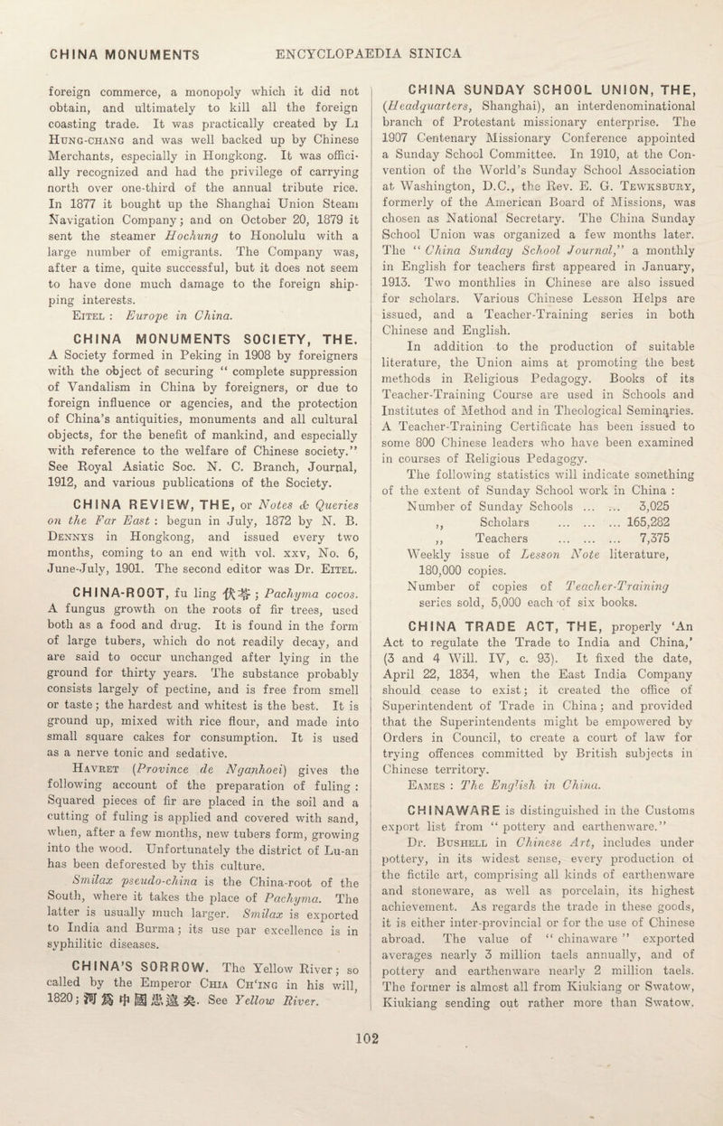 foreign commerce, a monopoly which it did not obtain, and ultimately to kill all the foreign coasting trade. It was practically created by Li Htjng-chang and was well backed up by Chinese Merchants, especially in Hongkong. It was offici¬ ally recognized and had the privilege of carrying north over one-third of the annual tribute rice. In 1877 it bought up the Shanghai Union Steam Navigation Company; and on October 20, 1879 it sent the steamer Hochiing to Honolulu with a large number of emigrants. The Company was, after a time, quite successful, but it does not seem to have done much damage to the foreign ship¬ ping interests. Eitel : Europe in China. CHINA MONUMENTS SOCIETY, THE. A Society formed in Peking in 1908 by foreigners with the object of securing “ complete suppression of Vandalism in China by foreigners, or due to foreign influence or agencies, and the protection of China’s antiquities, monuments and all cultural objects, for the benefit of mankind, and especially with reference to the welfare of Chinese society.” See Royal Asiatic Soc. N. C. Branch, Journal, 1912, and various publications of the Society. CHINA REVIEW, THE, or Notes <h Queries on the Far East : begun in July, 1872 by N. B. Dennys in Hongkong, and issued every two months, coming to an end with vol. xxv, No. 6, June-July, 1901. The second editor was Dr. Eitel. CHIN A-ROOT, fu ling ; Pachyma cocos. A fungus growth on the roots of fir trees, used both as a food and drug. It is found in the form of large tubers, which do not readily decay, and are said to occur unchanged after lying in the ground for thirty years. The substance probably consists largely of pectine, and is free from smell or taste; the hardest and whitest is the best. It is ground up, mixed with rice flour, and made into small square cakes for consumption. It is used as a nerve tonic and sedative. Havret (Province de Nganhoei) gives the following account of the preparation of fuling : Squared pieces of fir are placed in the soil and a cutting of fuling is applied and covered with sand, when, after a few months, new tubers form, growing into the wood. Unfortunately the district of Lu-an has been deforested by this culture. Smilax pseudo-china is the China-root of the South, where it takes the place of Pachyma. The latter is usually much larger. Smilax is exported to India and Burma; its use par excellence is in syphilitic diseases. CHINA’S SORROW. The Yellow River; so called by the Emperor Chia CpiTng in his will, 1820; tji HH life iH See Yellow River. CHINA SUNDAY SCHOOL UNION, THE, {Headquarters, Shanghai), an interdenominational branch of Protestant missionary enterprise. The 1907 Centenary Missionary Conference appointed a Sunday School Committee. In 1910, at the Con¬ vention of the World’s Sunday School Association at Washington, D.C., the Rev. E. G. Tewksbury, formerly of the American Board of Missions, was chosen as National Secretary. The China Sunday School Union was organized a few months later. The ££ China Sunday School Journala monthly in English for teachers first appeared in January, 1913. Two monthlies in Chinese are also issued for scholars. Various Chinese Lesson Helps are issued, and a Teacher-Training series in both Chinese and English. In addition to the production of suitable literature, the Union aims at promoting the best methods in Religious Pedagogy. Books of its Teacher-Training Course are used in Schools and Institutes of Method and in Theological Seminaries. A Teacher-Training Certificate has been issued to some 800 Chinese leaders who have been examined in courses of Religious Pedagogy. The following statistics will indicate something of the extent of Sunday School work in China : Number of Sunday Schools . 3,025 ,, Scholars . 165,282 ,, Teachers . 7,375 Weekly issue of Lesson Note literature, 180,000 copies. Number of copies of Teacher-Training series sold, 5,000 each of six books. CHINA TRADE ACT, THE, properly £An Act to regulate the Trade to India and China,’ (3 and 4 Will. IV, c. 93). It fixed the date, April 22, 1834, when the East India Company should cease to exist; it created the office of Superintendent of Trade in China; and provided that the Superintendents might be empowered by Orders in Council, to create a court of law for trying offences committed by British subjects in Chinese territory. Eames : The English in China. CHINAWARE is distinguished in the Customs export list from ££ pottery and earthenware.” Dr. Bushell in Chinese Art, includes under pottery, in its widest sense, every production of the fictile art, comprising all kinds of earthenware and stoneware, as well as porcelain, its highest achievement. As regards the trade in these goods, it is either inter-provincial or for the use of Chinese abroad. The value of ££ chinaware ” exported averages nearly 3 million taels annually, and of pottery and earthenware nearly 2 million taels. The former is almost all from Kiukiang or Swatow, Kiukiang sending out rather more than Swatow.