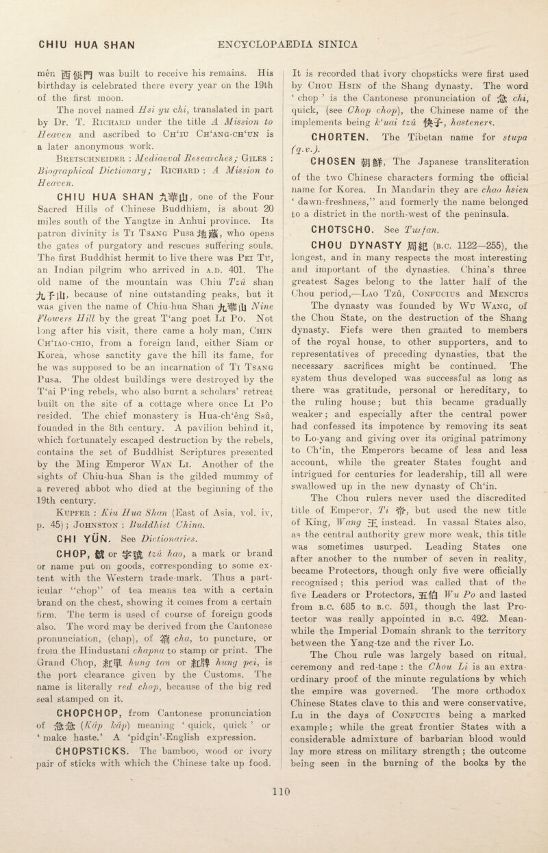 men Hfsen was built to receive his remains. His birthday is celebrated there every year on the 19th of the first moon. The novel named Hsi yu chi, translated in part by Dr. T. Richard under the title A Mission to Heaven and ascribed to CiiTu Ch‘ang-ch‘un is a later anonymous work. Bretschneider : Mediaeval Researches; Giles : Biographical Dictionary; Richard : A Mission to Heaven. CHIU HUA SHAN A^tiR one of the Four Sacred Hills of Chinese Buddhism, is about 20 miles south of the Yangtze in Anhui lorovince. Its patron divinity is Ti Tsang Pusa who ojiens the gates of purgatory and rescues suffering souls. The first Buddhist hermit to live there was Pei Tu, an Indian pilgrim who arrived in a.d. 401. The old name of the mountain was Chiu Tzu shan AT-ILL because of nine outstanding peaks, but it was given the name of Chiu-hua Shan Nine Flowers Hill by the great T‘ang poet Li Po. Not long after his visit, there came a holy man, Chin ChTao-chio, from a foreign land, either Siam or Korea, whose sanctity gave the hill its fame, for he was supposed to be an incarnation of Ti Tsang Pusa. The oldest buildings were destroyed by the T‘ai P‘ing rebels, who also burnt a scholars’ retreat built on the site of a cottage where once Li Po resided. The chief monastery is Hua-ch‘eng Ssu, founded in the 8th century. A pavilion behind it, which fortunately escaped destruction by the rebels, contains the set of Buddhist Scriptures presented by the Ming Emperor Wan Li. Another of the sights of Chiu-hua Shan is the gilded mummy of a revered abbot who died at the beginning of the 19th century. Kupfer : Kiu Hua Shan (East of Asia, vol. iv, p. 45); Johnston : Buddhist China. CHI YUN. See Diction aries. CHOP, or tzu hao, a mark or brand or name put on goods, corresponding to some ex¬ tent with the Western trade-mark. Thus a part¬ icular “chop” of tea means tea with a certain brand on the chest, showing it comes from a certain Hrm. The term is used of course of foreign goods also. The word mav be derived from the Cantonese c/ pronunciation, (chap), of ^ cha, to puncture, or from the Hindustani chapna to stamp or print. The Grand Chop, $plp. hung tan or hung pei, is the port clearance given by the Customs. The name is literally red chop, because of the big red seal stamped on it. CHOPCHQP, from Cantonese pronunciation of (Kdp hdp) meaning ‘ quick, quick ’ or ‘ make haste.’ A ‘pidgin’-English expression. CHOPSTICKS. The bamboo, wood or ivory pair of sticks with which the Chinese take up food. It is recorded that ivory chopsticks were first used by Chou Hsin of the Shang dynasty. The word ‘ chop ’ is the Cantonese pronunciation of ^ chi, quick, (see Chop chop), the Chinese name of the implements being Huai tzu '[$• R, hasteners. CHOPiTEN. The Tibetan name for stupa (q.v.). CHOSEN $j§ j$£, The Japanese transliteration of the two Chinese characters forming the official name for Korea. In Mandarin they are chao hsien ‘ dawn-freshness,” and formerly the name belonged to a district in the north-west of the peninsula. CHOTSCHO. See Tux fan. CHOU DYNASTY JgfB (b.c. 1122—255), the longest, and in many respects the most interesting and important of the dynasties. China’s three greatest Sages belong to the latter half of the Chou period,—Lao Tzu, Confucius and Mencius The dynasty was founded by Wu Vvang, of the Chou State, on the destruction of the Shang dynasty. Fiefs were then granted to members of the royal house, to other supporters, and to representatives of preceding dynasties, that the necessary sacrifices might be continued. The system thus developed was successful as long as there was gratitude, personal or hereditary, to the ruling house; but this became gradually weaker; and especially after the central power had confessed its impotence by removing its seat to Lo-yang and giving over its original patrimony to CITin, the Emperors became of less and less account, while the greater States fought and intrigued for centuries for leadership, till all were swallowed up in the new dynasty of Ch‘in. The Chou rulers never used the discredited title of Emperor, Ti but used the new title of King, Wang jR instead. In vassal States also, as the central authority grew more weak, this title was sometimes usurped. Leading States one after another to the number of seven in reality, became Protectors, though only five were officially recognised; this period was called that of the five Leaders or Protectors, RfQ Wu Po and lasted from b.c. 685 to b.c. 591, though the last Pro¬ tector was really appointed in b.c. 492. Mean¬ while the Imperial Domain shrank to the territory between the Yang-tze and the river Lo. The Chou rule was largely based on ritual, ceremony and red-tape : the Chou Li is an extra¬ ordinary proof of the minute regulations by which the empire was governed. The more orthodox Chinese States clave to this and were conservative, Lu in the days of Confucius being a marked example; while the great frontier States with a considerable admixture of barbarian blood would lay more stress on military strength ; the outcome being seen in the burning of the books by the