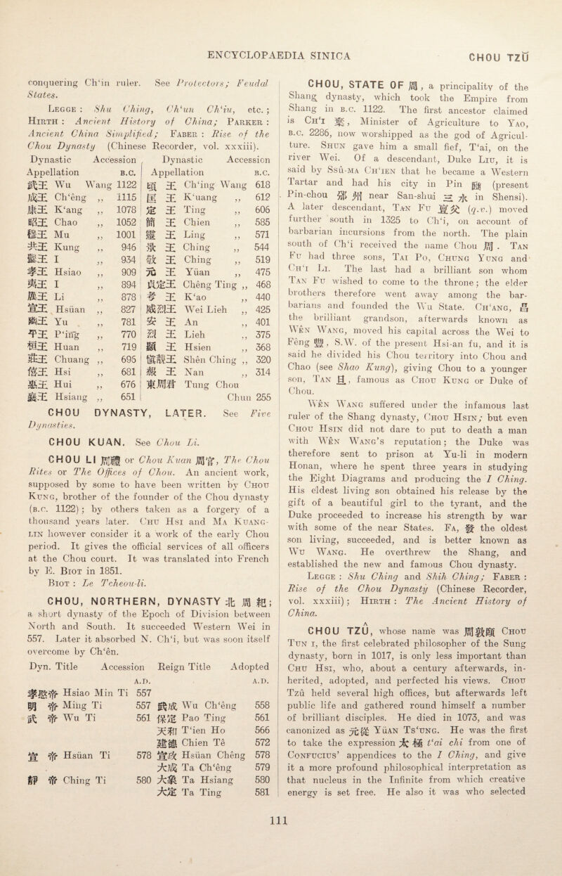 conquering Ch‘in ruler. See Protectors; Feudal States. Legge : Shu Ching, Ch‘un Ch‘iu, etc. ; Hirth : Ancient History of China; Parker : Ancient China Simplified; Faber : Pise of the Chou Dynasty (Chinese Recorder, vol. xxxiii). Dynastic Accession Dynastic Accession Appellation B.C. Appellation B.C. g£31 Wu V fang 1122 m. hi Ch'ing Wang 618 $££ Ch‘eng ? } 1115 jii HI KTiang „ 612 Jlf31 K‘ang )) 1078 3: Tin0* -LIUa yy 606 H?i3E Chao > ? 1052 M EE Cliien ,, 585 BS Mu yy 1001 m s Ling 571 ^31 Kung y y 946 m s Ching 544 MS I y y 934 tic 3; Ching ,, 519 #31 Hsiao y y 909 tu 31 Yiian ,, 475 MS I yy 894 ms Cheng Ting ,, 468 IMS Li yy 878 # ^ K‘ao ,, 440 Hsiian y y 827 Wei Lieh „ 425 $!£ Yu yy 781 An 401 *P31 P‘ing yy 770 n s Lieh ,, 375 mS Huan y y 719 M 31 Hsien ,, 368 &&31 Chuang y y 695 Shen Ching ,, 320 ffHl Hsi y y 681 * £ Nan ,, 314 MS Hui yy 676 Tung Chou f§3! Hsiang y y 651 Chun 255 CHOU DYNASTY, LATER. See Five Dynasties. CHOU KUAN. See Chou Li. CHOU LI or Chou Kuan JgJ'fr, The Chou Bites or The Offices of Chou. An ancient work, supposed by some to have been written by Chou Kung, brother of the founder of the Chou dynasty (b.o. 1122) ; by others taken as a forgery of a thousand years later. Chu Hsi and Ma Kuang- lin however consider it a work of the early Chou period. It gives the official services of all officers at the Chou court. It was translated into French by E. Biot in 1851. Biot : Le Tcheou-li. CHOU, NORTHERN, DYNASTY ft JgJ ; a short dynasty of the Epoch of Division between North and South. It succeeded Western Wei in 557. Later it absorbed N. Ch‘i, but was soon itself overcome by Ch‘en. Dyn. Title Accession Reign Title Adopted A.D. A.D. Hsiao Min Ti 557 $1 ^ Ming Ti 557 Wu Ch‘eng 558 ^ AVu Ti 561 Pao Ting 561 HcTll T‘ien Ho 566 Hi#, Chien Te 572 j|* dfr Hsiian Ti 578 WSt Hsiian Cheng 578 Ta Ch‘eng 579 Ching Ti 580 SMi Ta Hsiang 580 m Ta Ting 581 CHOU, STATE OF a principality of the Shang dynasty, which took the Empire from Shang in b.c. 1122. The first ancestor claimed is ChT , Minister of Agriculture to Yao, b.c. 2286, now worshipped as the god of Agricul¬ ture. Shun gave him a small fief, T‘ai, on the river Wei. Of a descendant, Duke Liu, it is said by Ssu-ma ChTen that he became a Western lartar and had his city in Pin jgjj (present Pin-chou jJ'H near San-shui 3 7k in Shensi). A later descendant, Tan Fu i<2-v-) moved further south in 1325 to Ch‘i, on account of barbarian incursions from the north. The plain south of Ch‘i received the name Chou . Tan !u had three sons, Tai Po, Chung Yung and ( hU Li. The last had a brilliant son whom Tan Fu wished to come to the throne; the elder brothers therefore went away among the bar¬ barians and founded the Wu State. Ch!ang, the brilliant grandson, afterwards known as Men Wang, moved his capital across the Wei to Feng §lg, S.W. of the present Hsi-an fu, and it is said he divided his Chou territory into Chou and Chao (see Shao Kung), giving Chou to a younger son, Tan 0., famous as Chou Kung or Duke of Chou. Aven Wang suffered under the infamous last ruler of the Shang dynasty, Chou Hsin; but even Chou Hsin did not dare to put to death a man with Wen Wang’s reputation; the Duke was therefore sent to prison at Yu-li in modern Honan, where he spent three years in studying the Eight Diagrams and producing the I Ching. His eldest living son obtained his release by the gift of a beautiful girl to the tyrant, and the Duke proceeded to increase his strength by war with some of the near States. Fa, -gf the oldest son living, succeeded, and is better known as Wu Wang. He overthrew the Shang, and established the new and famous Chou dynasty. Legge : Shu Ching and Shih Ching; Faber : Rise of the Chou Dynasty (Chinese Recorder, vol. xxxiii); Hirth : The Ancient History of China. A CHOU TZU, whose name was JjfJ|!£|£g Chou Tun i, the first celebrated philosopher of the Sung dynasty, born in 1017, is only less important than Chu Hsi, who, about a century afterwards, in¬ herited, adopted, and perfected his views. Chou Tzu held several high offices, but afterwards left public life and gathered round himself a number of brilliant disciples. He died in 1073, and was canonized as Yuan Tscung. He was the first to take the expression @ Tai chi from one of Confucius’ appendices to the I Ching, and give it a more profound philosophical interpretation as that nucleus in the Infinite from which creative energy is set free. He also it was who selected