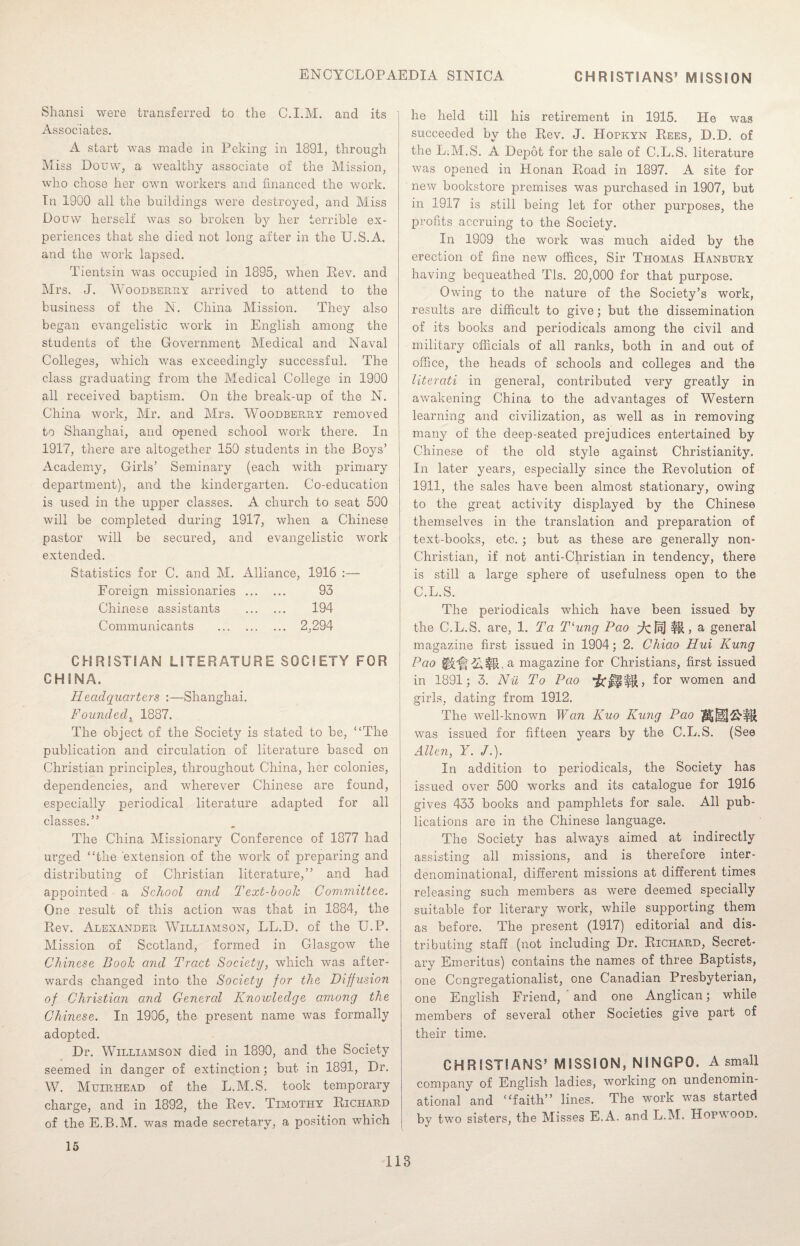 Shansi were transferred to the C.I.M. and its Associates. A start was made in Peking in 1891, through Miss Douw, a wealthy associate of the Mission, who chose her own workers and financed the work. In 1900 all the buildings were destroyed, and Miss Douw herself was so broken by her terrible ex¬ periences that she died not long after in the U.S.A. and the work lapsed. Tientsin was occupied in 1895, when Rev. and Mrs. J. Woodberry arrived to attend to the business of the N. China Mission. They also began evangelistic work in English among the students of the Government Medical and Naval Colleges, which was exceedingly successful. The class graduating from the Medical College in 1900 all received baptism. On the break-up of the N. China work, Mr. and Mrs. Woodberry removed to Shanghai, and opened school work there. In 1917, there are altogether 150 students in the Boys’ Academy, Girls’ Seminary (each with primary department), and the kindergarten. Co-education is used in the upper classes. A church to seat 500 will be completed during 1917, when a Chinese pastor will be secured, and evangelistic work extended. Statistics for C. and M. Alliance, 1916 :— Foreign missionaries . 93 Chinese assistants . 194 Communicants . 2,294 CHRISTIAN LITERATURE SOCIETY FOR CHINA. Headquarters :—Shanghai. Founded, 1887. The object of the Society is stated to be, “The publication and circulation of literature based on Christian principles, throughout China, her colonies, dependencies, and wherever Chinese are found, especially periodical literature adapted for all classes.” The China Missionary Conference of 1877 had urged “the extension of the work of preparing and distributing of Christian literature,” and had appointed a School and Text-book Committee. One result of this action was that in 1884, the Rev. Alexander Williamson, LL.D. of the U.P. Mission of Scotland, formed in Glasgow the Chinese Book and Tract Society, which was after¬ wards changed into the Society for the Diffusion of Christian and Genercd Knowledge among the Chinese. In 1906, the present name was formally adopted. Dr. Williamson died in 1890, and the Society seemed in danger of extinction; but in 1891, Dr. W. Mttirhead of the L.M.S. took temporary charge, and in 1892, the Rev. Timothy Richard of the E.B.M. was made secretary, a position which he held till his retirement in 1915. He was succeeded by the Rev. J. Hopkyn Rees, D.D. of the L.M.S. A Depot for the sale of C.L.S. literature was opened in Honan Road in 1897. A site for new bookstore premises was purchased in 1907, but in 1917 is still being let for other purposes, the profits accruing to the Society. In 1909 the work was much aided by the erection of fine new offices, Sir Thomas Hanbtjry having bequeathed Tls. 20,000 for that purpose. Owing to the nature of the Society’s work, results are difficult to give; but the dissemination of its books and periodicals among the civil and military officials of all ranks, both in and out of office, the heads of schools and colleges and the literati in general, contributed very greatly in awakening China to the advantages of Western learning and civilization, as well as in removing many of the deep-seated prejudices entertained by Chinese of the old style against Christianity. In later years, especially since the Revolution of 1911, the sales have been almost stationary, owing to the great activity displayed by the Chinese themselves in the translation and preparation of text-books, etc. ; but as these are generally non- Christian, if not anti-Christian in tendency, there is still a large sphere of usefulness open to the C.L.S. The periodicals which have been issued by the C.L.S. are, 1. Ta T‘ung Pao ^cf^I a general magazine first issued in 1904; 2. Chiao Hui Rung Pao iCfl$11. a magazine for Christians, first issued in 1891; 3. Nil To Pao for women and girls, dating from 1912. The well-known Wan Kuo Rung Pao was issued for fifteen years by the C.L.S. (See Allen, Y. /.). In addition to periodicals, the Society has issued over 500 works and its catalogue for 1916 gives 433 books and pamphlets for sale. All pub¬ lications are in the Chinese language. The Society has always aimed at indirectly assisting all missions, and is therefore inter¬ denominational, different missions at different times releasing such members as were deemed specially suitable for literary work, while supporting them as before. The present (1917) editorial and dis¬ tributing staff (not including Dr. Richard, Secret¬ ary Emeritus) contains the names of three Baptists, one Congregationalist, one Canadian Presbyterian, one English Friend, and one Anglican; while members of several other Societies give part of their time. CHRISTIANS’ MISSION, NINGPO. A small company of English ladies, working on undenomin¬ ational and “faith” lines. The work was started by two sisters, the Misses E.A, and L.M. Hopwoqd. 15