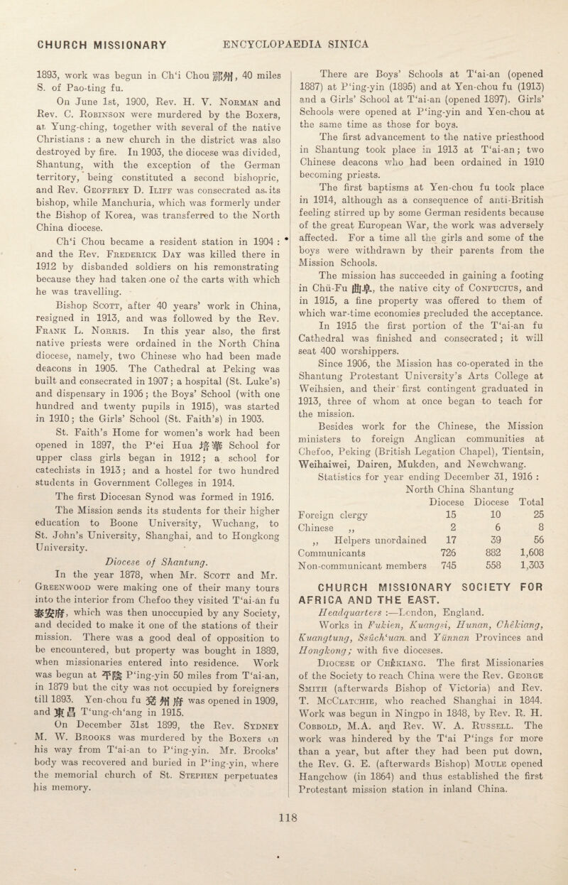 1893, work was begun in Ch‘i Chou fft1}]], 40 miles S. of Pao-ting fu. On June 1st, 1900, Rev. H. Y. Norman and Rev. C. Robinson were murdered by the Boxers, at, Yung-ching, together with several of the native Christians : a new church in the district was also destroyed by fire. In 1903, the diocese was divided, Shantung, with the exception of the German territory, being constituted a second bishopric, and Rev. Geoffrey D. Iliff was consecrated as. its bishop, while Manchuria, which was formerly under the Bishop of Korea, was transferred to the North China diocese. Ch‘i Chou became a resident station in 1904 : and the Rev. Frederick Day was killed there in 1912 by disbanded soldiers on his remonstrating because they had taken -one of the carts with which he was travelling. Bishop Scott, after 40 years* work in China, resigned in 1913, and was followed by the Rev. Frank L. Norris. In this year also, the first native priests were ordained in the North China diocese, namely, two Chinese who had been made deacons in 1905. The Cathedral at Peking was built and consecrated in 1907; a hospital (St. Luke’s) and dispensary in 1906; the Boys’ School (with one hundred and twenty pupils in 1915), was started in 1910; the Girls’ School (St. Faith’s) in 1903. St. Faith’s Home for women’s work had been opened in 1897, the P£ei Hua 1*^! School for upper class girls began in 1912; a school for catechists in 1913; and a hostel for two hundred students in Government Colleges in 1914. The first Diocesan Synod was formed in 1916. The Mission sends its students for their higher education to Boone University, Wuchang, to St. John’s University, Shanghai, and to Hongkong University. Diocese of Shantung. In the year 1878, when Mr. Scott and Mr. Greenwood were making one of their many tours into the interior from Chefoo they visited T‘ai-an fu which was then unoccupied by any Society, and decided to make it one of the stations of their mission. There was a good deal of opposition to be encountered, but property was bought in 1889, when missionaries entered into residence. Work was begun at P‘ing-yin 50 miles from T£ai-an, in 1879 but the city was not occupied by foreigners till 1893. Yen-chou fu ^ ^>)>| was opened in 1909, and J! T‘ung-ch‘ang in 1915. On December 31st 1899, the Rev. Sydney M. W. Brooks was murdered by the Boxers on his way from T‘ai-an to P‘ing-yin. Mr. Brooks’ body was recovered and buried in PJng-yin, where the memorial church of St. Stephen perpetuates Iris memory. There are Boys’ Schools at T‘ai-an (opened 1887) at Pfing-yin (1895) and at Yen-chou fu (1913) and a Girls’ School at T£ai-an (opened 1897). Girls’ Schools were opened at P‘ing-yin and Yen-chou at the same time as those for boys. The first advancement to the native priesthood in Shantung took place in 1913 at T£ai-an; two Chinese deacons who had been ordained in 1910 becoming priests. The first baptisms at Yen-chou fu took place in 1914, although as a consequence of anti-British feeling stirred up by some German residents because of the great European War, the work was adversely affected. For a time all the girls and some of the boys wTere withdrawn by their parents from the Mission Schools. The mission has succeeded in gaining a footing in Chii-Fu 0f)J§L, the native city of Confucius, and in 1915, a fine property was offered to them of which war-time economies precluded the acceptance. In 1915 the first portion of the T‘ai-an fu Cathedral was finished and consecrated; it will seat 400 worshippers. Since 1906, the Mission has co-operated in the Shantung Protestant University’s Arts College at Weihsien, and their first contingent graduated in 1913, three of whom at once began to teach for the mission. Besides work for the Chinese, the Mission ministers to foreign Anglican communities at Chefoo, Peking (British Legation Chapel), Tientsin, Weihaiwei, Dairen, Mukden, and Newchwang. Statistics for year ending December 31, 1916 : North China Shantung Diocese Diocese Total F oreign clergy 15 10 25 Chinese ,, 2 6 8 ,, Helpers unordained 17 39 56 Communicants 726 882 1,608 Non-communicant members 745 558 1,303 CHURCH MISSIONARY SOCIETY FOR AFRICA AND THE EAST. Headquarters :—London, England. Works in Fukien, Kuangsi, Hunan, Chekiang, Kucingtung, Ssuclduam and Yunnan Provinces and Hongkong; with five dioceses. Diocese of Chekiang. The first Missionaries of the Society to reach China were the Rev. George Smith (afterwards Bishop of Victoria) and Rev. T. McClatciiie, who reached Shanghai in 1844. Work was begun in Ningpo in 1848, by Rev. R. H. Cobbold, M.A. and Rev. W. A. Russell. The work was hindered by the T£ai P£ings for more than a year, but after they had been put down, the Rev. G. E. (afterwards Bishop) Moule opened Hangchow (in 1864) and thus established the first Protestant mission station in inland China.