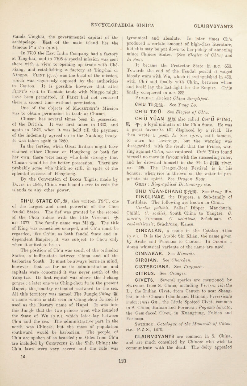 CLAIRVOYANTS stands Tinghai, the governmental capital of the archipelago. East of the main island lies the famous P‘u t£o (q.v.). In 1700 the East India Company had a factory at Ting-hai, and in 1703 a special mission was sent there with a view to opening up trade with Che¬ kiang, and establishing a factory at Ting-hai or Ningpo. Flint [q.v.) was the hea.d of the mission, which was vigorously opposed by the authorities in Canton. It is possible however that after Flint’s visit to Tientsin trade with Ningpo might have been permitted, if Flint had not ventured there a second time without permission. One of the objects of Macartney's Mission was to obtain permission to trade at Chusan. Chusan has several times been in possession of the British. It was first taken in 1840, and again in 1842, when it was held till the payment of the indemnity agreed on in the Nanking treaty, j It was taken again in 1860. In the forties, when Great Britain might have claimed either Chusan or Hongkong or both for her own, there were many who held strongly that Chusan would be the better possession. There are probably some who think so still, in spite of the i splendid success of Hongkong. By the Convention of Bocca Tigris, made by Davis in 1846, China was bound never to cede the islands to any other power. CH‘U, STATE OF,/if, also written TS‘U, one of the largest and most powerful of the Chou feudal States. The fief was granted by the second of the Chou rulers with the title Viscount -jf*, b.c. 1077. The family name was Mi The title of King was sometimes usurped, and CITu must be regarded, like Ch‘in, as both feudal State and in¬ dependent Empire; it was subject to Chou only when it suited to be so. The position of CITu was south of the orthodox i States, a buffer-state between China and all the barbarian South. It must be always borne in mind, however, that as far as its administration and capitals were concerned it was never south of the Yang-tze. Its first cajiital was above the I-chang gorges; a later one was C-hing-chou fu in the present Hupei; thecouiitry extended eastward to the sea. All this territory was named The Jungle,Ching jflj. a name which is still seen in Ching-chou fu and is used as the literary name of Hupei. It was into this Jungle that the two princes went who founded the State of Wu [q.v.), which later lay between CITu and the sea. The administrative part in the north was Chinese, but the mass of population southward would be barbarian. The people of CITu are spoken of as bearded ; no Odes from CITu are included by Confucius in the Shih Ching; the CITu laws were very severe and the rule was tyrannical and absolute. In later times CITu produced a certain amount of high-class literature, but this may be put down to her policy of annexing minor Chinese States. (See Elegies of Ch‘u; and Li Sao). It became the Protector State in b.c. 638. towards the end of the Feudal period it waged bloody wars with Wu, which it extinguished in 438, with Ch‘i and finally with CITin, between whom and itself lay the last fight for the Empire. Ch/in finally conquered in b.c. 222. Parker : Ancient China Simplified. CHUTi^tt. See Yung Lo. CH‘U TZ‘U. See Elegies of Chlu, CFPU YUAN MM also called CH‘U P'hNG, M ^ > a loyal minister of the CITu State. He was a great favourite till displaced by a rival. He then wrote a poem Li Sao [q.v.), still famous, to warn his sovereign, but the warning was disregarded, with the result that the Prince, war¬ ring against CITin, was captured. CiTu Yuan found himself no more in favour with the succeeding ruler, and he drowned himself in the Mi lo 'THU river, b.c. 295. The Dragon-Boat Festival is in his honour, when rice is thrown on the water to pro¬ pitiate his spirit. See Dragon Boat. Giles : Biographical Dictionary; etc. GHU Y UAN-GHANG . See Hung Wu, CINCLINAE, the Dippers, a Sub-family of Turdidae; The following are known in China, Cinclus pallasii, Pallas’ Dipper, Manchuria, Chihli. C. souliei, South China to Yangtze. C. marila, Formosa. C. asiaticus, SsuclTuan. C. cashmiriensis, SsuclTuan, Kansu. CiNCALAN. a name in the Catalan Atlas * » [q.v.). It is the Arabic Sin Kilan, the name given by Arabs and Persians to Canton. In Odoric a dozen whimsical variants of the name are used. CINNABAR, See Minerals. CIRC!AN. See C’herchen. CISTERCIANS. See Trappists. CITRUS. See Oranges. CIVETS. Several species are mentioned by S win hoe from S. China, including Viverra zibetha L., the Indian Civet, from Canton to near Shang¬ hai, in the Chusan Islands and Hainan; Viverricula malaccensis Gm., the Little Spotted Civet, common in S. China, Hainan and Formosa; Paguma larvata, the Gem-faced Civet, in Kuangtung, Fukien and Formosa. Swinhoe : Catalogue of the Mammals of China, etc., P.Z.S., 1870. CLAIRVOYANTS are common in S. China, and are much consulted by Chinese who wish to communicate with the dead. The deity appealed 16