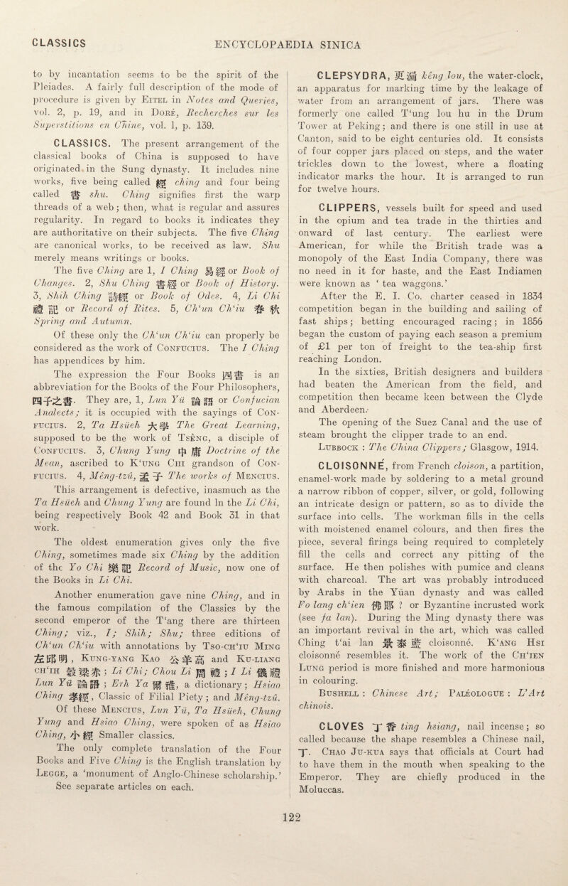 to by incantation seems to be the spirit of the Pleiades. A. fairly fall description of the mode of procedure is given by Eitel in Notes cmcl Queries, vol. 2, p. 19, and in Dore, Becherches sur les Superstitions en Chine, vol. 1, p. 139. CLASSICS. The present arrangement of the classical books of China is supposed to have originated in the Sung dynasty. It includes nine works, five being called ching and four being called m shu. Ching signifies first the warp threads of a web ; then, what is regular and assures regularity. In regard to books it indicates they are authoritative on their subjects. The five Ching are canonical works, to be received as law. Shu merely means writings or books. The five Ching are 1, I Ching or Booh of Changes. 2, Shu Ching |§: or Booh of History. 3, Shih Ching or Booh of Odes. 4, Li Chi IE or Becord of Bites. 5, Ch‘un Ch‘iu ^ ^ Spring and Autumn. Of these only the Ch‘un Ch‘iu can properly be considered as the work of Confucius. The I Ching has appendices by him. The expression the Four Books is an abbreviation for the Books of the Four Philosophers, They are, 1, Lun Yil sa or Confucian Analects; it is occupied with the sayings of Con¬ fucius. 2, Ta Hsiieh The Great Learning, supposed to be the work of Tseng, a disciple of Confucius. 3, Chung Yung /|j Doctrine of the Mean, ascribed to K‘ung Ciii grandson of Con¬ fucius. 4, Meng-tzu, The ivories of Mencius. This arrangement is defective, inasmuch as the Ta Hsiieh and Chung Yung are found In the Li Chi, being respectively Book 42 and Book 31 in that work. The oldest enumeration gives only the five Ching, sometimes made six Ching by the addition of the Yo Chi Becord of Music, now one of the Books in Li Chi. Another enumeration gave nine Ching, and in the famous compilation of the Classics by the second emperor of the T‘ang there are thirteen Ching; viz., I; Shih; Shu; three editions of Ch‘un Ch‘ iu with annotations by Tso-ch‘iit Ming Kung-yang Kao ,q, and Ku-liang chTh ^ ; Li Chi; Chou Li J*J |g ; / Li f| jjf| Lun Yii ggj §|J ; Erh Ya $|, a dictionary; Hsiao Ching , Classic of Filial Piety; and Meng-tzu. Of these Mencius, Lun Yii, Ta Hsiieh, Chung Yung and Hsiao Ching, were spoken of as Hsiao Ching, /j> Smaller classics. The only complete translation of the Four Books and Five Ching is the English translation by Lecge, a ‘monument of Anglo-Chinese scholarship.’ See sejiarate articles on each. CLEPSYDRA, keng.lou, the water-clock, an apparatus for marking time by the leakage of water from an arrangement of jars. There was formerly one called T‘ung lou hu in the Drum Tower at Peking; and there is one still in use at Canton, said to be eight centuries old. It consists of four copper jars placed on steps, and the water trickles down to the lowest, where a floating indicator marks the hour. It is arranged to run for twelve hours. CLIPPERS, vessels built for speed and used in the opium and tea trade in the thirties and onward of last century. The earliest were American, for while the British trade was a monopoly of the East India Company, there was no need in it for haste, and the East Indiamen were known as ‘ tea waggons.’ After the E. I. Co. charter ceased in 1834 competition began in the building and sailing of fast ships; betting encouraged racing; in 1856 began the custom of paying each season a premium of £1 per ton of freight to the tea-ship first reaching London. In the sixties, British designers and builders had beaten the American from the field, and competition then became keen between the Clyde and Aberdeen.- The opening of the Suez Canal and the use of steam brought the clipper trade to an end. Lubbock : The China Clippers; Glasgow, 1914. r CLOISONNE, from French cloison, a partition, enamel-work made by soldering to a metal ground a narrow ribbon of copper, silver, or gold, following an intricate design or pattern, so as to divide the surface into cells. The workman fills in the cells with moistened enamel colours, and then fires the piece, several firings being required to completely fill the cells and correct any pitting of the surface. He then polishes wfith pumice and cleans with charcoal. The art was probably introduced by Arabs in the Yuan dynasty and was called Fo long ch‘ien jfl$ ? or Byzantine incrusted work (see fa Icin). During the Ming dynasty there was an important revival in the art, which was called Ching t‘ai lan jfi cloisonne. K‘ang Hsi cloisonne resembles it. The work of the ChTen Lung period is more finished and more harmonious in colouring. Bushell : Chinese Art; Paleologue : HArt chinois. CLOVES T ting hsiang, nail incense; so called because the shape resembles a Chinese nail, X- Chao Ju-kua says that officials at Court had to have them in the mouth when speaking to the Emperor. They are chiefly produced in the Moluccas.