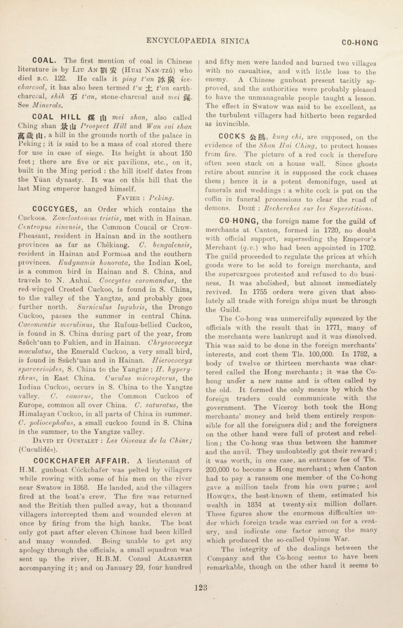 CO-HONG COAL. The first mention of coal in Chinese literature is by Liu An gij *£ (Huai Nan-tzu) who died b.c. 122. He calls it ping Van ice- charcoal, it has also been termed Vu ± Van earth- charccal, shih iff Van, stone-charcoal and mei ‘Mi- See Minerals. COAL HILL M [W mei shan, also called Ching shan ^ jfi Prospect Hill and Wan sui shan Wt jU > a hill in the grounds north of the palace in Peking; it is said to be a mass of coal stored there for use in case of siege. Its height is about 150 feet; there are five or six pavilions, etc., on it, built in the Ming period : the hill itself dates from the Yuan dynasty. It was on this hill that the last Ming emperor hanged himself. Favier : Peking. COCCYGES, an Order which contains the Cuckoos, Zcmclostomus tristis, met with in Hainan. Centropus sinensis, the Common Coucal or Crow- Pheasant, resident in Hainan and in the southern provinces as far as Chekiang. C. bengalensis, resident in Hainan and Formosa and the southern provinces. Eudynamis honorata, the Indian Koel, is a common bird in Hainan and S. China, and travels to N. Anhui. Coccystes coromandus, the red-winged Crested Cuckoo, is found in S. China, to the valley of the Yangtze, and probably goes further north. Surniculus lugubris, the Drongo Cuckoo, passes the summer in central China. Cacomantis merulinus, the Rufous-bellied Cuckoo, is found in S. China during part of the year, from Ssuch'uan to Fukien, and in Hainan. Chrysococcyx maculatus, the Emerald Cuckoo, a very small bird, is found in SsuclTuan and in Hainan. Hierococcyx sparverioides, S. China to the Yangtze; H. hypery- thrus, in East China. Cuculus micropterus, the Indian Cuckoo, occurs in S. China to the Yangtze valley. C. ccinorus, the Common Cuckoo of Europe, common all over China. C. saturatus, the Himalayan Cuckoo, in all parts of China in summer. C. poliocephalus, a small cuckoo found in S. China in the summer, to the Yangtze valley. David et Oustalet : Les Oiseaux de la Chine; (Cuculides). COCKCHAFER AFFAIR. A lieutenant of H.M. gunboat Cockchafer was pelted by villagers while rowing with some of his men on the river near Swatow in 1868. He landed, and the villagers fired at the boat’s crew. The fire was returned and the British then pulled away, but a thousand villagers intercepted them and wounded eleven at once by firing from the high banks. The boat only got past after eleven Chinese had been killed and many wounded. Being unable to get any apology through the officials, a small squadron was sent up the river, H.B.M. Consul Alabaster accompanying it; and on January 29, four hundred and fifty men were landed and burned two villages with no casualties, and with little loss to the enemy. A Chinese gunboat present tacitly ap¬ proved, and the authorities were probably pleased to have the unmanageable people taught a lesson. The effect in Swatow was said to be excellent, as the turbulent villagers had hitherto been regarded as invincible. COCKS hung chi, are supposed, on the evidence of the Shan II ai Ching, to protect houses from fire. The picture of a red cock is therefore often seen stuck on a house wall. Since ghosts retire about sunrise it is supposed the cock chases them; hence it is a potent demonifuge, used at funerals and weddings : a white cock is put on the coffin in funeral processions to clear the road of demons. Dore : Pecherches sur les Superstitions. CO-HONG, the foreign name for the guild of merchants at Canton, formed in 1720, no doubt with official support, superseding the Emperor’s Merchant (q.v.) who had been appointed in 1702. The guild proceeded to regulate the prices at which goods were to be sold to foreign merchants, and the supercargoes protested and refused to do busi¬ ness. It was abolished, but almost immediately revived. In 1755 orders were given that abso¬ lutely all trade with foreign ships must be through the Guild. The Co-hong was unmercifully squeezed by the officials with the result that in 1771, many of the merchants were bankrupt and it was dissolved. This was said to be done in the foreign merchants’ interests, and cost them Tls. 100,000. In 1782, a body of twelve or thirteen merchants was char¬ tered called the Hong merchants; it was the Co¬ hong under a new name and is often called by the old. It formed the only means by which the foreign traders could communicate with the government. The Viceroy both took the Hong merchants’ money and held them entirely respon¬ sible for all the foreigners did ; and the foreigners on the other hand were full of protest and rebel¬ lion ; the Co-hong was thus between the hammer and the anvil. They undoubtedly got their reward ; it was worth, in one case, an entrance fee of Tls. 200,000 to become a Hong merchant; when Canton had to pay a ransom one member of the Co-hong gave a million taels from his own purse; and Howqua, the best-known of them, estimated his wealth in 1834 at twenty-six million dollars. These figures show the enormous difficulties un¬ der which foreign trade was carried on for a cent¬ ury, and indicate one factor among the many which produced the so-called Opium War. The integrity of the dealings between the Company and the Co-hong seems to have been remarkable, though on the other hand it seems to